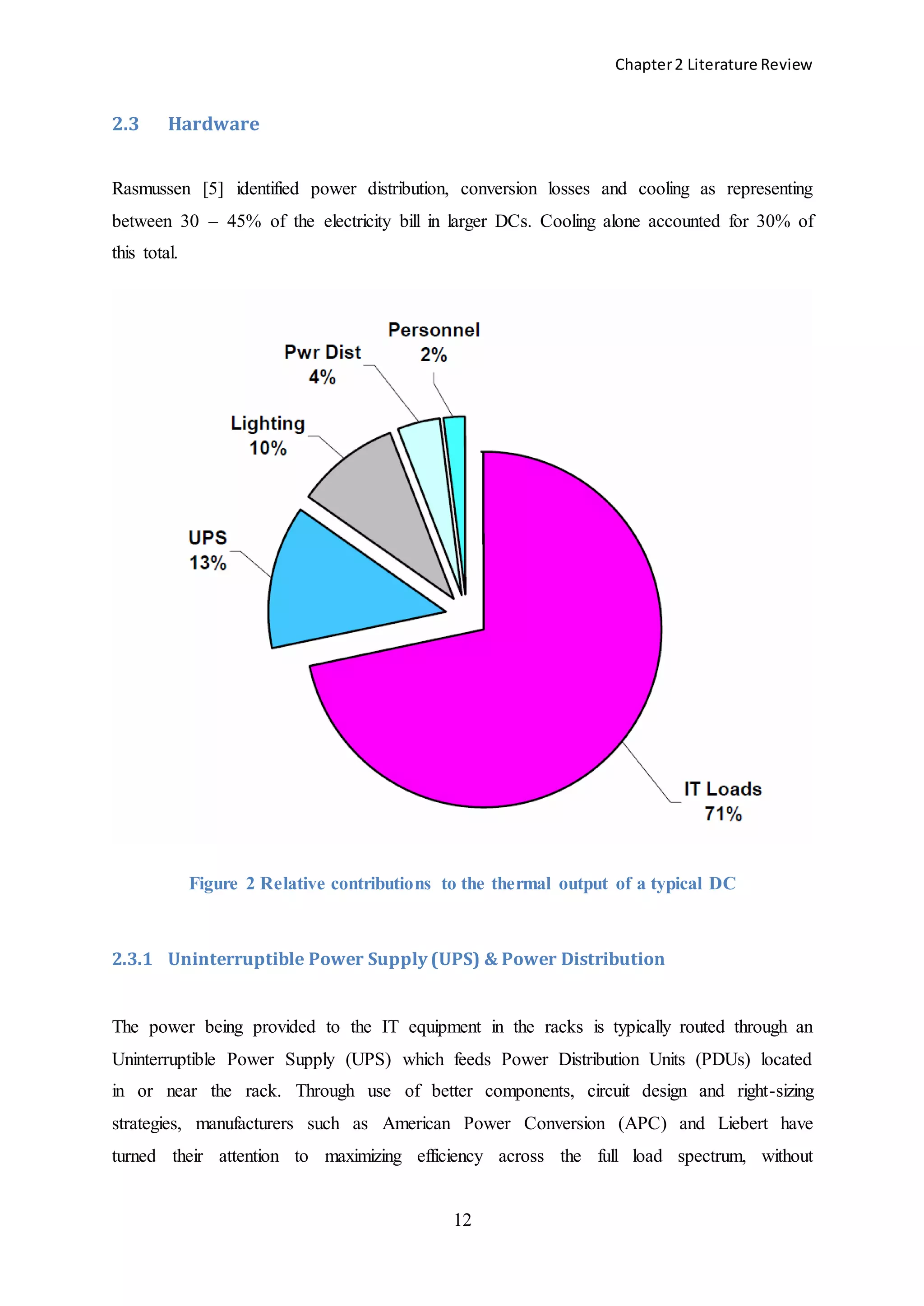 Chapter2 Literature Review
12
2.3 Hardware
Rasmussen [5] identified power distribution, conversion losses and cooling as representing
between 30 – 45% of the electricity bill in larger DCs. Cooling alone accounted for 30% of
this total.
Figure 2 Relative contributions to the thermal output of a typical DC
2.3.1 Uninterruptible Power Supply (UPS) & Power Distribution
The power being provided to the IT equipment in the racks is typically routed through an
Uninterruptible Power Supply (UPS) which feeds Power Distribution Units (PDUs) located
in or near the rack. Through use of better components, circuit design and right-sizing
strategies, manufacturers such as American Power Conversion (APC) and Liebert have
turned their attention to maximizing efficiency across the full load spectrum, without
 