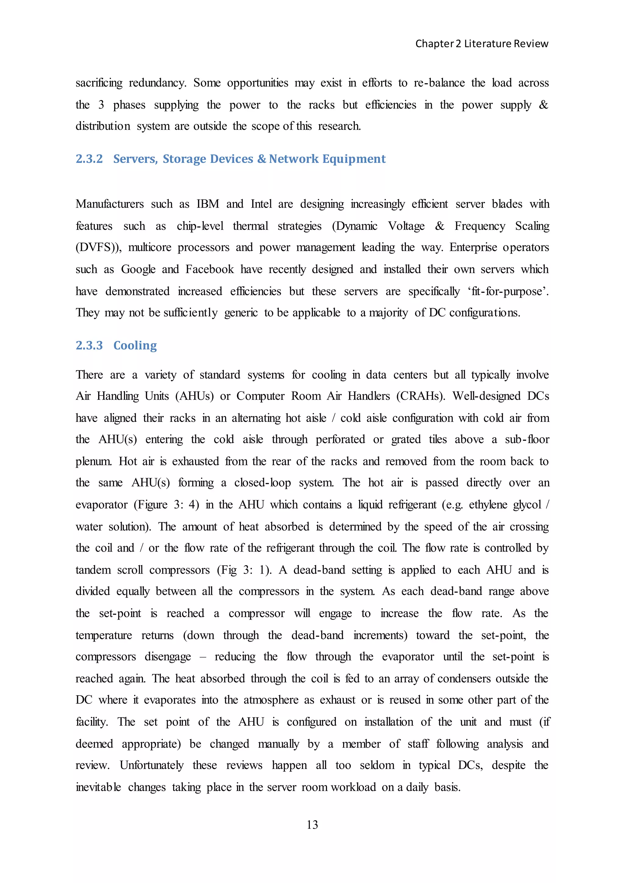 Chapter2 Literature Review
13
sacrificing redundancy. Some opportunities may exist in efforts to re-balance the load across
the 3 phases supplying the power to the racks but efficiencies in the power supply &
distribution system are outside the scope of this research.
2.3.2 Servers, Storage Devices & Network Equipment
Manufacturers such as IBM and Intel are designing increasingly efficient server blades with
features such as chip-level thermal strategies (Dynamic Voltage & Frequency Scaling
(DVFS)), multicore processors and power management leading the way. Enterprise operators
such as Google and Facebook have recently designed and installed their own servers which
have demonstrated increased efficiencies but these servers are specifically ‘fit-for-purpose’.
They may not be sufficiently generic to be applicable to a majority of DC configurations.
2.3.3 Cooling
There are a variety of standard systems for cooling in data centers but all typically involve
Air Handling Units (AHUs) or Computer Room Air Handlers (CRAHs). Well-designed DCs
have aligned their racks in an alternating hot aisle / cold aisle configuration with cold air from
the AHU(s) entering the cold aisle through perforated or grated tiles above a sub-floor
plenum. Hot air is exhausted from the rear of the racks and removed from the room back to
the same AHU(s) forming a closed-loop system. The hot air is passed directly over an
evaporator (Figure 3: 4) in the AHU which contains a liquid refrigerant (e.g. ethylene glycol /
water solution). The amount of heat absorbed is determined by the speed of the air crossing
the coil and / or the flow rate of the refrigerant through the coil. The flow rate is controlled by
tandem scroll compressors (Fig 3: 1). A dead-band setting is applied to each AHU and is
divided equally between all the compressors in the system. As each dead-band range above
the set-point is reached a compressor will engage to increase the flow rate. As the
temperature returns (down through the dead-band increments) toward the set-point, the
compressors disengage – reducing the flow through the evaporator until the set-point is
reached again. The heat absorbed through the coil is fed to an array of condensers outside the
DC where it evaporates into the atmosphere as exhaust or is reused in some other part of the
facility. The set point of the AHU is configured on installation of the unit and must (if
deemed appropriate) be changed manually by a member of staff following analysis and
review. Unfortunately these reviews happen all too seldom in typical DCs, despite the
inevitable changes taking place in the server room workload on a daily basis.
 