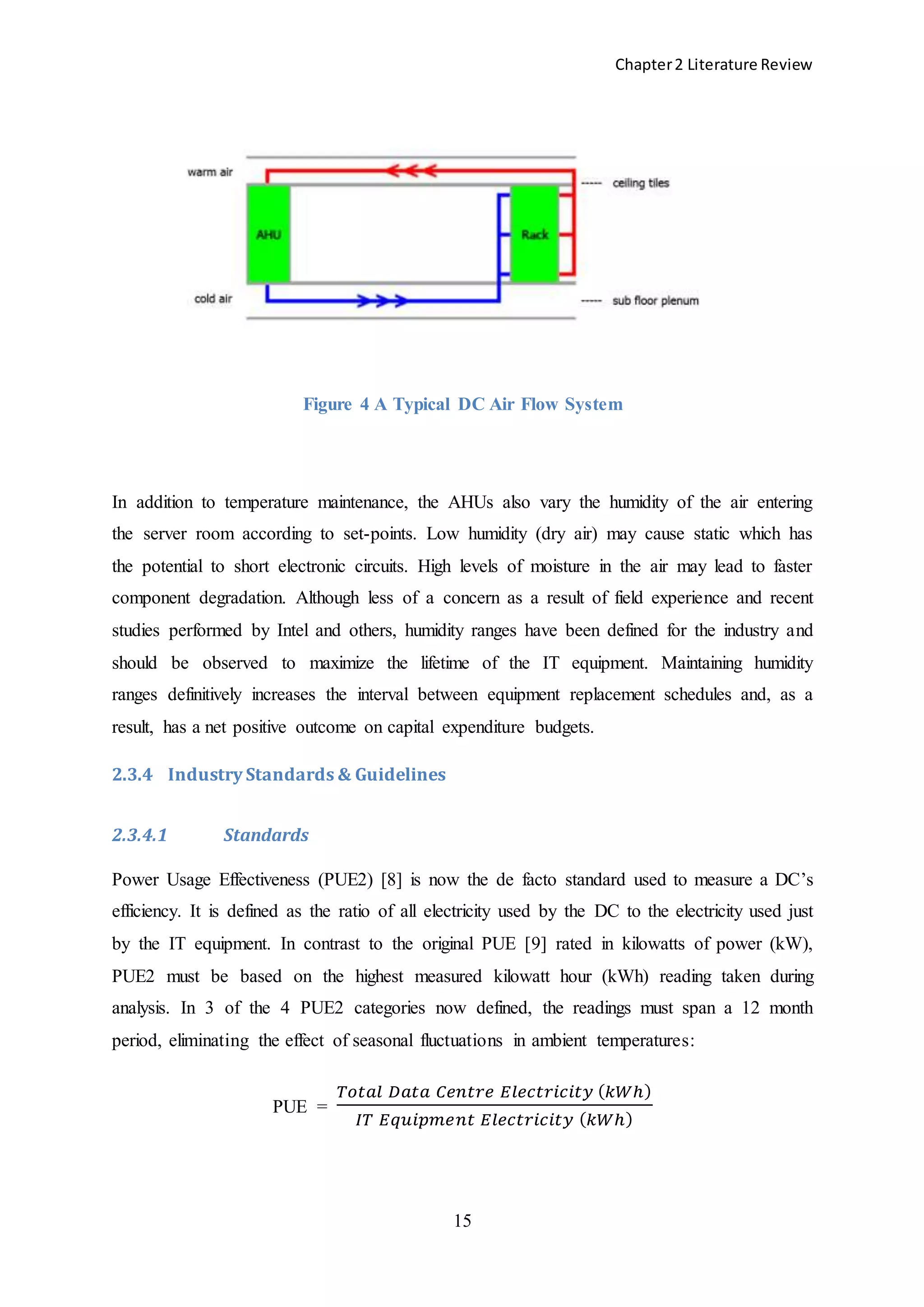 Chapter2 Literature Review
15
Figure 4 A Typical DC Air Flow System
In addition to temperature maintenance, the AHUs also vary the humidity of the air entering
the server room according to set-points. Low humidity (dry air) may cause static which has
the potential to short electronic circuits. High levels of moisture in the air may lead to faster
component degradation. Although less of a concern as a result of field experience and recent
studies performed by Intel and others, humidity ranges have been defined for the industry and
should be observed to maximize the lifetime of the IT equipment. Maintaining humidity
ranges definitively increases the interval between equipment replacement schedules and, as a
result, has a net positive outcome on capital expenditure budgets.
2.3.4 Industry Standards & Guidelines
2.3.4.1 Standards
Power Usage Effectiveness (PUE2) [8] is now the de facto standard used to measure a DC’s
efficiency. It is defined as the ratio of all electricity used by the DC to the electricity used just
by the IT equipment. In contrast to the original PUE [9] rated in kilowatts of power (kW),
PUE2 must be based on the highest measured kilowatt hour (kWh) reading taken during
analysis. In 3 of the 4 PUE2 categories now defined, the readings must span a 12 month
period, eliminating the effect of seasonal fluctuations in ambient temperatures:
PUE =
𝑇𝑜𝑡𝑎𝑙 𝐷𝑎𝑡𝑎 𝐶𝑒𝑛𝑡𝑟𝑒 𝐸𝑙𝑒𝑐𝑡𝑟𝑖𝑐𝑖𝑡𝑦 ( 𝑘𝑊ℎ)
𝐼𝑇 𝐸𝑞𝑢𝑖𝑝𝑚𝑒𝑛𝑡 𝐸𝑙𝑒𝑐𝑡𝑟𝑖𝑐𝑖𝑡𝑦 ( 𝑘𝑊ℎ)
 