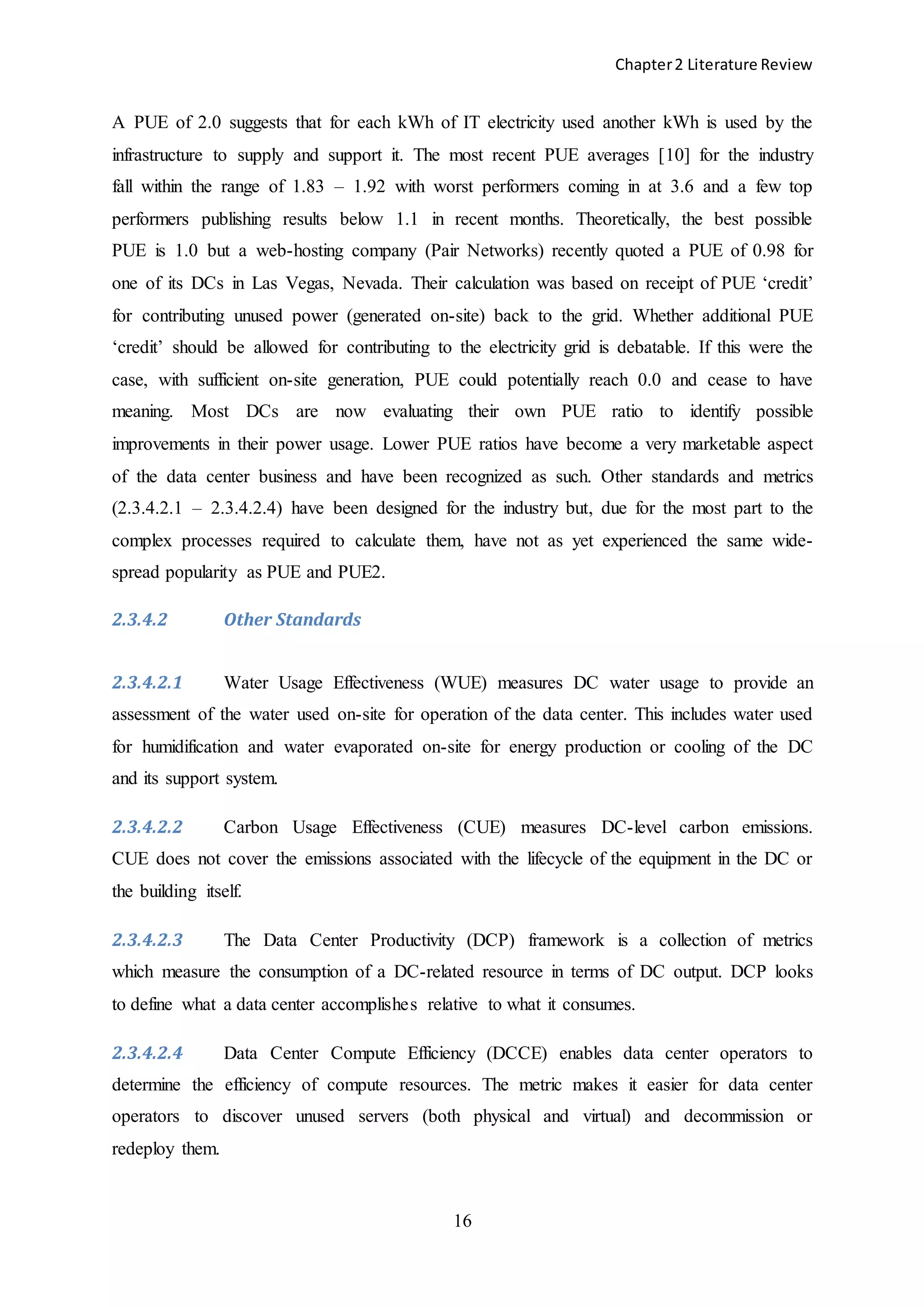 Chapter2 Literature Review
16
A PUE of 2.0 suggests that for each kWh of IT electricity used another kWh is used by the
infrastructure to supply and support it. The most recent PUE averages [10] for the industry
fall within the range of 1.83 – 1.92 with worst performers coming in at 3.6 and a few top
performers publishing results below 1.1 in recent months. Theoretically, the best possible
PUE is 1.0 but a web-hosting company (Pair Networks) recently quoted a PUE of 0.98 for
one of its DCs in Las Vegas, Nevada. Their calculation was based on receipt of PUE ‘credit’
for contributing unused power (generated on-site) back to the grid. Whether additional PUE
‘credit’ should be allowed for contributing to the electricity grid is debatable. If this were the
case, with sufficient on-site generation, PUE could potentially reach 0.0 and cease to have
meaning. Most DCs are now evaluating their own PUE ratio to identify possible
improvements in their power usage. Lower PUE ratios have become a very marketable aspect
of the data center business and have been recognized as such. Other standards and metrics
(2.3.4.2.1 – 2.3.4.2.4) have been designed for the industry but, due for the most part to the
complex processes required to calculate them, have not as yet experienced the same wide-
spread popularity as PUE and PUE2.
2.3.4.2 Other Standards
2.3.4.2.1 Water Usage Effectiveness (WUE) measures DC water usage to provide an
assessment of the water used on-site for operation of the data center. This includes water used
for humidification and water evaporated on-site for energy production or cooling of the DC
and its support system.
2.3.4.2.2 Carbon Usage Effectiveness (CUE) measures DC-level carbon emissions.
CUE does not cover the emissions associated with the lifecycle of the equipment in the DC or
the building itself.
2.3.4.2.3 The Data Center Productivity (DCP) framework is a collection of metrics
which measure the consumption of a DC-related resource in terms of DC output. DCP looks
to define what a data center accomplishes relative to what it consumes.
2.3.4.2.4 Data Center Compute Efficiency (DCCE) enables data center operators to
determine the efficiency of compute resources. The metric makes it easier for data center
operators to discover unused servers (both physical and virtual) and decommission or
redeploy them.
 