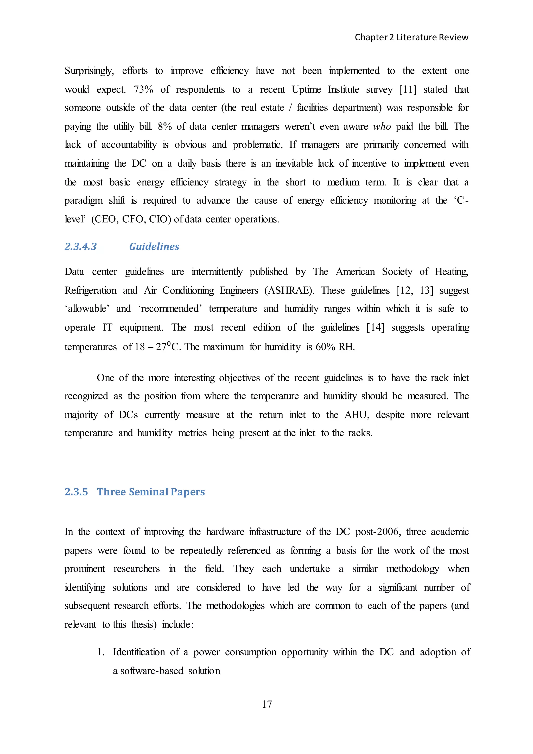 Chapter2 Literature Review
17
Surprisingly, efforts to improve efficiency have not been implemented to the extent one
would expect. 73% of respondents to a recent Uptime Institute survey [11] stated that
someone outside of the data center (the real estate / facilities department) was responsible for
paying the utility bill. 8% of data center managers weren’t even aware who paid the bill. The
lack of accountability is obvious and problematic. If managers are primarily concerned with
maintaining the DC on a daily basis there is an inevitable lack of incentive to implement even
the most basic energy efficiency strategy in the short to medium term. It is clear that a
paradigm shift is required to advance the cause of energy efficiency monitoring at the ‘C-
level’ (CEO, CFO, CIO) of data center operations.
2.3.4.3 Guidelines
Data center guidelines are intermittently published by The American Society of Heating,
Refrigeration and Air Conditioning Engineers (ASHRAE). These guidelines [12, 13] suggest
‘allowable’ and ‘recommended’ temperature and humidity ranges within which it is safe to
operate IT equipment. The most recent edition of the guidelines [14] suggests operating
temperatures of 18 – 27⁰C. The maximum for humidity is 60% RH.
One of the more interesting objectives of the recent guidelines is to have the rack inlet
recognized as the position from where the temperature and humidity should be measured. The
majority of DCs currently measure at the return inlet to the AHU, despite more relevant
temperature and humidity metrics being present at the inlet to the racks.
2.3.5 Three Seminal Papers
In the context of improving the hardware infrastructure of the DC post-2006, three academic
papers were found to be repeatedly referenced as forming a basis for the work of the most
prominent researchers in the field. They each undertake a similar methodology when
identifying solutions and are considered to have led the way for a significant number of
subsequent research efforts. The methodologies which are common to each of the papers (and
relevant to this thesis) include:
1. Identification of a power consumption opportunity within the DC and adoption of
a software-based solution
 