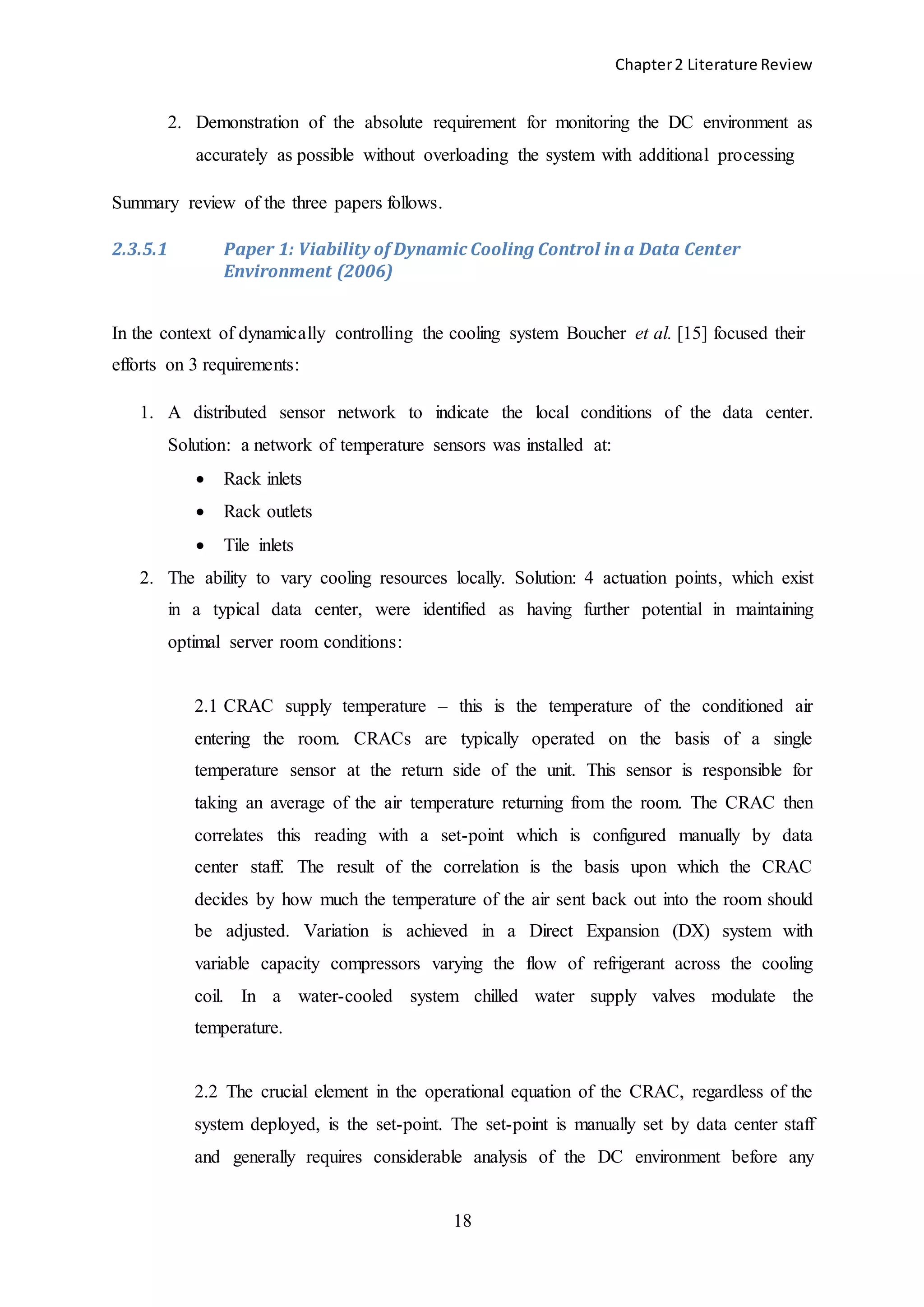 Chapter2 Literature Review
18
2. Demonstration of the absolute requirement for monitoring the DC environment as
accurately as possible without overloading the system with additional processing
Summary review of the three papers follows.
2.3.5.1 Paper 1: Viability of Dynamic Cooling Control in a Data Center
Environment (2006)
In the context of dynamically controlling the cooling system Boucher et al. [15] focused their
efforts on 3 requirements:
1. A distributed sensor network to indicate the local conditions of the data center.
Solution: a network of temperature sensors was installed at:
 Rack inlets
 Rack outlets
 Tile inlets
2. The ability to vary cooling resources locally. Solution: 4 actuation points, which exist
in a typical data center, were identified as having further potential in maintaining
optimal server room conditions:
2.1 CRAC supply temperature – this is the temperature of the conditioned air
entering the room. CRACs are typically operated on the basis of a single
temperature sensor at the return side of the unit. This sensor is responsible for
taking an average of the air temperature returning from the room. The CRAC then
correlates this reading with a set-point which is configured manually by data
center staff. The result of the correlation is the basis upon which the CRAC
decides by how much the temperature of the air sent back out into the room should
be adjusted. Variation is achieved in a Direct Expansion (DX) system with
variable capacity compressors varying the flow of refrigerant across the cooling
coil. In a water-cooled system chilled water supply valves modulate the
temperature.
2.2 The crucial element in the operational equation of the CRAC, regardless of the
system deployed, is the set-point. The set-point is manually set by data center staff
and generally requires considerable analysis of the DC environment before any
 