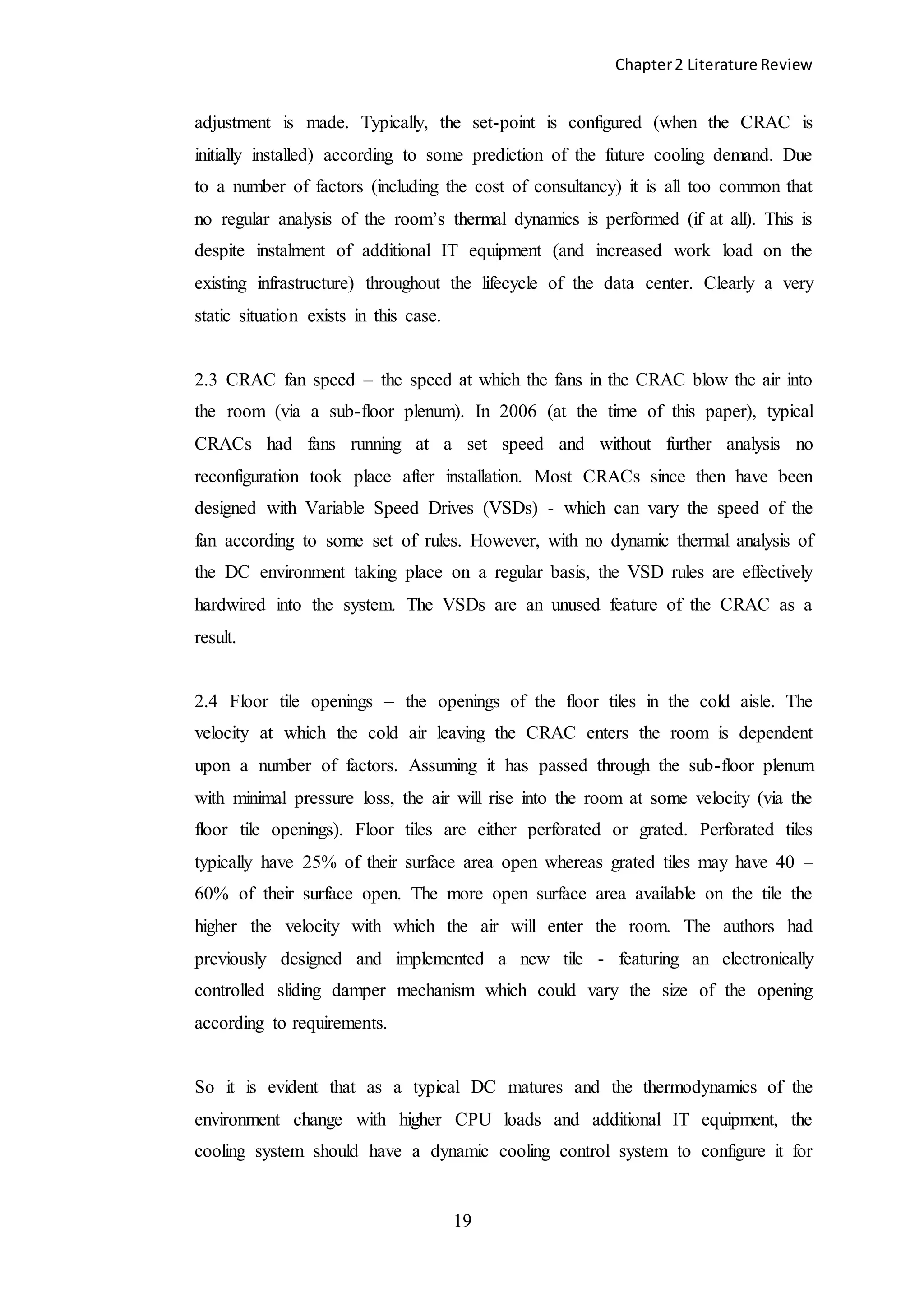 Chapter2 Literature Review
19
adjustment is made. Typically, the set-point is configured (when the CRAC is
initially installed) according to some prediction of the future cooling demand. Due
to a number of factors (including the cost of consultancy) it is all too common that
no regular analysis of the room’s thermal dynamics is performed (if at all). This is
despite instalment of additional IT equipment (and increased work load on the
existing infrastructure) throughout the lifecycle of the data center. Clearly a very
static situation exists in this case.
2.3 CRAC fan speed – the speed at which the fans in the CRAC blow the air into
the room (via a sub-floor plenum). In 2006 (at the time of this paper), typical
CRACs had fans running at a set speed and without further analysis no
reconfiguration took place after installation. Most CRACs since then have been
designed with Variable Speed Drives (VSDs) - which can vary the speed of the
fan according to some set of rules. However, with no dynamic thermal analysis of
the DC environment taking place on a regular basis, the VSD rules are effectively
hardwired into the system. The VSDs are an unused feature of the CRAC as a
result.
2.4 Floor tile openings – the openings of the floor tiles in the cold aisle. The
velocity at which the cold air leaving the CRAC enters the room is dependent
upon a number of factors. Assuming it has passed through the sub-floor plenum
with minimal pressure loss, the air will rise into the room at some velocity (via the
floor tile openings). Floor tiles are either perforated or grated. Perforated tiles
typically have 25% of their surface area open whereas grated tiles may have 40 –
60% of their surface open. The more open surface area available on the tile the
higher the velocity with which the air will enter the room. The authors had
previously designed and implemented a new tile - featuring an electronically
controlled sliding damper mechanism which could vary the size of the opening
according to requirements.
So it is evident that as a typical DC matures and the thermodynamics of the
environment change with higher CPU loads and additional IT equipment, the
cooling system should have a dynamic cooling control system to configure it for
 