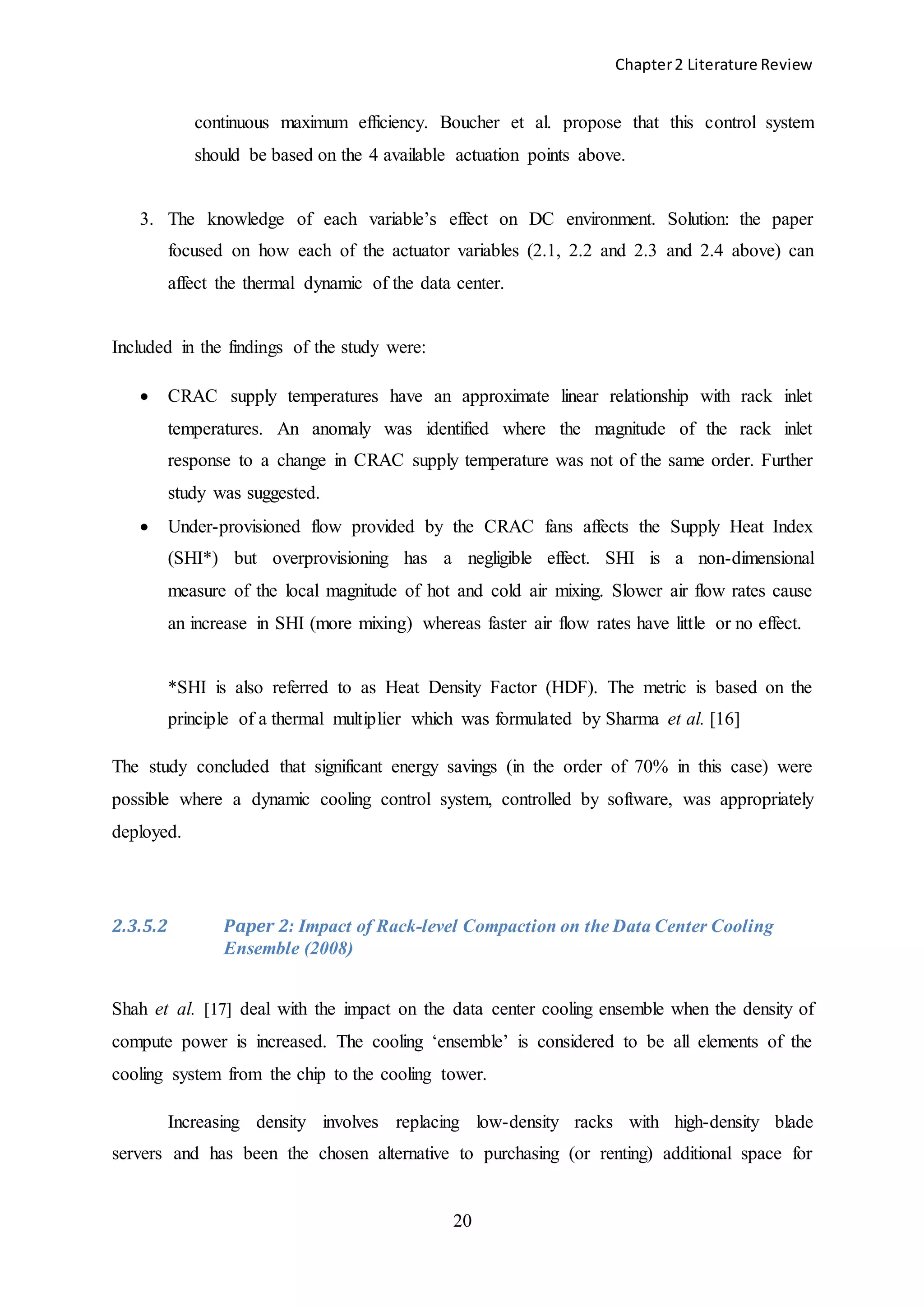 Chapter2 Literature Review
20
continuous maximum efficiency. Boucher et al. propose that this control system
should be based on the 4 available actuation points above.
3. The knowledge of each variable’s effect on DC environment. Solution: the paper
focused on how each of the actuator variables (2.1, 2.2 and 2.3 and 2.4 above) can
affect the thermal dynamic of the data center.
Included in the findings of the study were:
 CRAC supply temperatures have an approximate linear relationship with rack inlet
temperatures. An anomaly was identified where the magnitude of the rack inlet
response to a change in CRAC supply temperature was not of the same order. Further
study was suggested.
 Under-provisioned flow provided by the CRAC fans affects the Supply Heat Index
(SHI*) but overprovisioning has a negligible effect. SHI is a non-dimensional
measure of the local magnitude of hot and cold air mixing. Slower air flow rates cause
an increase in SHI (more mixing) whereas faster air flow rates have little or no effect.
*SHI is also referred to as Heat Density Factor (HDF). The metric is based on the
principle of a thermal multiplier which was formulated by Sharma et al. [16]
The study concluded that significant energy savings (in the order of 70% in this case) were
possible where a dynamic cooling control system, controlled by software, was appropriately
deployed.
2.3.5.2 Paper 2: Impact of Rack-level Compaction on the Data Center Cooling
Ensemble (2008)
Shah et al. [17] deal with the impact on the data center cooling ensemble when the density of
compute power is increased. The cooling ‘ensemble’ is considered to be all elements of the
cooling system from the chip to the cooling tower.
Increasing density involves replacing low-density racks with high-density blade
servers and has been the chosen alternative to purchasing (or renting) additional space for
 