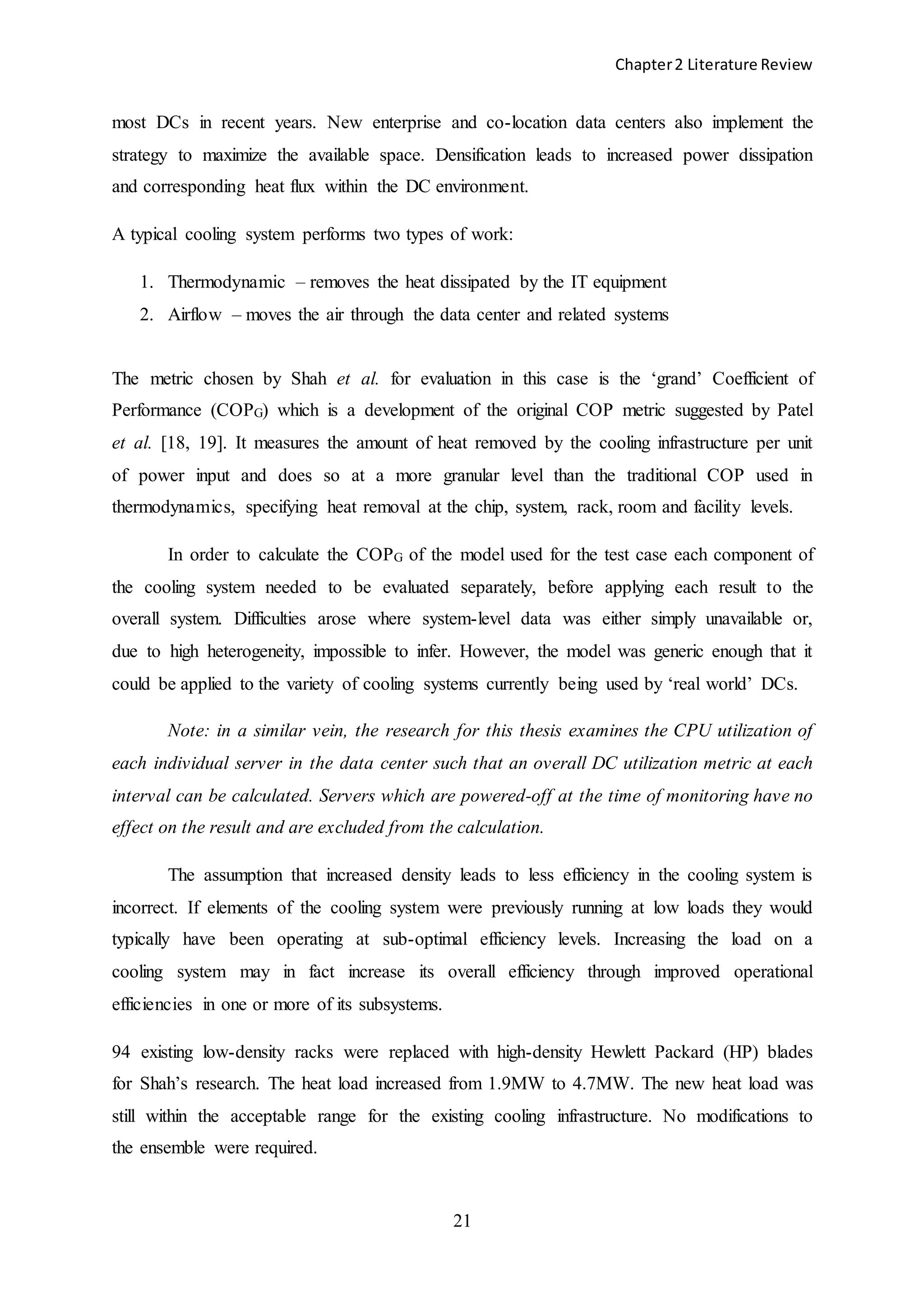 Chapter2 Literature Review
21
most DCs in recent years. New enterprise and co-location data centers also implement the
strategy to maximize the available space. Densification leads to increased power dissipation
and corresponding heat flux within the DC environment.
A typical cooling system performs two types of work:
1. Thermodynamic – removes the heat dissipated by the IT equipment
2. Airflow – moves the air through the data center and related systems
The metric chosen by Shah et al. for evaluation in this case is the ‘grand’ Coefficient of
Performance (COPG) which is a development of the original COP metric suggested by Patel
et al. [18, 19]. It measures the amount of heat removed by the cooling infrastructure per unit
of power input and does so at a more granular level than the traditional COP used in
thermodynamics, specifying heat removal at the chip, system, rack, room and facility levels.
In order to calculate the COPG of the model used for the test case each component of
the cooling system needed to be evaluated separately, before applying each result to the
overall system. Difficulties arose where system-level data was either simply unavailable or,
due to high heterogeneity, impossible to infer. However, the model was generic enough that it
could be applied to the variety of cooling systems currently being used by ‘real world’ DCs.
Note: in a similar vein, the research for this thesis examines the CPU utilization of
each individual server in the data center such that an overall DC utilization metric at each
interval can be calculated. Servers which are powered-off at the time of monitoring have no
effect on the result and are excluded from the calculation.
The assumption that increased density leads to less efficiency in the cooling system is
incorrect. If elements of the cooling system were previously running at low loads they would
typically have been operating at sub-optimal efficiency levels. Increasing the load on a
cooling system may in fact increase its overall efficiency through improved operational
efficiencies in one or more of its subsystems.
94 existing low-density racks were replaced with high-density Hewlett Packard (HP) blades
for Shah’s research. The heat load increased from 1.9MW to 4.7MW. The new heat load was
still within the acceptable range for the existing cooling infrastructure. No modifications to
the ensemble were required.
 