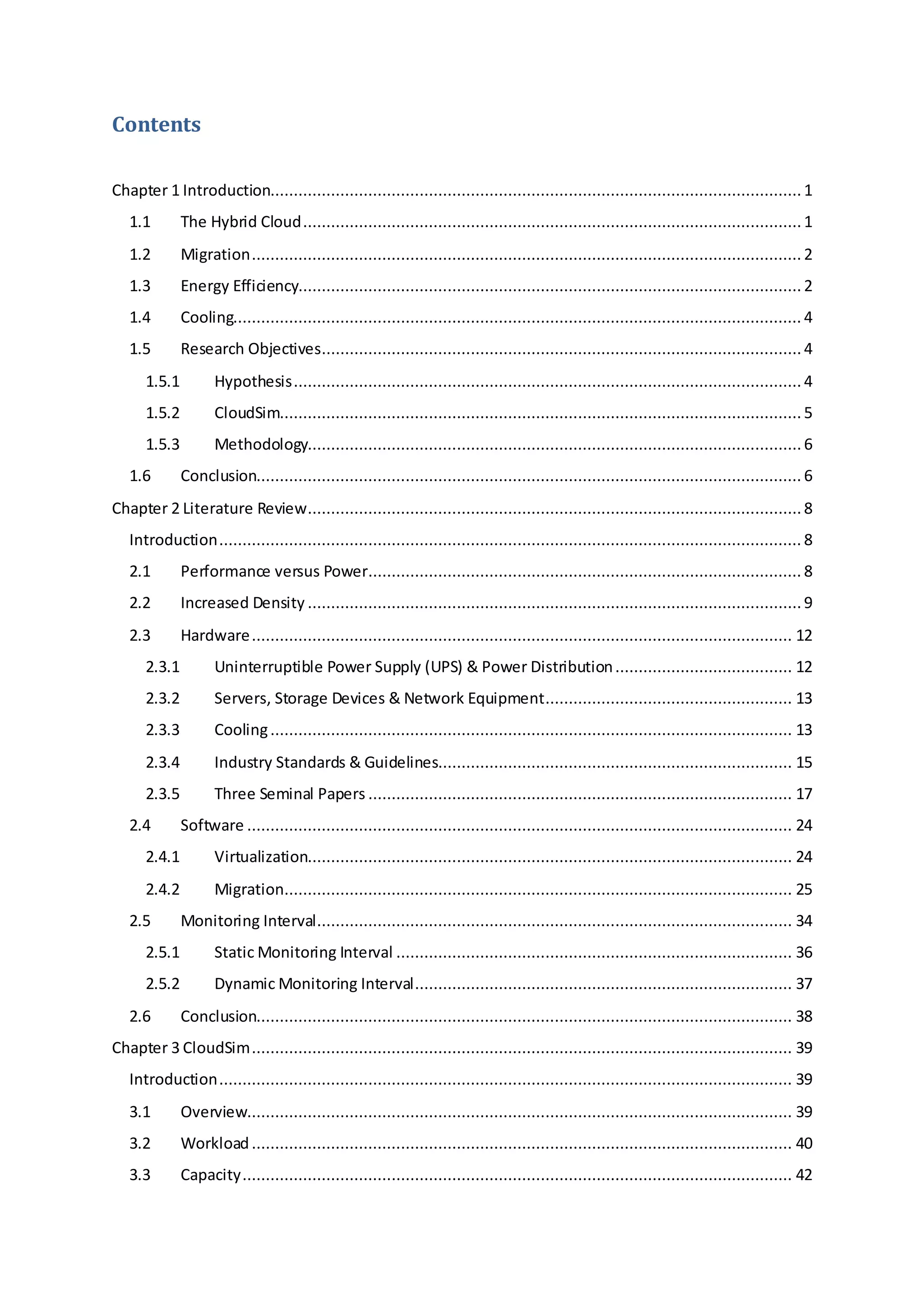 Contents
Chapter 1 Introduction.................................................................................................................. 1
1.1 The Hybrid Cloud...........................................................................................................1
1.2 Migration...................................................................................................................... 2
1.3 Energy Efficiency............................................................................................................ 2
1.4 Cooling.......................................................................................................................... 4
1.5 Research Objectives.......................................................................................................4
1.5.1 Hypothesis............................................................................................................. 4
1.5.2 CloudSim................................................................................................................ 5
1.5.3 Methodology..........................................................................................................6
1.6 Conclusion..................................................................................................................... 6
Chapter 2 Literature Review..........................................................................................................8
Introduction............................................................................................................................. 8
2.1 Performance versus Power............................................................................................. 8
2.2 Increased Density ..........................................................................................................9
2.3 Hardware.................................................................................................................... 12
2.3.1 Uninterruptible Power Supply (UPS) & Power Distribution...................................... 12
2.3.2 Servers, Storage Devices & Network Equipment..................................................... 13
2.3.3 Cooling................................................................................................................ 13
2.3.4 Industry Standards & Guidelines............................................................................ 15
2.3.5 Three Seminal Papers ........................................................................................... 17
2.4 Software ..................................................................................................................... 24
2.4.1 Virtualization........................................................................................................ 24
2.4.2 Migration............................................................................................................. 25
2.5 Monitoring Interval...................................................................................................... 34
2.5.1 Static Monitoring Interval ..................................................................................... 36
2.5.2 Dynamic Monitoring Interval................................................................................. 37
2.6 Conclusion................................................................................................................... 38
Chapter 3 CloudSim.................................................................................................................... 39
Introduction........................................................................................................................... 39
3.1 Overview..................................................................................................................... 39
3.2 Workload.................................................................................................................... 40
3.3 Capacity...................................................................................................................... 42
 