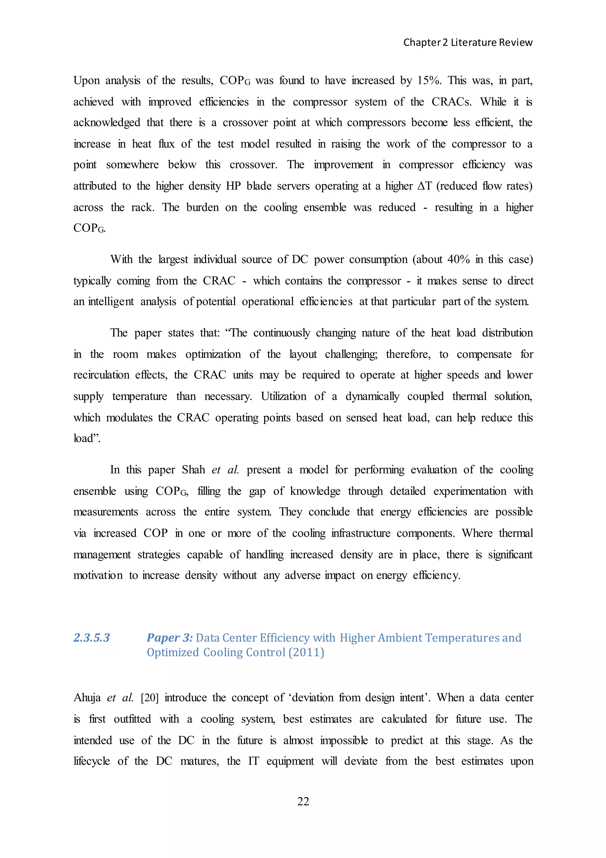Chapter2 Literature Review
22
Upon analysis of the results, COPG was found to have increased by 15%. This was, in part,
achieved with improved efficiencies in the compressor system of the CRACs. While it is
acknowledged that there is a crossover point at which compressors become less efficient, the
increase in heat flux of the test model resulted in raising the work of the compressor to a
point somewhere below this crossover. The improvement in compressor efficiency was
attributed to the higher density HP blade servers operating at a higher ΔT (reduced flow rates)
across the rack. The burden on the cooling ensemble was reduced - resulting in a higher
COPG.
With the largest individual source of DC power consumption (about 40% in this case)
typically coming from the CRAC - which contains the compressor - it makes sense to direct
an intelligent analysis of potential operational efficiencies at that particular part of the system.
The paper states that: “The continuously changing nature of the heat load distribution
in the room makes optimization of the layout challenging; therefore, to compensate for
recirculation effects, the CRAC units may be required to operate at higher speeds and lower
supply temperature than necessary. Utilization of a dynamically coupled thermal solution,
which modulates the CRAC operating points based on sensed heat load, can help reduce this
load”.
In this paper Shah et al. present a model for performing evaluation of the cooling
ensemble using COPG, filling the gap of knowledge through detailed experimentation with
measurements across the entire system. They conclude that energy efficiencies are possible
via increased COP in one or more of the cooling infrastructure components. Where thermal
management strategies capable of handling increased density are in place, there is significant
motivation to increase density without any adverse impact on energy efficiency.
2.3.5.3 Paper 3: Data Center Efficiency with Higher Ambient Temperatures and
Optimized Cooling Control (2011)
Ahuja et al. [20] introduce the concept of ‘deviation from design intent’. When a data center
is first outfitted with a cooling system, best estimates are calculated for future use. The
intended use of the DC in the future is almost impossible to predict at this stage. As the
lifecycle of the DC matures, the IT equipment will deviate from the best estimates upon
 