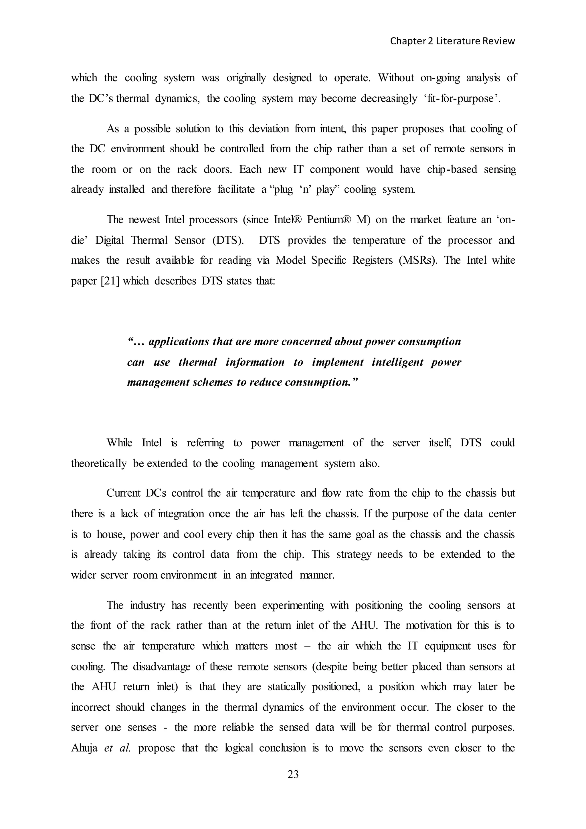 Chapter2 Literature Review
23
which the cooling system was originally designed to operate. Without on-going analysis of
the DC’s thermal dynamics, the cooling system may become decreasingly ‘fit-for-purpose’.
As a possible solution to this deviation from intent, this paper proposes that cooling of
the DC environment should be controlled from the chip rather than a set of remote sensors in
the room or on the rack doors. Each new IT component would have chip-based sensing
already installed and therefore facilitate a “plug ‘n’ play” cooling system.
The newest Intel processors (since Intel® Pentium® M) on the market feature an ‘on-
die’ Digital Thermal Sensor (DTS). DTS provides the temperature of the processor and
makes the result available for reading via Model Specific Registers (MSRs). The Intel white
paper [21] which describes DTS states that:
“… applications that are more concerned about power consumption
can use thermal information to implement intelligent power
management schemes to reduce consumption.”
While Intel is referring to power management of the server itself, DTS could
theoretically be extended to the cooling management system also.
Current DCs control the air temperature and flow rate from the chip to the chassis but
there is a lack of integration once the air has left the chassis. If the purpose of the data center
is to house, power and cool every chip then it has the same goal as the chassis and the chassis
is already taking its control data from the chip. This strategy needs to be extended to the
wider server room environment in an integrated manner.
The industry has recently been experimenting with positioning the cooling sensors at
the front of the rack rather than at the return inlet of the AHU. The motivation for this is to
sense the air temperature which matters most – the air which the IT equipment uses for
cooling. The disadvantage of these remote sensors (despite being better placed than sensors at
the AHU return inlet) is that they are statically positioned, a position which may later be
incorrect should changes in the thermal dynamics of the environment occur. The closer to the
server one senses - the more reliable the sensed data will be for thermal control purposes.
Ahuja et al. propose that the logical conclusion is to move the sensors even closer to the
 