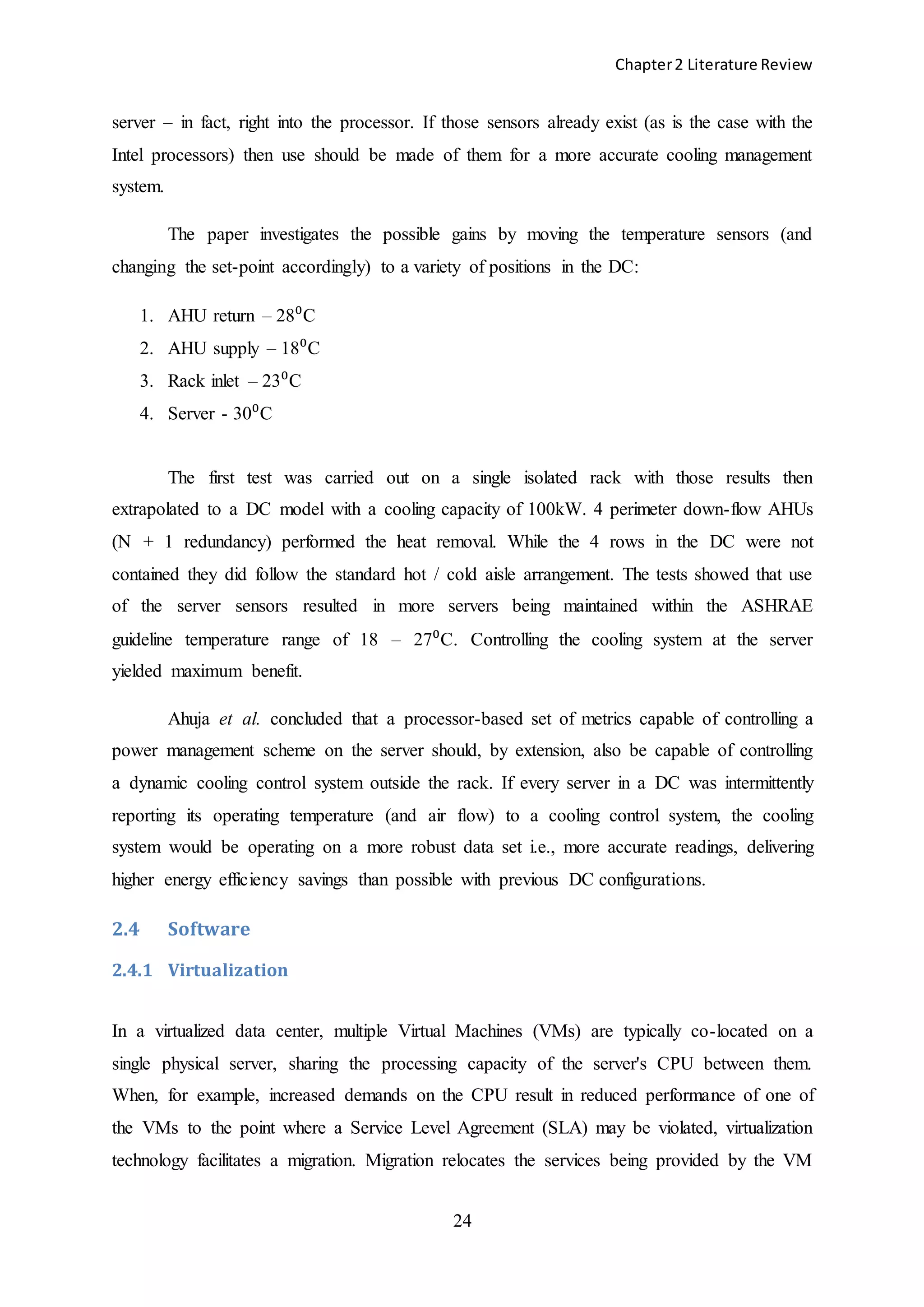Chapter2 Literature Review
24
server – in fact, right into the processor. If those sensors already exist (as is the case with the
Intel processors) then use should be made of them for a more accurate cooling management
system.
The paper investigates the possible gains by moving the temperature sensors (and
changing the set-point accordingly) to a variety of positions in the DC:
1. AHU return – 28⁰C
2. AHU supply – 18⁰C
3. Rack inlet – 23⁰C
4. Server - 30⁰C
The first test was carried out on a single isolated rack with those results then
extrapolated to a DC model with a cooling capacity of 100kW. 4 perimeter down-flow AHUs
(N + 1 redundancy) performed the heat removal. While the 4 rows in the DC were not
contained they did follow the standard hot / cold aisle arrangement. The tests showed that use
of the server sensors resulted in more servers being maintained within the ASHRAE
guideline temperature range of 18 – 27⁰C. Controlling the cooling system at the server
yielded maximum benefit.
Ahuja et al. concluded that a processor-based set of metrics capable of controlling a
power management scheme on the server should, by extension, also be capable of controlling
a dynamic cooling control system outside the rack. If every server in a DC was intermittently
reporting its operating temperature (and air flow) to a cooling control system, the cooling
system would be operating on a more robust data set i.e., more accurate readings, delivering
higher energy efficiency savings than possible with previous DC configurations.
2.4 Software
2.4.1 Virtualization
In a virtualized data center, multiple Virtual Machines (VMs) are typically co-located on a
single physical server, sharing the processing capacity of the server's CPU between them.
When, for example, increased demands on the CPU result in reduced performance of one of
the VMs to the point where a Service Level Agreement (SLA) may be violated, virtualization
technology facilitates a migration. Migration relocates the services being provided by the VM
 