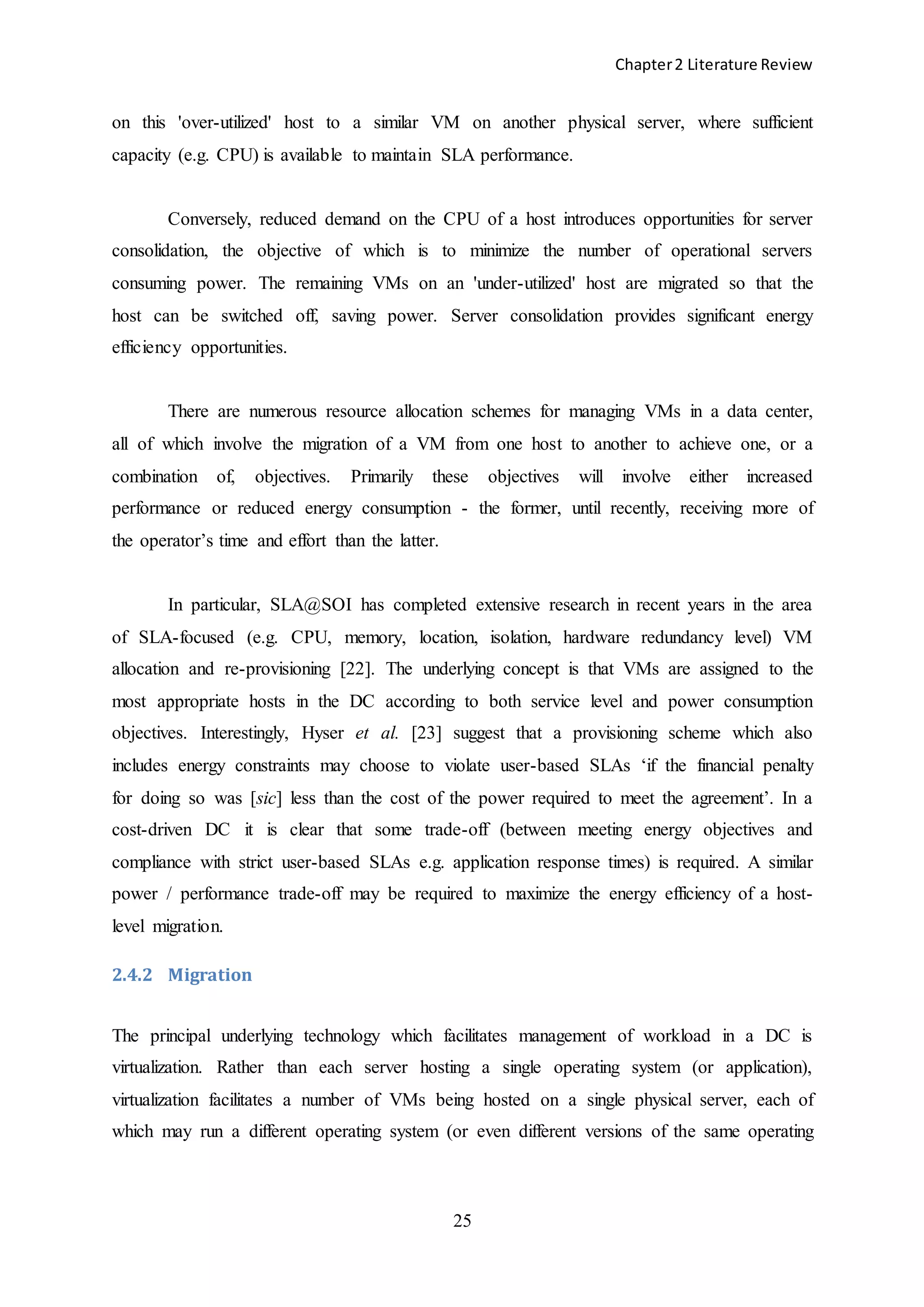 Chapter2 Literature Review
25
on this 'over-utilized' host to a similar VM on another physical server, where sufficient
capacity (e.g. CPU) is available to maintain SLA performance.
Conversely, reduced demand on the CPU of a host introduces opportunities for server
consolidation, the objective of which is to minimize the number of operational servers
consuming power. The remaining VMs on an 'under-utilized' host are migrated so that the
host can be switched off, saving power. Server consolidation provides significant energy
efficiency opportunities.
There are numerous resource allocation schemes for managing VMs in a data center,
all of which involve the migration of a VM from one host to another to achieve one, or a
combination of, objectives. Primarily these objectives will involve either increased
performance or reduced energy consumption - the former, until recently, receiving more of
the operator’s time and effort than the latter.
In particular, SLA@SOI has completed extensive research in recent years in the area
of SLA-focused (e.g. CPU, memory, location, isolation, hardware redundancy level) VM
allocation and re-provisioning [22]. The underlying concept is that VMs are assigned to the
most appropriate hosts in the DC according to both service level and power consumption
objectives. Interestingly, Hyser et al. [23] suggest that a provisioning scheme which also
includes energy constraints may choose to violate user-based SLAs ‘if the financial penalty
for doing so was [sic] less than the cost of the power required to meet the agreement’. In a
cost-driven DC it is clear that some trade-off (between meeting energy objectives and
compliance with strict user-based SLAs e.g. application response times) is required. A similar
power / performance trade-off may be required to maximize the energy efficiency of a host-
level migration.
2.4.2 Migration
The principal underlying technology which facilitates management of workload in a DC is
virtualization. Rather than each server hosting a single operating system (or application),
virtualization facilitates a number of VMs being hosted on a single physical server, each of
which may run a different operating system (or even different versions of the same operating
 