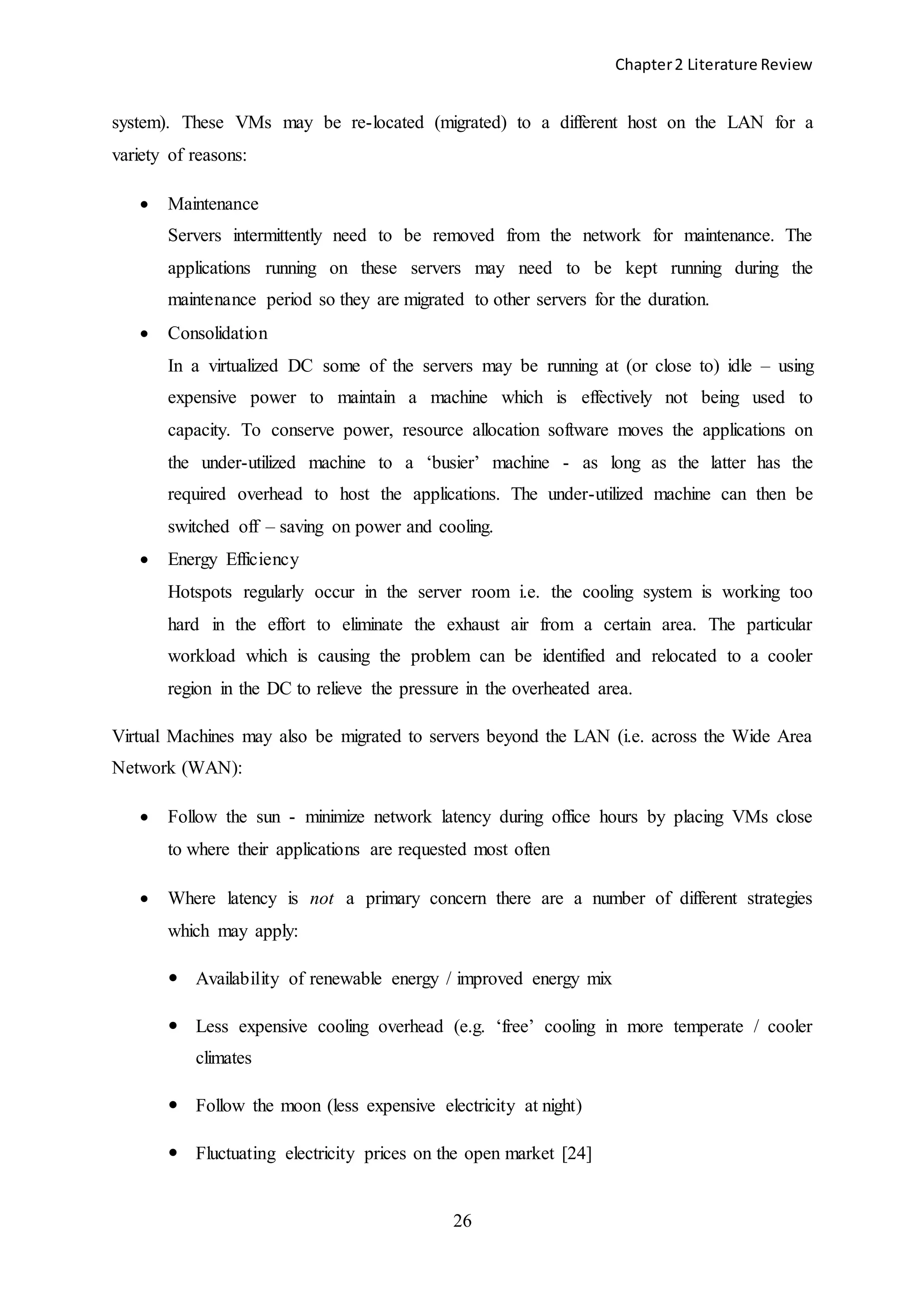 Chapter2 Literature Review
26
system). These VMs may be re-located (migrated) to a different host on the LAN for a
variety of reasons:
 Maintenance
Servers intermittently need to be removed from the network for maintenance. The
applications running on these servers may need to be kept running during the
maintenance period so they are migrated to other servers for the duration.
 Consolidation
In a virtualized DC some of the servers may be running at (or close to) idle – using
expensive power to maintain a machine which is effectively not being used to
capacity. To conserve power, resource allocation software moves the applications on
the under-utilized machine to a ‘busier’ machine - as long as the latter has the
required overhead to host the applications. The under-utilized machine can then be
switched off – saving on power and cooling.
 Energy Efficiency
Hotspots regularly occur in the server room i.e. the cooling system is working too
hard in the effort to eliminate the exhaust air from a certain area. The particular
workload which is causing the problem can be identified and relocated to a cooler
region in the DC to relieve the pressure in the overheated area.
Virtual Machines may also be migrated to servers beyond the LAN (i.e. across the Wide Area
Network (WAN):
 Follow the sun - minimize network latency during office hours by placing VMs close
to where their applications are requested most often
 Where latency is not a primary concern there are a number of different strategies
which may apply:
 Availability of renewable energy / improved energy mix
 Less expensive cooling overhead (e.g. ‘free’ cooling in more temperate / cooler
climates
 Follow the moon (less expensive electricity at night)
 Fluctuating electricity prices on the open market [24]
 