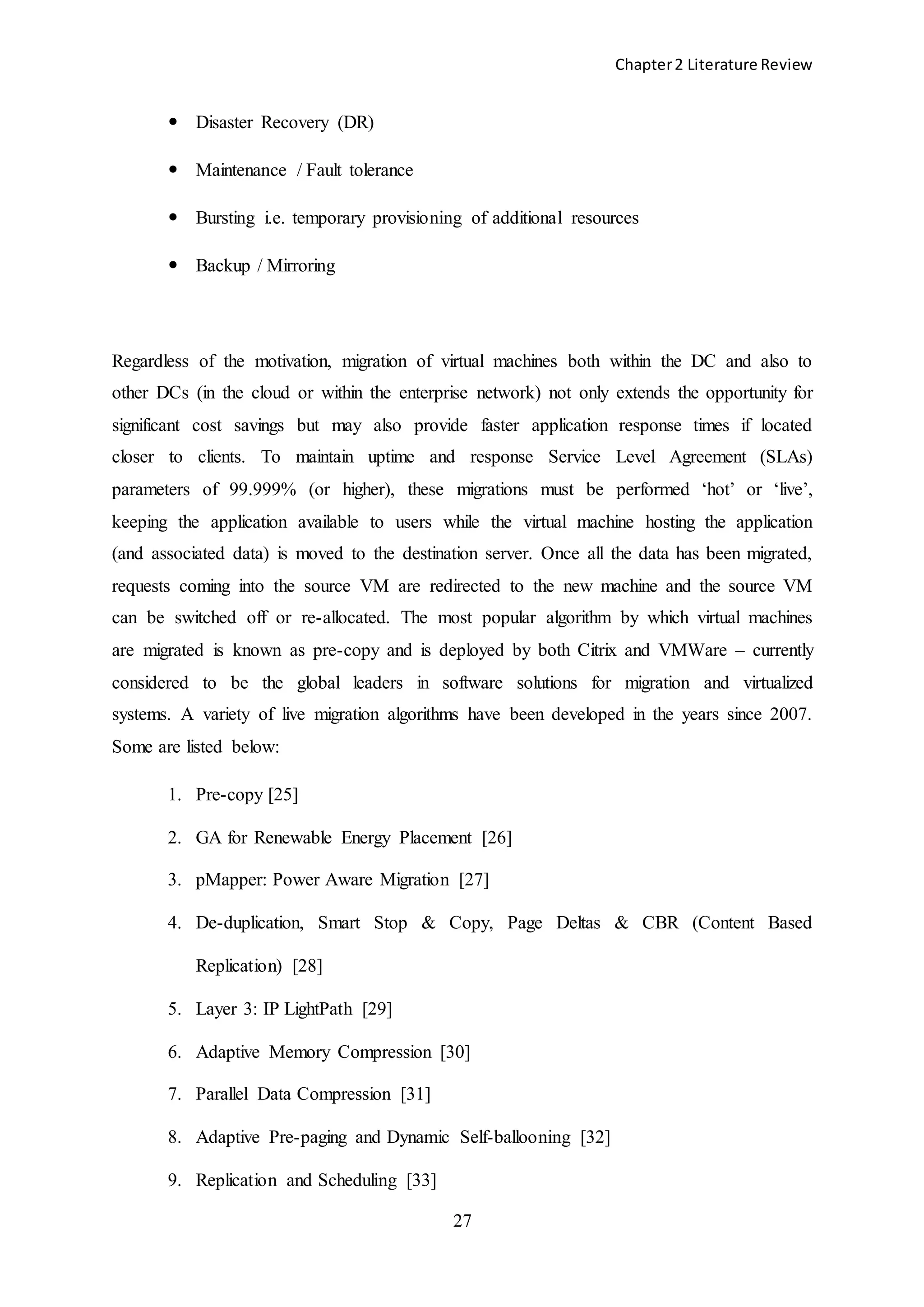 Chapter2 Literature Review
27
 Disaster Recovery (DR)
 Maintenance / Fault tolerance
 Bursting i.e. temporary provisioning of additional resources
 Backup / Mirroring
Regardless of the motivation, migration of virtual machines both within the DC and also to
other DCs (in the cloud or within the enterprise network) not only extends the opportunity for
significant cost savings but may also provide faster application response times if located
closer to clients. To maintain uptime and response Service Level Agreement (SLAs)
parameters of 99.999% (or higher), these migrations must be performed ‘hot’ or ‘live’,
keeping the application available to users while the virtual machine hosting the application
(and associated data) is moved to the destination server. Once all the data has been migrated,
requests coming into the source VM are redirected to the new machine and the source VM
can be switched off or re-allocated. The most popular algorithm by which virtual machines
are migrated is known as pre-copy and is deployed by both Citrix and VMWare – currently
considered to be the global leaders in software solutions for migration and virtualized
systems. A variety of live migration algorithms have been developed in the years since 2007.
Some are listed below:
1. Pre-copy [25]
2. GA for Renewable Energy Placement [26]
3. pMapper: Power Aware Migration [27]
4. De-duplication, Smart Stop & Copy, Page Deltas & CBR (Content Based
Replication) [28]
5. Layer 3: IP LightPath [29]
6. Adaptive Memory Compression [30]
7. Parallel Data Compression [31]
8. Adaptive Pre-paging and Dynamic Self-ballooning [32]
9. Replication and Scheduling [33]
 