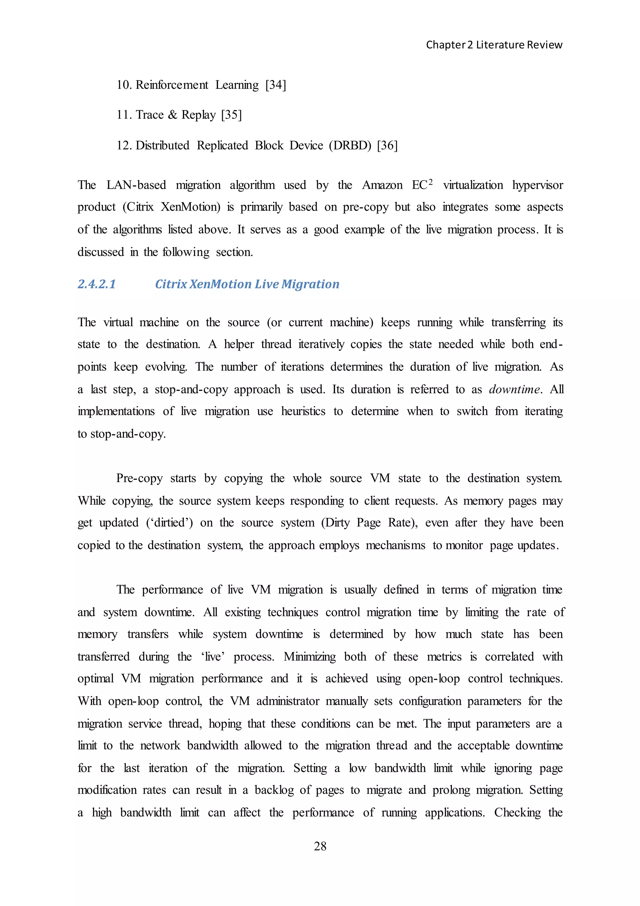 Chapter2 Literature Review
28
10. Reinforcement Learning [34]
11. Trace & Replay [35]
12. Distributed Replicated Block Device (DRBD) [36]
The LAN-based migration algorithm used by the Amazon EC2 virtualization hypervisor
product (Citrix XenMotion) is primarily based on pre-copy but also integrates some aspects
of the algorithms listed above. It serves as a good example of the live migration process. It is
discussed in the following section.
2.4.2.1 Citrix XenMotion Live Migration
The virtual machine on the source (or current machine) keeps running while transferring its
state to the destination. A helper thread iteratively copies the state needed while both end-
points keep evolving. The number of iterations determines the duration of live migration. As
a last step, a stop-and-copy approach is used. Its duration is referred to as downtime. All
implementations of live migration use heuristics to determine when to switch from iterating
to stop-and-copy.
Pre-copy starts by copying the whole source VM state to the destination system.
While copying, the source system keeps responding to client requests. As memory pages may
get updated (‘dirtied’) on the source system (Dirty Page Rate), even after they have been
copied to the destination system, the approach employs mechanisms to monitor page updates.
The performance of live VM migration is usually defined in terms of migration time
and system downtime. All existing techniques control migration time by limiting the rate of
memory transfers while system downtime is determined by how much state has been
transferred during the ‘live’ process. Minimizing both of these metrics is correlated with
optimal VM migration performance and it is achieved using open-loop control techniques.
With open-loop control, the VM administrator manually sets configuration parameters for the
migration service thread, hoping that these conditions can be met. The input parameters are a
limit to the network bandwidth allowed to the migration thread and the acceptable downtime
for the last iteration of the migration. Setting a low bandwidth limit while ignoring page
modification rates can result in a backlog of pages to migrate and prolong migration. Setting
a high bandwidth limit can affect the performance of running applications. Checking the
 