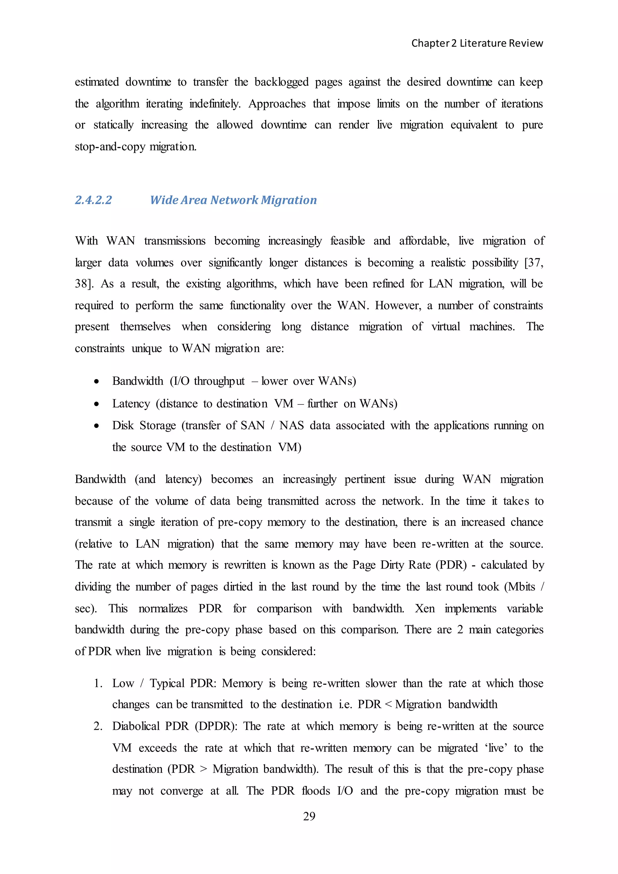 Chapter2 Literature Review
29
estimated downtime to transfer the backlogged pages against the desired downtime can keep
the algorithm iterating indefinitely. Approaches that impose limits on the number of iterations
or statically increasing the allowed downtime can render live migration equivalent to pure
stop-and-copy migration.
2.4.2.2 Wide Area Network Migration
With WAN transmissions becoming increasingly feasible and affordable, live migration of
larger data volumes over significantly longer distances is becoming a realistic possibility [37,
38]. As a result, the existing algorithms, which have been refined for LAN migration, will be
required to perform the same functionality over the WAN. However, a number of constraints
present themselves when considering long distance migration of virtual machines. The
constraints unique to WAN migration are:
 Bandwidth (I/O throughput – lower over WANs)
 Latency (distance to destination VM – further on WANs)
 Disk Storage (transfer of SAN / NAS data associated with the applications running on
the source VM to the destination VM)
Bandwidth (and latency) becomes an increasingly pertinent issue during WAN migration
because of the volume of data being transmitted across the network. In the time it takes to
transmit a single iteration of pre-copy memory to the destination, there is an increased chance
(relative to LAN migration) that the same memory may have been re-written at the source.
The rate at which memory is rewritten is known as the Page Dirty Rate (PDR) - calculated by
dividing the number of pages dirtied in the last round by the time the last round took (Mbits /
sec). This normalizes PDR for comparison with bandwidth. Xen implements variable
bandwidth during the pre-copy phase based on this comparison. There are 2 main categories
of PDR when live migration is being considered:
1. Low / Typical PDR: Memory is being re-written slower than the rate at which those
changes can be transmitted to the destination i.e. PDR < Migration bandwidth
2. Diabolical PDR (DPDR): The rate at which memory is being re-written at the source
VM exceeds the rate at which that re-written memory can be migrated ‘live’ to the
destination (PDR > Migration bandwidth). The result of this is that the pre-copy phase
may not converge at all. The PDR floods I/O and the pre-copy migration must be
 
