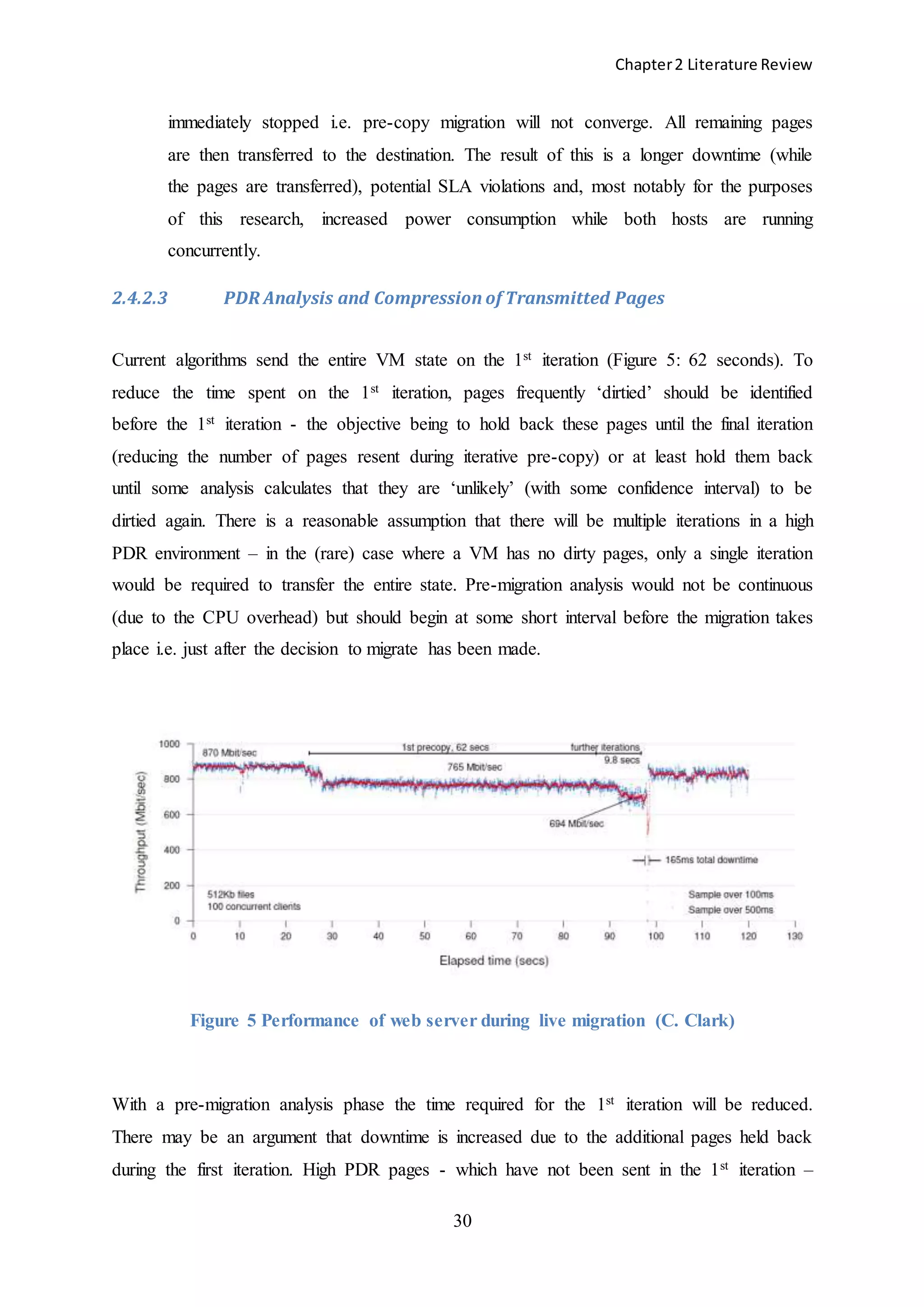 Chapter2 Literature Review
30
immediately stopped i.e. pre-copy migration will not converge. All remaining pages
are then transferred to the destination. The result of this is a longer downtime (while
the pages are transferred), potential SLA violations and, most notably for the purposes
of this research, increased power consumption while both hosts are running
concurrently.
2.4.2.3 PDR Analysis and Compression of Transmitted Pages
Current algorithms send the entire VM state on the 1st iteration (Figure 5: 62 seconds). To
reduce the time spent on the 1st iteration, pages frequently ‘dirtied’ should be identified
before the 1st iteration - the objective being to hold back these pages until the final iteration
(reducing the number of pages resent during iterative pre-copy) or at least hold them back
until some analysis calculates that they are ‘unlikely’ (with some confidence interval) to be
dirtied again. There is a reasonable assumption that there will be multiple iterations in a high
PDR environment – in the (rare) case where a VM has no dirty pages, only a single iteration
would be required to transfer the entire state. Pre-migration analysis would not be continuous
(due to the CPU overhead) but should begin at some short interval before the migration takes
place i.e. just after the decision to migrate has been made.
Figure 5 Performance of web server during live migration (C. Clark)
With a pre-migration analysis phase the time required for the 1st iteration will be reduced.
There may be an argument that downtime is increased due to the additional pages held back
during the first iteration. High PDR pages - which have not been sent in the 1st iteration –
 