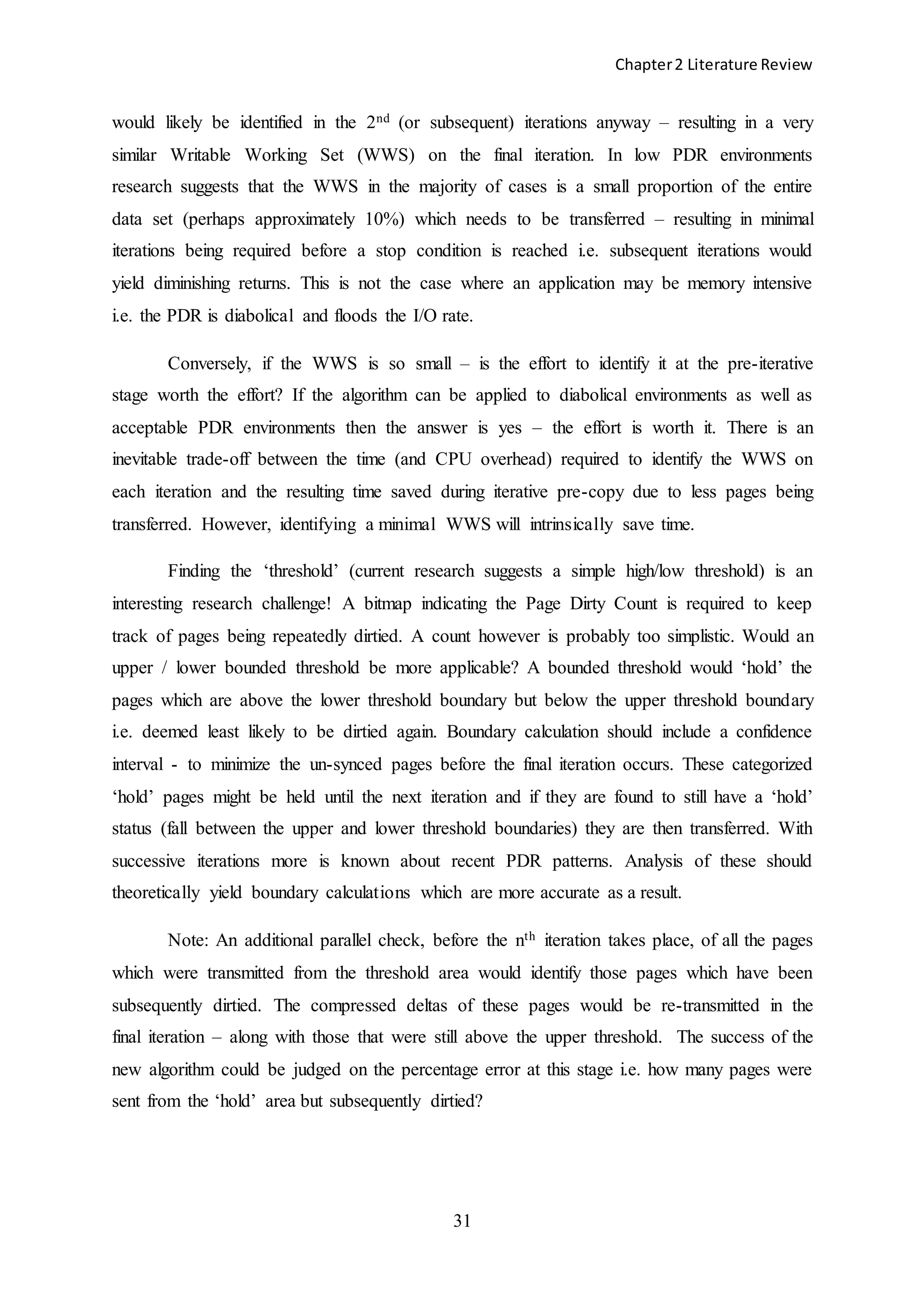Chapter2 Literature Review
31
would likely be identified in the 2nd (or subsequent) iterations anyway – resulting in a very
similar Writable Working Set (WWS) on the final iteration. In low PDR environments
research suggests that the WWS in the majority of cases is a small proportion of the entire
data set (perhaps approximately 10%) which needs to be transferred – resulting in minimal
iterations being required before a stop condition is reached i.e. subsequent iterations would
yield diminishing returns. This is not the case where an application may be memory intensive
i.e. the PDR is diabolical and floods the I/O rate.
Conversely, if the WWS is so small – is the effort to identify it at the pre-iterative
stage worth the effort? If the algorithm can be applied to diabolical environments as well as
acceptable PDR environments then the answer is yes – the effort is worth it. There is an
inevitable trade-off between the time (and CPU overhead) required to identify the WWS on
each iteration and the resulting time saved during iterative pre-copy due to less pages being
transferred. However, identifying a minimal WWS will intrinsically save time.
Finding the ‘threshold’ (current research suggests a simple high/low threshold) is an
interesting research challenge! A bitmap indicating the Page Dirty Count is required to keep
track of pages being repeatedly dirtied. A count however is probably too simplistic. Would an
upper / lower bounded threshold be more applicable? A bounded threshold would ‘hold’ the
pages which are above the lower threshold boundary but below the upper threshold boundary
i.e. deemed least likely to be dirtied again. Boundary calculation should include a confidence
interval - to minimize the un-synced pages before the final iteration occurs. These categorized
‘hold’ pages might be held until the next iteration and if they are found to still have a ‘hold’
status (fall between the upper and lower threshold boundaries) they are then transferred. With
successive iterations more is known about recent PDR patterns. Analysis of these should
theoretically yield boundary calculations which are more accurate as a result.
Note: An additional parallel check, before the nth iteration takes place, of all the pages
which were transmitted from the threshold area would identify those pages which have been
subsequently dirtied. The compressed deltas of these pages would be re-transmitted in the
final iteration – along with those that were still above the upper threshold. The success of the
new algorithm could be judged on the percentage error at this stage i.e. how many pages were
sent from the ‘hold’ area but subsequently dirtied?
 