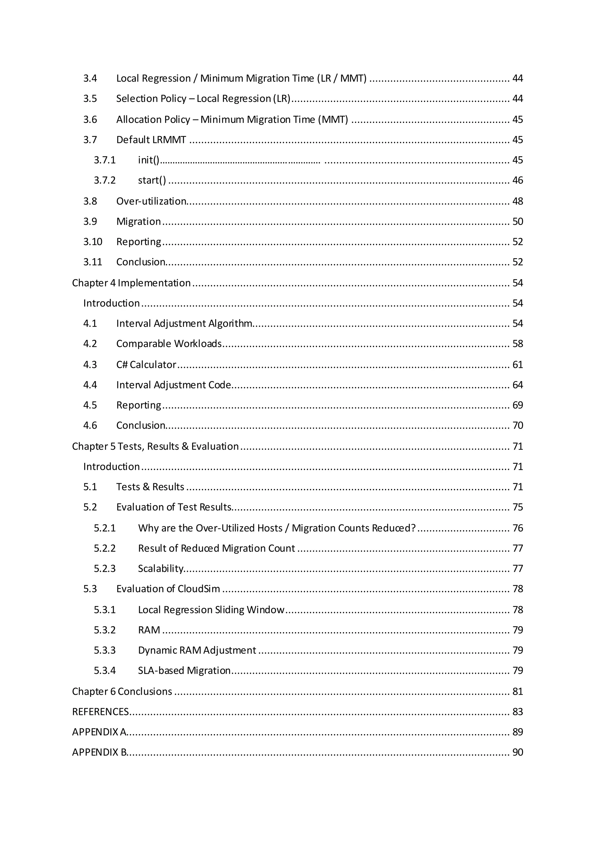 3.4 Local Regression / Minimum Migration Time (LR / MMT) ............................................... 44
3.5 Selection Policy – Local Regression(LR)......................................................................... 44
3.6 Allocation Policy – Minimum Migration Time (MMT) ..................................................... 45
3.7 Default LRMMT ........................................................................................................... 45
3.7.1 init()………………………………………………………. .............................................................. 45
3.7.2 start() .................................................................................................................. 46
3.8 Over-utilization............................................................................................................ 48
3.9 Migration.................................................................................................................... 50
3.10 Reporting.................................................................................................................... 52
3.11 Conclusion................................................................................................................... 52
Chapter 4 Implementation.......................................................................................................... 54
Introduction........................................................................................................................... 54
4.1 Interval Adjustment Algorithm...................................................................................... 54
4.2 Comparable Workloads................................................................................................ 58
4.3 C# Calculator............................................................................................................... 61
4.4 Interval Adjustment Code............................................................................................. 64
4.5 Reporting.................................................................................................................... 69
4.6 Conclusion................................................................................................................... 70
Chapter 5 Tests, Results & Evaluation.......................................................................................... 71
Introduction........................................................................................................................... 71
5.1 Tests & Results ............................................................................................................ 71
5.2 Evaluation of Test Results............................................................................................. 75
5.2.1 Why are the Over-Utilized Hosts / Migration Counts Reduced?............................... 76
5.2.2 Result of Reduced Migration Count ....................................................................... 77
5.2.3 Scalability............................................................................................................. 77
5.3 Evaluation of CloudSim ................................................................................................ 78
5.3.1 Local Regression Sliding Window........................................................................... 78
5.3.2 RAM.................................................................................................................... 79
5.3.3 Dynamic RAMAdjustment .................................................................................... 79
5.3.4 SLA-based Migration............................................................................................. 79
Chapter 6 Conclusions ................................................................................................................ 81
REFERENCES............................................................................................................................... 83
APPENDIXA................................................................................................................................ 89
APPENDIX B................................................................................................................................ 90
 