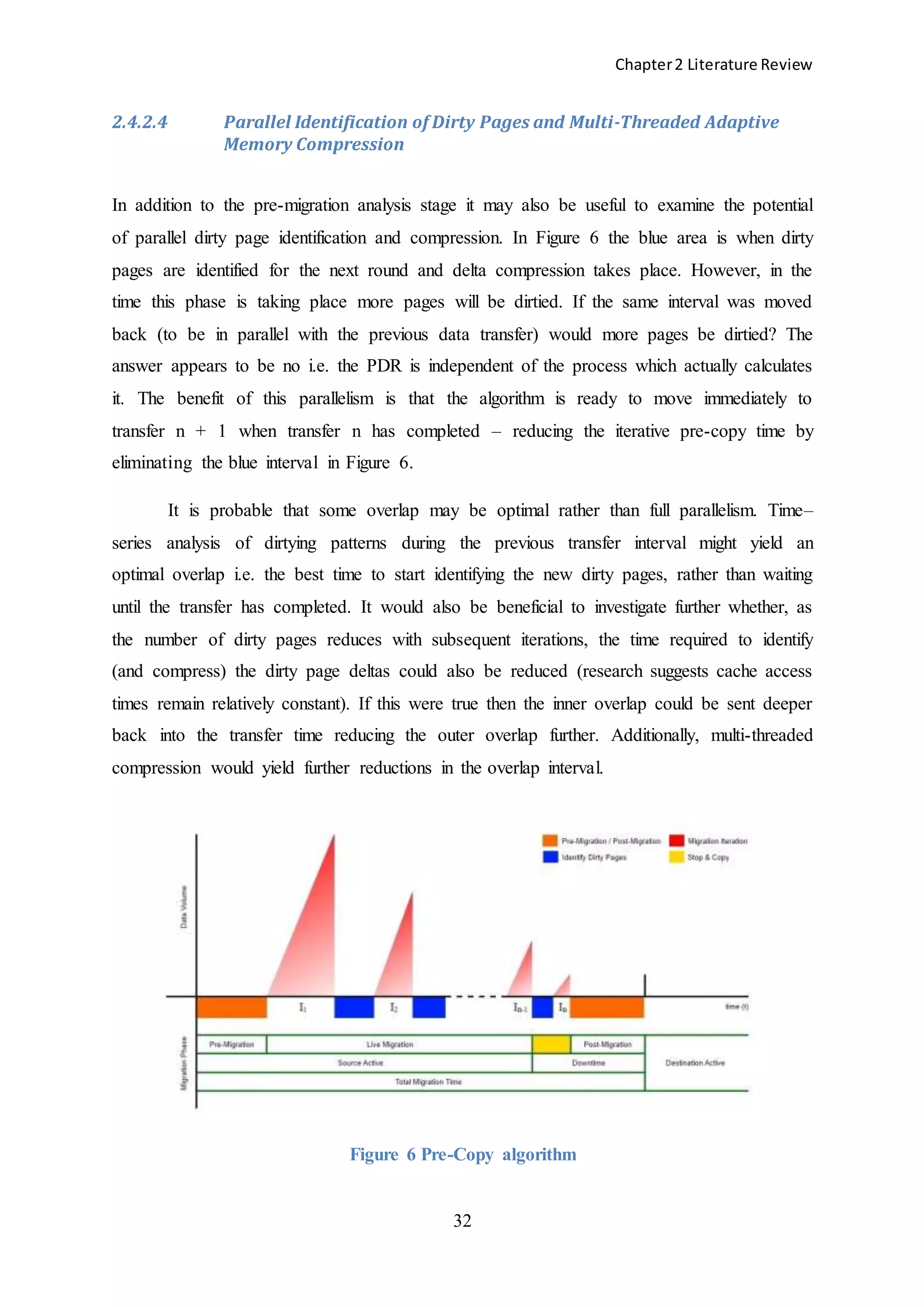 Chapter2 Literature Review
32
2.4.2.4 Parallel Identification of Dirty Pages and Multi-Threaded Adaptive
Memory Compression
In addition to the pre-migration analysis stage it may also be useful to examine the potential
of parallel dirty page identification and compression. In Figure 6 the blue area is when dirty
pages are identified for the next round and delta compression takes place. However, in the
time this phase is taking place more pages will be dirtied. If the same interval was moved
back (to be in parallel with the previous data transfer) would more pages be dirtied? The
answer appears to be no i.e. the PDR is independent of the process which actually calculates
it. The benefit of this parallelism is that the algorithm is ready to move immediately to
transfer n + 1 when transfer n has completed – reducing the iterative pre-copy time by
eliminating the blue interval in Figure 6.
It is probable that some overlap may be optimal rather than full parallelism. Time–
series analysis of dirtying patterns during the previous transfer interval might yield an
optimal overlap i.e. the best time to start identifying the new dirty pages, rather than waiting
until the transfer has completed. It would also be beneficial to investigate further whether, as
the number of dirty pages reduces with subsequent iterations, the time required to identify
(and compress) the dirty page deltas could also be reduced (research suggests cache access
times remain relatively constant). If this were true then the inner overlap could be sent deeper
back into the transfer time reducing the outer overlap further. Additionally, multi-threaded
compression would yield further reductions in the overlap interval.
Figure 6 Pre-Copy algorithm
 