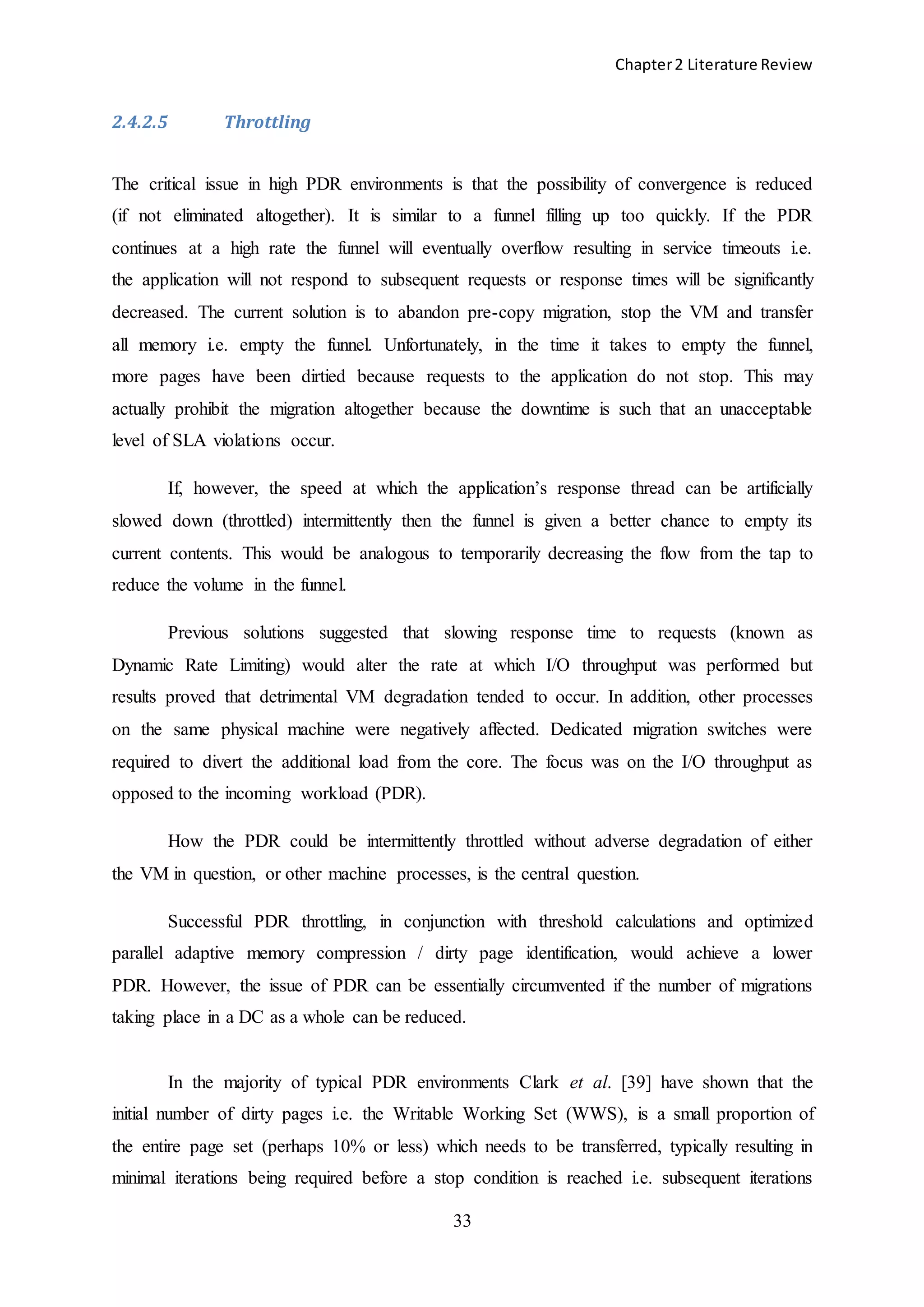 Chapter2 Literature Review
33
2.4.2.5 Throttling
The critical issue in high PDR environments is that the possibility of convergence is reduced
(if not eliminated altogether). It is similar to a funnel filling up too quickly. If the PDR
continues at a high rate the funnel will eventually overflow resulting in service timeouts i.e.
the application will not respond to subsequent requests or response times will be significantly
decreased. The current solution is to abandon pre-copy migration, stop the VM and transfer
all memory i.e. empty the funnel. Unfortunately, in the time it takes to empty the funnel,
more pages have been dirtied because requests to the application do not stop. This may
actually prohibit the migration altogether because the downtime is such that an unacceptable
level of SLA violations occur.
If, however, the speed at which the application’s response thread can be artificially
slowed down (throttled) intermittently then the funnel is given a better chance to empty its
current contents. This would be analogous to temporarily decreasing the flow from the tap to
reduce the volume in the funnel.
Previous solutions suggested that slowing response time to requests (known as
Dynamic Rate Limiting) would alter the rate at which I/O throughput was performed but
results proved that detrimental VM degradation tended to occur. In addition, other processes
on the same physical machine were negatively affected. Dedicated migration switches were
required to divert the additional load from the core. The focus was on the I/O throughput as
opposed to the incoming workload (PDR).
How the PDR could be intermittently throttled without adverse degradation of either
the VM in question, or other machine processes, is the central question.
Successful PDR throttling, in conjunction with threshold calculations and optimized
parallel adaptive memory compression / dirty page identification, would achieve a lower
PDR. However, the issue of PDR can be essentially circumvented if the number of migrations
taking place in a DC as a whole can be reduced.
In the majority of typical PDR environments Clark et al. [39] have shown that the
initial number of dirty pages i.e. the Writable Working Set (WWS), is a small proportion of
the entire page set (perhaps 10% or less) which needs to be transferred, typically resulting in
minimal iterations being required before a stop condition is reached i.e. subsequent iterations
 