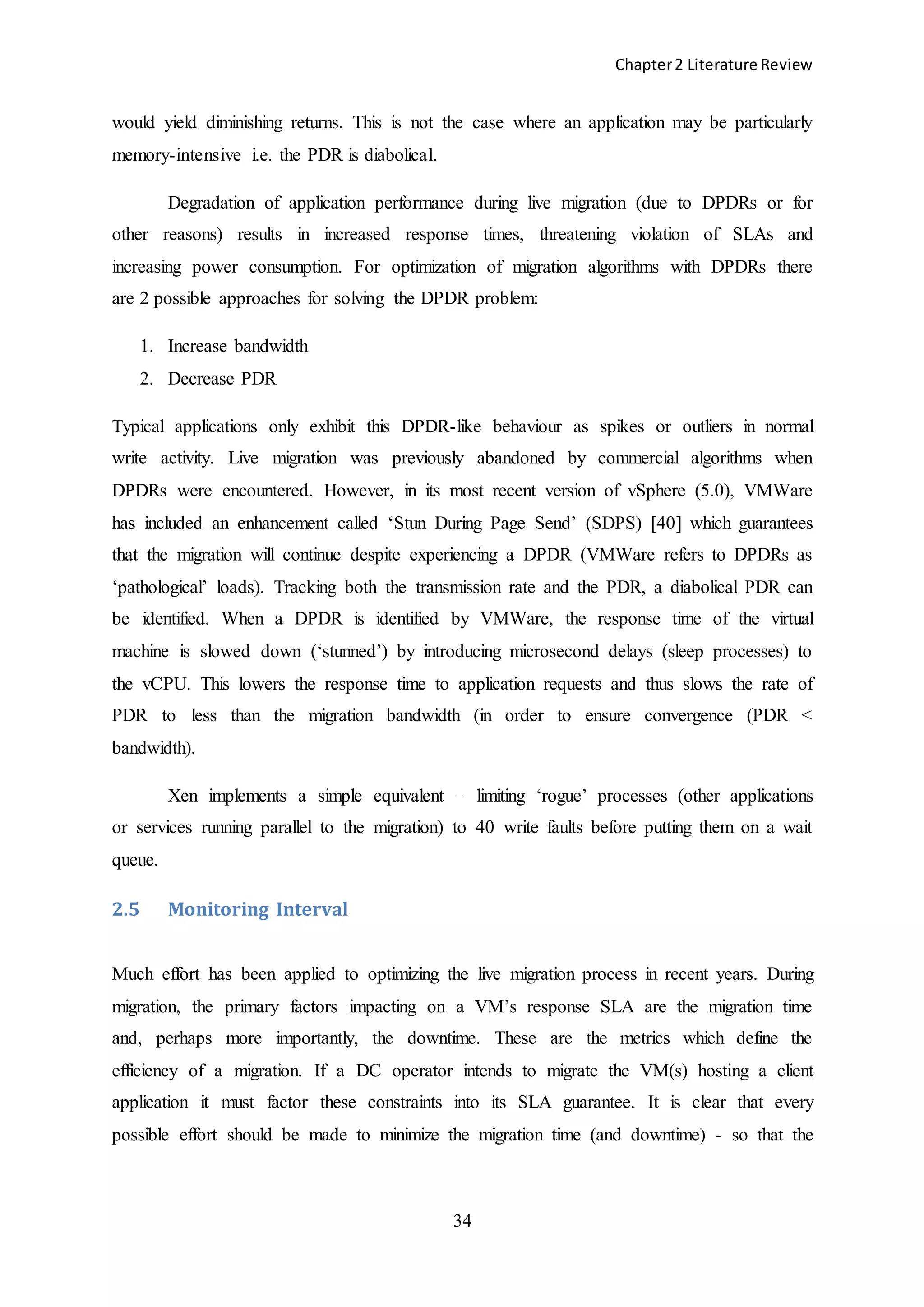 Chapter2 Literature Review
34
would yield diminishing returns. This is not the case where an application may be particularly
memory-intensive i.e. the PDR is diabolical.
Degradation of application performance during live migration (due to DPDRs or for
other reasons) results in increased response times, threatening violation of SLAs and
increasing power consumption. For optimization of migration algorithms with DPDRs there
are 2 possible approaches for solving the DPDR problem:
1. Increase bandwidth
2. Decrease PDR
Typical applications only exhibit this DPDR-like behaviour as spikes or outliers in normal
write activity. Live migration was previously abandoned by commercial algorithms when
DPDRs were encountered. However, in its most recent version of vSphere (5.0), VMWare
has included an enhancement called ‘Stun During Page Send’ (SDPS) [40] which guarantees
that the migration will continue despite experiencing a DPDR (VMWare refers to DPDRs as
‘pathological’ loads). Tracking both the transmission rate and the PDR, a diabolical PDR can
be identified. When a DPDR is identified by VMWare, the response time of the virtual
machine is slowed down (‘stunned’) by introducing microsecond delays (sleep processes) to
the vCPU. This lowers the response time to application requests and thus slows the rate of
PDR to less than the migration bandwidth (in order to ensure convergence (PDR <
bandwidth).
Xen implements a simple equivalent – limiting ‘rogue’ processes (other applications
or services running parallel to the migration) to 40 write faults before putting them on a wait
queue.
2.5 Monitoring Interval
Much effort has been applied to optimizing the live migration process in recent years. During
migration, the primary factors impacting on a VM’s response SLA are the migration time
and, perhaps more importantly, the downtime. These are the metrics which define the
efficiency of a migration. If a DC operator intends to migrate the VM(s) hosting a client
application it must factor these constraints into its SLA guarantee. It is clear that every
possible effort should be made to minimize the migration time (and downtime) - so that the
 