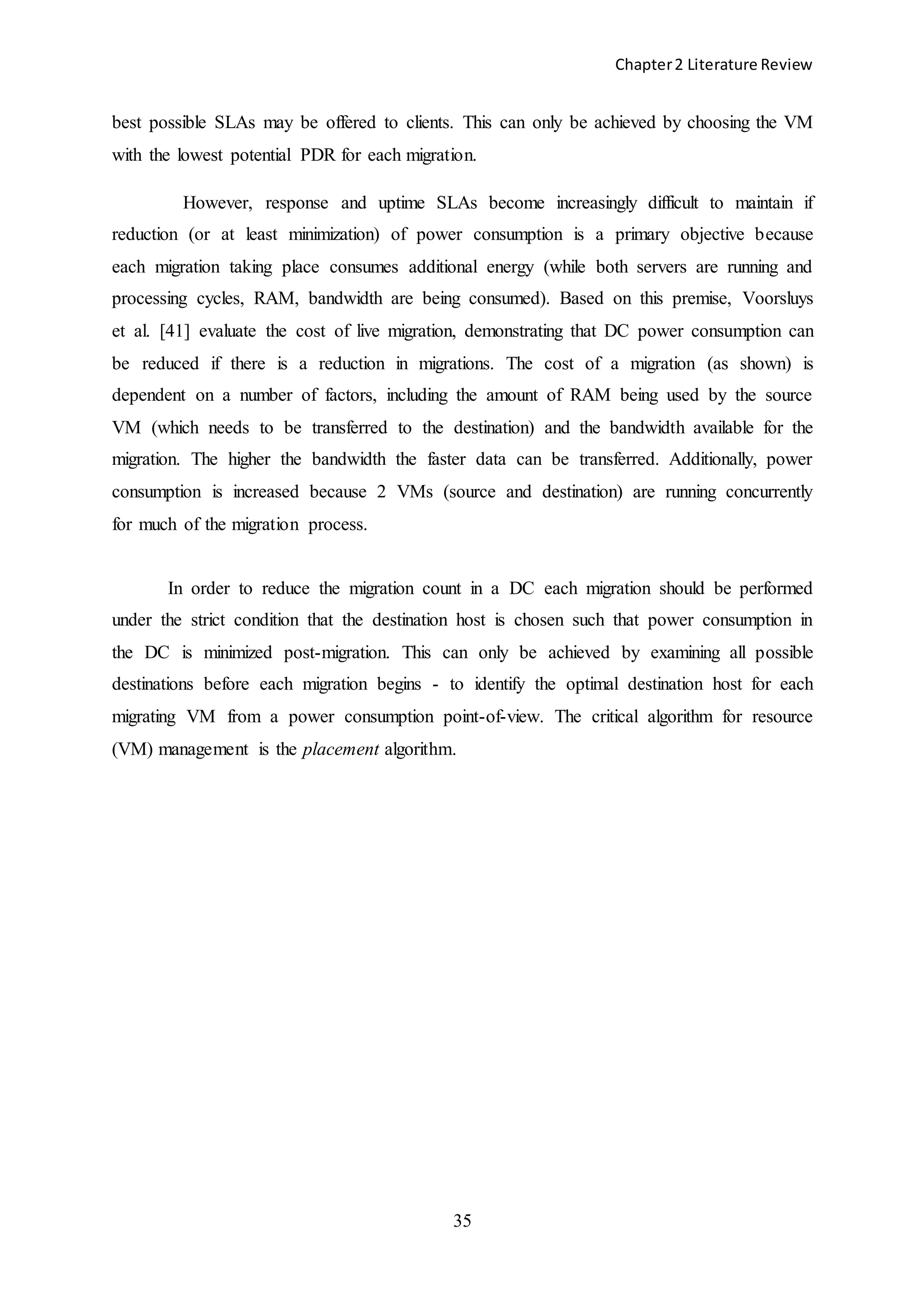 Chapter2 Literature Review
35
best possible SLAs may be offered to clients. This can only be achieved by choosing the VM
with the lowest potential PDR for each migration.
However, response and uptime SLAs become increasingly difficult to maintain if
reduction (or at least minimization) of power consumption is a primary objective because
each migration taking place consumes additional energy (while both servers are running and
processing cycles, RAM, bandwidth are being consumed). Based on this premise, Voorsluys
et al. [41] evaluate the cost of live migration, demonstrating that DC power consumption can
be reduced if there is a reduction in migrations. The cost of a migration (as shown) is
dependent on a number of factors, including the amount of RAM being used by the source
VM (which needs to be transferred to the destination) and the bandwidth available for the
migration. The higher the bandwidth the faster data can be transferred. Additionally, power
consumption is increased because 2 VMs (source and destination) are running concurrently
for much of the migration process.
In order to reduce the migration count in a DC each migration should be performed
under the strict condition that the destination host is chosen such that power consumption in
the DC is minimized post-migration. This can only be achieved by examining all possible
destinations before each migration begins - to identify the optimal destination host for each
migrating VM from a power consumption point-of-view. The critical algorithm for resource
(VM) management is the placement algorithm.
 