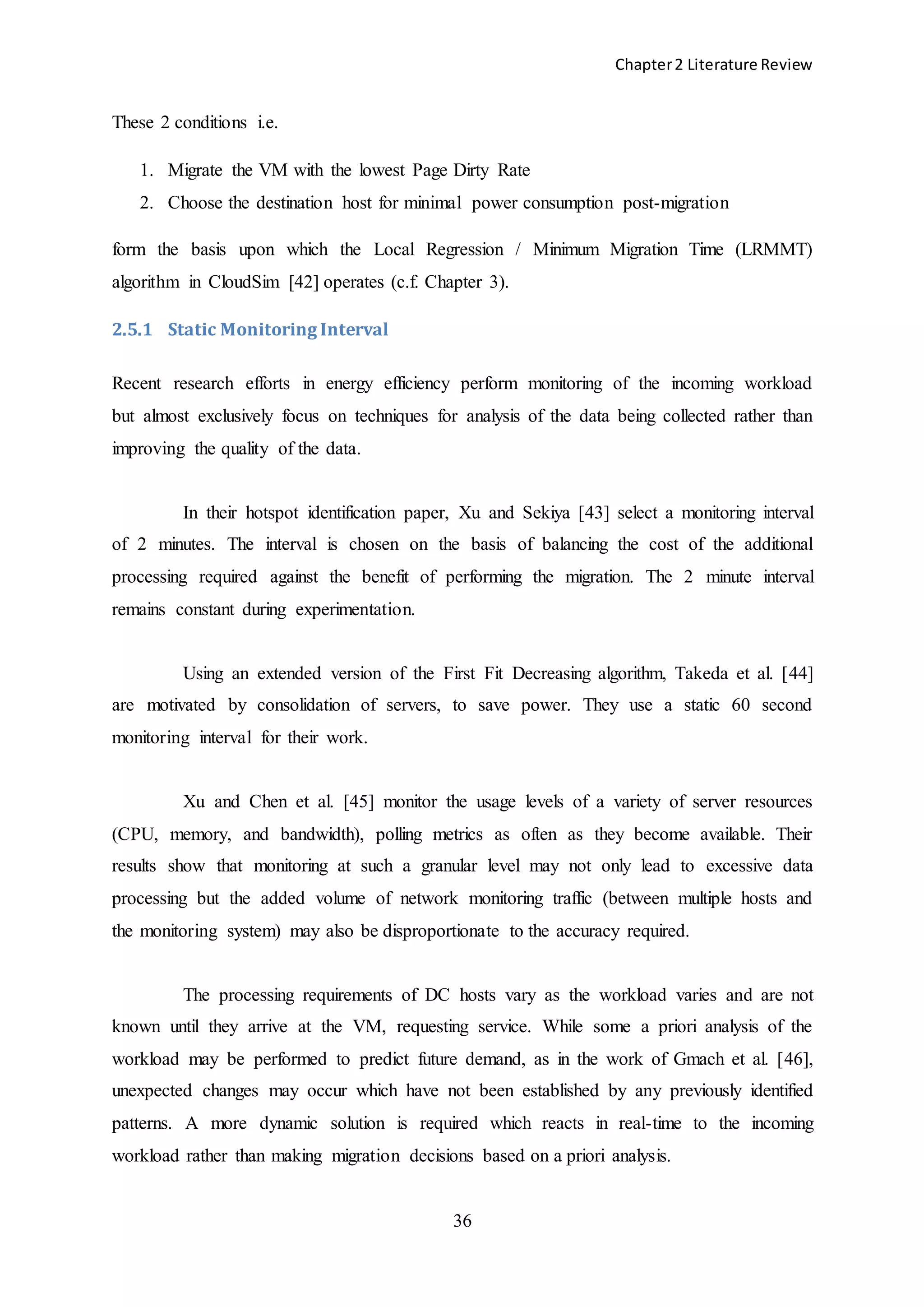 Chapter2 Literature Review
36
These 2 conditions i.e.
1. Migrate the VM with the lowest Page Dirty Rate
2. Choose the destination host for minimal power consumption post-migration
form the basis upon which the Local Regression / Minimum Migration Time (LRMMT)
algorithm in CloudSim [42] operates (c.f. Chapter 3).
2.5.1 Static Monitoring Interval
Recent research efforts in energy efficiency perform monitoring of the incoming workload
but almost exclusively focus on techniques for analysis of the data being collected rather than
improving the quality of the data.
In their hotspot identification paper, Xu and Sekiya [43] select a monitoring interval
of 2 minutes. The interval is chosen on the basis of balancing the cost of the additional
processing required against the benefit of performing the migration. The 2 minute interval
remains constant during experimentation.
Using an extended version of the First Fit Decreasing algorithm, Takeda et al. [44]
are motivated by consolidation of servers, to save power. They use a static 60 second
monitoring interval for their work.
Xu and Chen et al. [45] monitor the usage levels of a variety of server resources
(CPU, memory, and bandwidth), polling metrics as often as they become available. Their
results show that monitoring at such a granular level may not only lead to excessive data
processing but the added volume of network monitoring traffic (between multiple hosts and
the monitoring system) may also be disproportionate to the accuracy required.
The processing requirements of DC hosts vary as the workload varies and are not
known until they arrive at the VM, requesting service. While some a priori analysis of the
workload may be performed to predict future demand, as in the work of Gmach et al. [46],
unexpected changes may occur which have not been established by any previously identified
patterns. A more dynamic solution is required which reacts in real-time to the incoming
workload rather than making migration decisions based on a priori analysis.
 