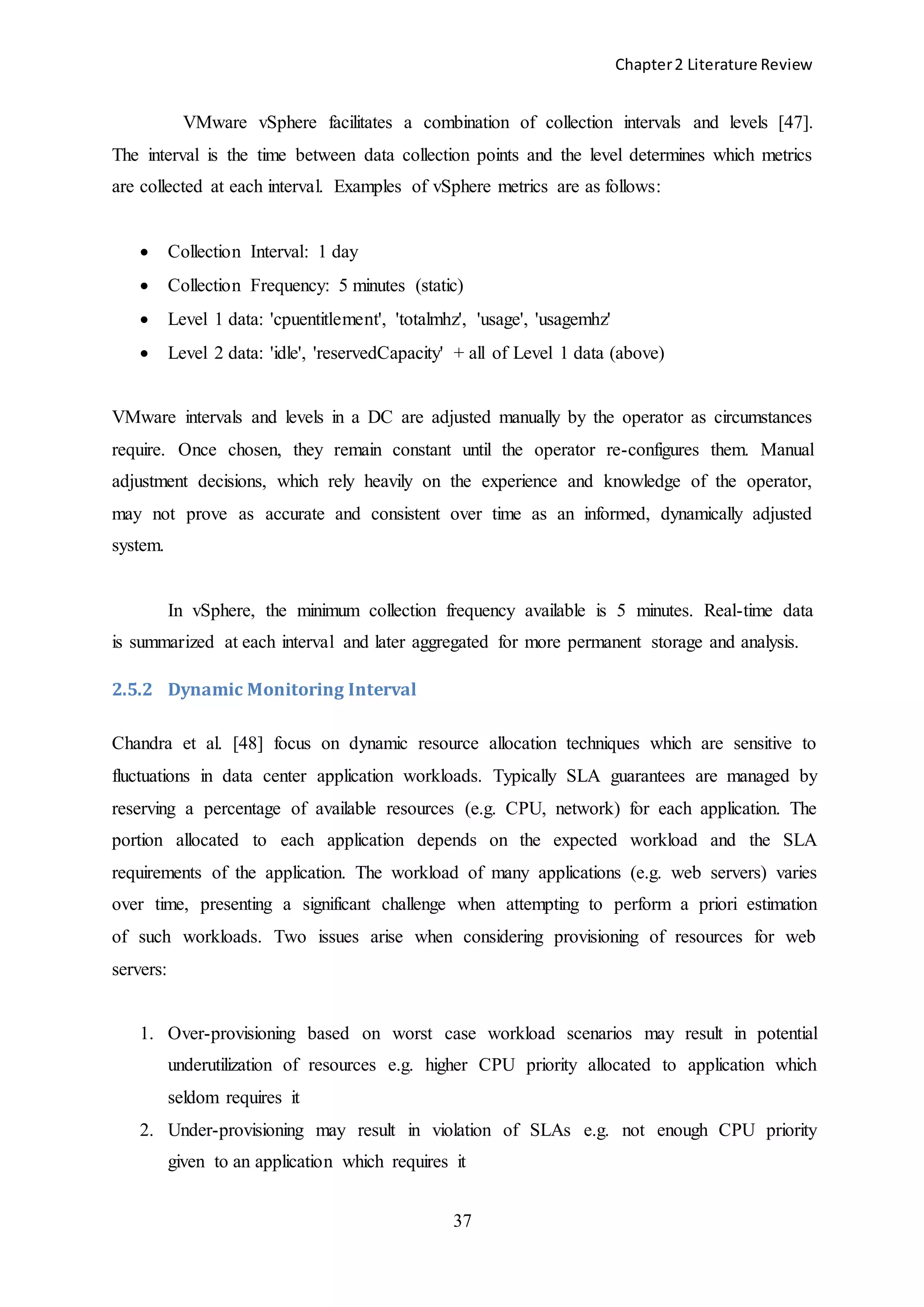 Chapter2 Literature Review
37
VMware vSphere facilitates a combination of collection intervals and levels [47].
The interval is the time between data collection points and the level determines which metrics
are collected at each interval. Examples of vSphere metrics are as follows:
 Collection Interval: 1 day
 Collection Frequency: 5 minutes (static)
 Level 1 data: 'cpuentitlement', 'totalmhz', 'usage', 'usagemhz'
 Level 2 data: 'idle', 'reservedCapacity' + all of Level 1 data (above)
VMware intervals and levels in a DC are adjusted manually by the operator as circumstances
require. Once chosen, they remain constant until the operator re-configures them. Manual
adjustment decisions, which rely heavily on the experience and knowledge of the operator,
may not prove as accurate and consistent over time as an informed, dynamically adjusted
system.
In vSphere, the minimum collection frequency available is 5 minutes. Real-time data
is summarized at each interval and later aggregated for more permanent storage and analysis.
2.5.2 Dynamic Monitoring Interval
Chandra et al. [48] focus on dynamic resource allocation techniques which are sensitive to
fluctuations in data center application workloads. Typically SLA guarantees are managed by
reserving a percentage of available resources (e.g. CPU, network) for each application. The
portion allocated to each application depends on the expected workload and the SLA
requirements of the application. The workload of many applications (e.g. web servers) varies
over time, presenting a significant challenge when attempting to perform a priori estimation
of such workloads. Two issues arise when considering provisioning of resources for web
servers:
1. Over-provisioning based on worst case workload scenarios may result in potential
underutilization of resources e.g. higher CPU priority allocated to application which
seldom requires it
2. Under-provisioning may result in violation of SLAs e.g. not enough CPU priority
given to an application which requires it
 