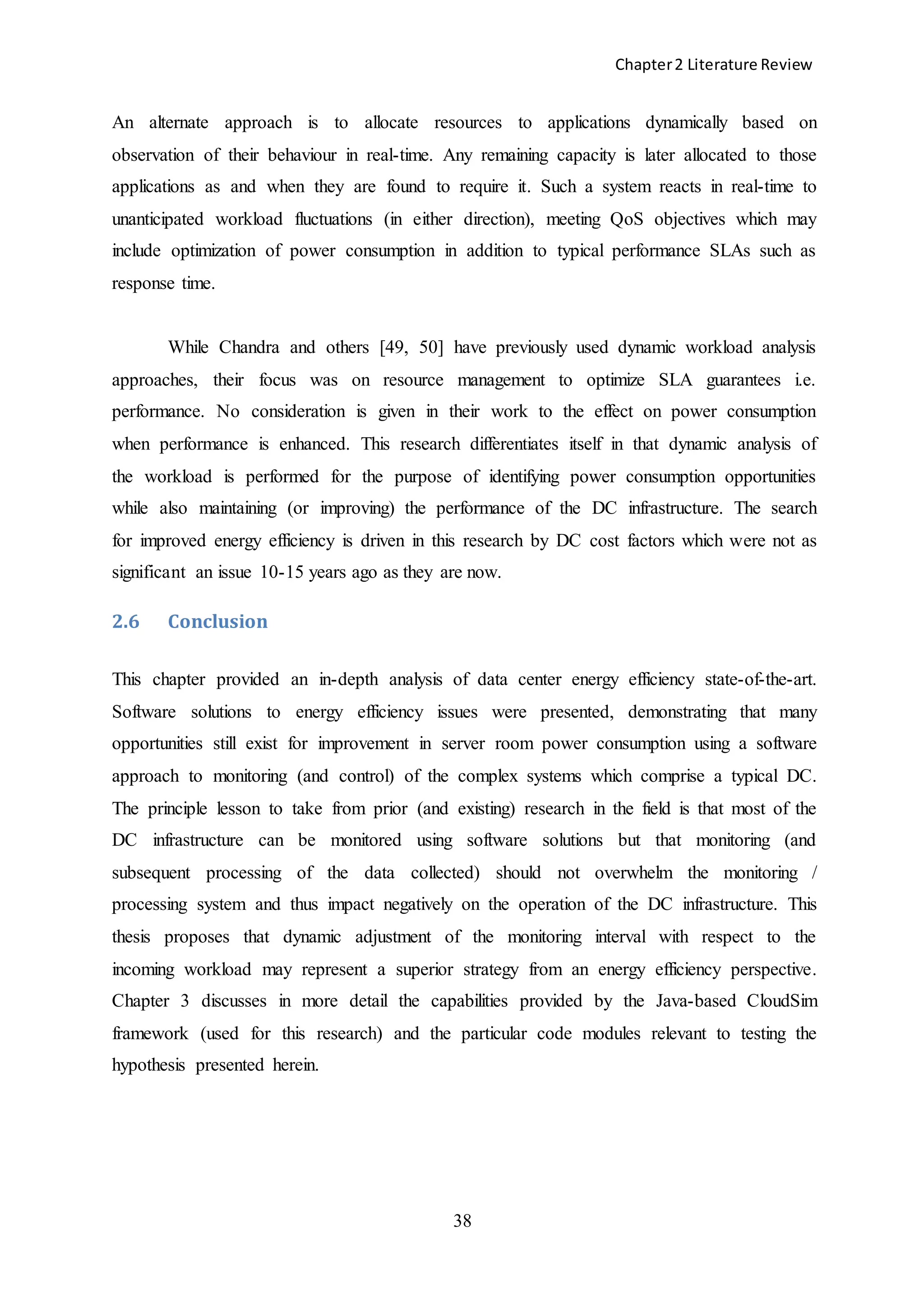 Chapter2 Literature Review
38
An alternate approach is to allocate resources to applications dynamically based on
observation of their behaviour in real-time. Any remaining capacity is later allocated to those
applications as and when they are found to require it. Such a system reacts in real-time to
unanticipated workload fluctuations (in either direction), meeting QoS objectives which may
include optimization of power consumption in addition to typical performance SLAs such as
response time.
While Chandra and others [49, 50] have previously used dynamic workload analysis
approaches, their focus was on resource management to optimize SLA guarantees i.e.
performance. No consideration is given in their work to the effect on power consumption
when performance is enhanced. This research differentiates itself in that dynamic analysis of
the workload is performed for the purpose of identifying power consumption opportunities
while also maintaining (or improving) the performance of the DC infrastructure. The search
for improved energy efficiency is driven in this research by DC cost factors which were not as
significant an issue 10-15 years ago as they are now.
2.6 Conclusion
This chapter provided an in-depth analysis of data center energy efficiency state-of-the-art.
Software solutions to energy efficiency issues were presented, demonstrating that many
opportunities still exist for improvement in server room power consumption using a software
approach to monitoring (and control) of the complex systems which comprise a typical DC.
The principle lesson to take from prior (and existing) research in the field is that most of the
DC infrastructure can be monitored using software solutions but that monitoring (and
subsequent processing of the data collected) should not overwhelm the monitoring /
processing system and thus impact negatively on the operation of the DC infrastructure. This
thesis proposes that dynamic adjustment of the monitoring interval with respect to the
incoming workload may represent a superior strategy from an energy efficiency perspective.
Chapter 3 discusses in more detail the capabilities provided by the Java-based CloudSim
framework (used for this research) and the particular code modules relevant to testing the
hypothesis presented herein.
 