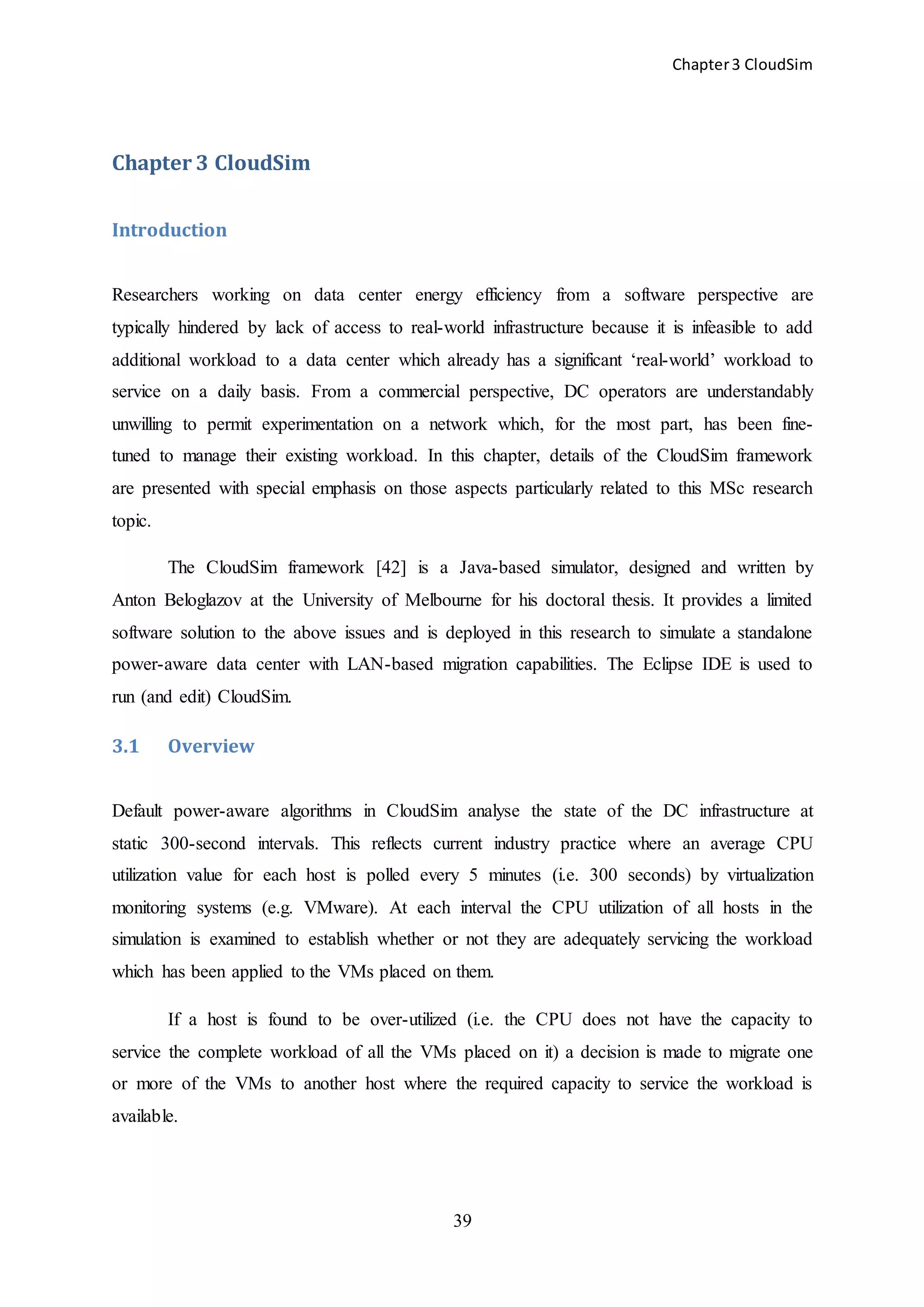 Chapter3 CloudSim
39
Chapter 3 CloudSim
Introduction
Researchers working on data center energy efficiency from a software perspective are
typically hindered by lack of access to real-world infrastructure because it is infeasible to add
additional workload to a data center which already has a significant ‘real-world’ workload to
service on a daily basis. From a commercial perspective, DC operators are understandably
unwilling to permit experimentation on a network which, for the most part, has been fine-
tuned to manage their existing workload. In this chapter, details of the CloudSim framework
are presented with special emphasis on those aspects particularly related to this MSc research
topic.
The CloudSim framework [42] is a Java-based simulator, designed and written by
Anton Beloglazov at the University of Melbourne for his doctoral thesis. It provides a limited
software solution to the above issues and is deployed in this research to simulate a standalone
power-aware data center with LAN-based migration capabilities. The Eclipse IDE is used to
run (and edit) CloudSim.
3.1 Overview
Default power-aware algorithms in CloudSim analyse the state of the DC infrastructure at
static 300-second intervals. This reflects current industry practice where an average CPU
utilization value for each host is polled every 5 minutes (i.e. 300 seconds) by virtualization
monitoring systems (e.g. VMware). At each interval the CPU utilization of all hosts in the
simulation is examined to establish whether or not they are adequately servicing the workload
which has been applied to the VMs placed on them.
If a host is found to be over-utilized (i.e. the CPU does not have the capacity to
service the complete workload of all the VMs placed on it) a decision is made to migrate one
or more of the VMs to another host where the required capacity to service the workload is
available.
 