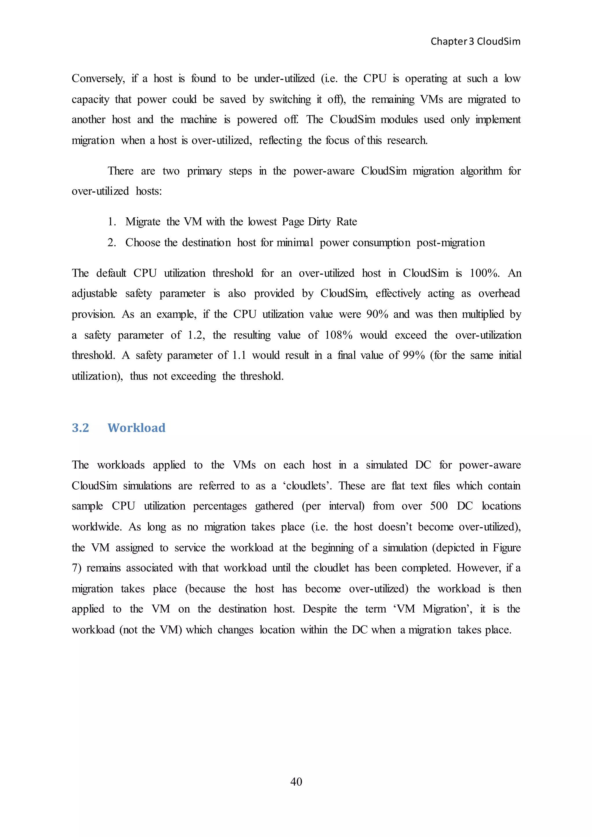 Chapter3 CloudSim
40
Conversely, if a host is found to be under-utilized (i.e. the CPU is operating at such a low
capacity that power could be saved by switching it off), the remaining VMs are migrated to
another host and the machine is powered off. The CloudSim modules used only implement
migration when a host is over-utilized, reflecting the focus of this research.
There are two primary steps in the power-aware CloudSim migration algorithm for
over-utilized hosts:
1. Migrate the VM with the lowest Page Dirty Rate
2. Choose the destination host for minimal power consumption post-migration
The default CPU utilization threshold for an over-utilized host in CloudSim is 100%. An
adjustable safety parameter is also provided by CloudSim, effectively acting as overhead
provision. As an example, if the CPU utilization value were 90% and was then multiplied by
a safety parameter of 1.2, the resulting value of 108% would exceed the over-utilization
threshold. A safety parameter of 1.1 would result in a final value of 99% (for the same initial
utilization), thus not exceeding the threshold.
3.2 Workload
The workloads applied to the VMs on each host in a simulated DC for power-aware
CloudSim simulations are referred to as a ‘cloudlets’. These are flat text files which contain
sample CPU utilization percentages gathered (per interval) from over 500 DC locations
worldwide. As long as no migration takes place (i.e. the host doesn’t become over-utilized),
the VM assigned to service the workload at the beginning of a simulation (depicted in Figure
7) remains associated with that workload until the cloudlet has been completed. However, if a
migration takes place (because the host has become over-utilized) the workload is then
applied to the VM on the destination host. Despite the term ‘VM Migration’, it is the
workload (not the VM) which changes location within the DC when a migration takes place.
 