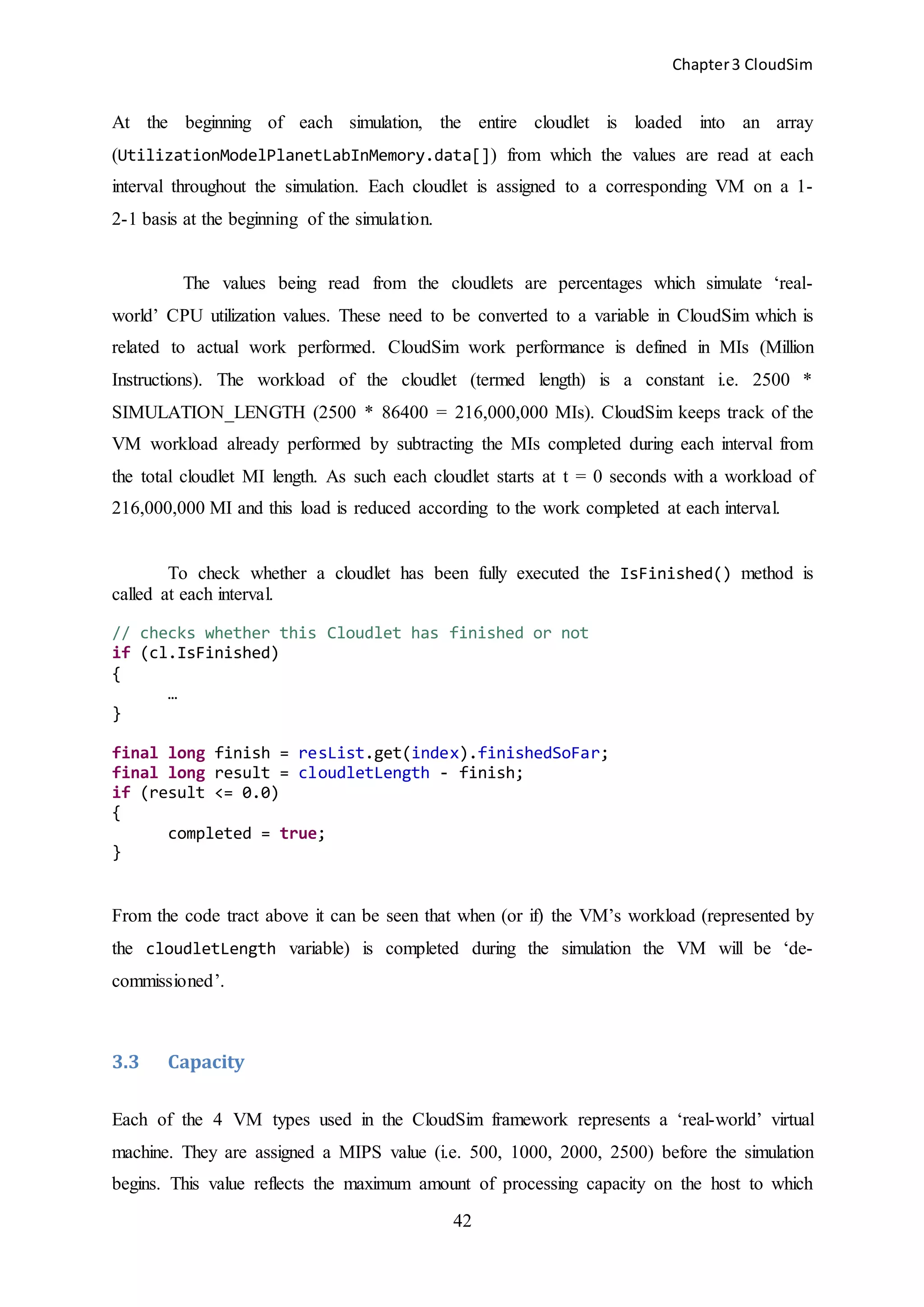 Chapter3 CloudSim
42
At the beginning of each simulation, the entire cloudlet is loaded into an array
(UtilizationModelPlanetLabInMemory.data[]) from which the values are read at each
interval throughout the simulation. Each cloudlet is assigned to a corresponding VM on a 1-
2-1 basis at the beginning of the simulation.
The values being read from the cloudlets are percentages which simulate ‘real-
world’ CPU utilization values. These need to be converted to a variable in CloudSim which is
related to actual work performed. CloudSim work performance is defined in MIs (Million
Instructions). The workload of the cloudlet (termed length) is a constant i.e. 2500 *
SIMULATION_LENGTH (2500 * 86400 = 216,000,000 MIs). CloudSim keeps track of the
VM workload already performed by subtracting the MIs completed during each interval from
the total cloudlet MI length. As such each cloudlet starts at t = 0 seconds with a workload of
216,000,000 MI and this load is reduced according to the work completed at each interval.
To check whether a cloudlet has been fully executed the IsFinished() method is
called at each interval.
// checks whether this Cloudlet has finished or not
if (cl.IsFinished)
{
…
}
final long finish = resList.get(index).finishedSoFar;
final long result = cloudletLength - finish;
if (result <= 0.0)
{
completed = true;
}
From the code tract above it can be seen that when (or if) the VM’s workload (represented by
the cloudletLength variable) is completed during the simulation the VM will be ‘de-
commissioned’.
3.3 Capacity
Each of the 4 VM types used in the CloudSim framework represents a ‘real-world’ virtual
machine. They are assigned a MIPS value (i.e. 500, 1000, 2000, 2500) before the simulation
begins. This value reflects the maximum amount of processing capacity on the host to which
 