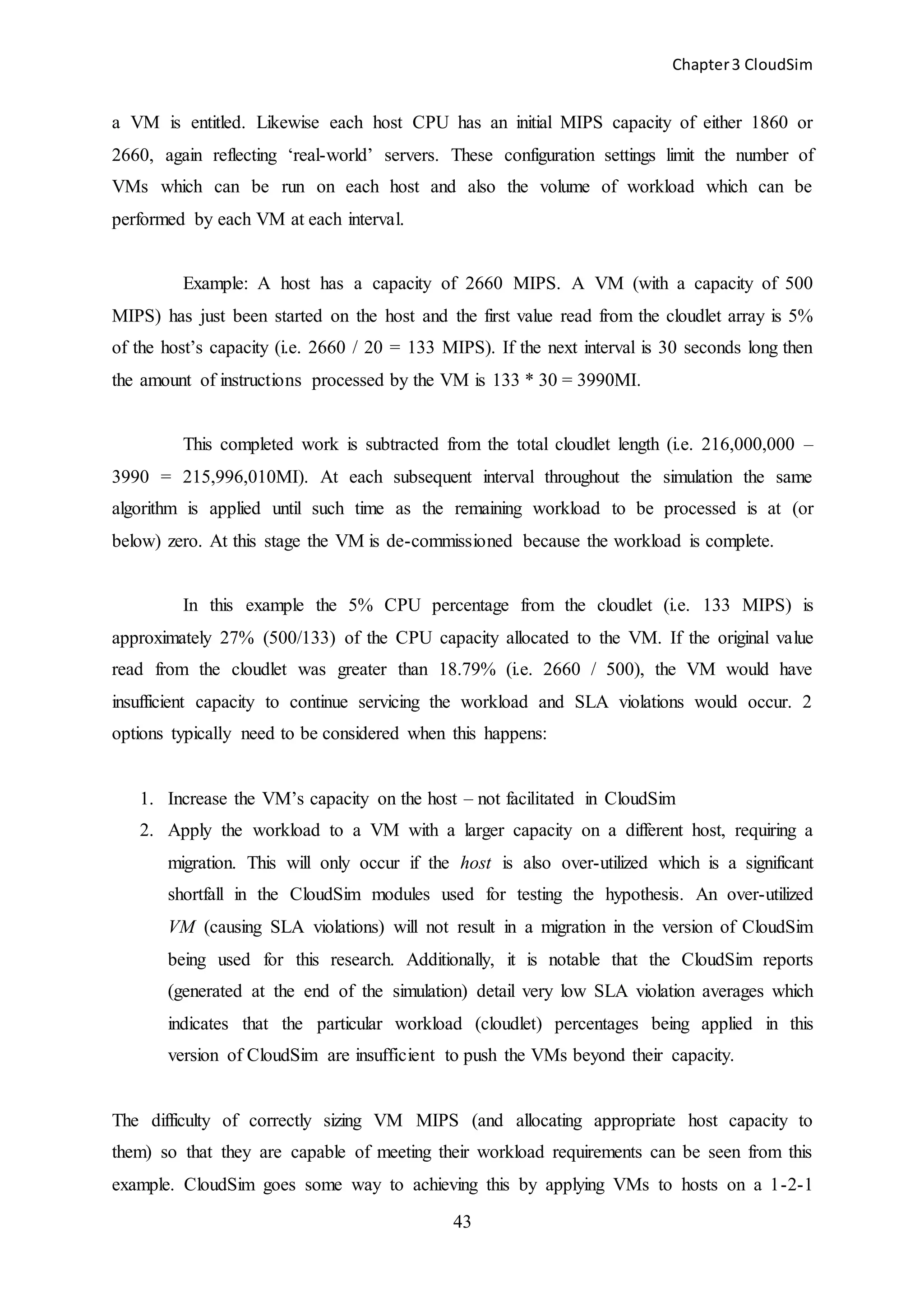 Chapter3 CloudSim
43
a VM is entitled. Likewise each host CPU has an initial MIPS capacity of either 1860 or
2660, again reflecting ‘real-world’ servers. These configuration settings limit the number of
VMs which can be run on each host and also the volume of workload which can be
performed by each VM at each interval.
Example: A host has a capacity of 2660 MIPS. A VM (with a capacity of 500
MIPS) has just been started on the host and the first value read from the cloudlet array is 5%
of the host’s capacity (i.e. 2660 / 20 = 133 MIPS). If the next interval is 30 seconds long then
the amount of instructions processed by the VM is 133 * 30 = 3990MI.
This completed work is subtracted from the total cloudlet length (i.e. 216,000,000 –
3990 = 215,996,010MI). At each subsequent interval throughout the simulation the same
algorithm is applied until such time as the remaining workload to be processed is at (or
below) zero. At this stage the VM is de-commissioned because the workload is complete.
In this example the 5% CPU percentage from the cloudlet (i.e. 133 MIPS) is
approximately 27% (500/133) of the CPU capacity allocated to the VM. If the original value
read from the cloudlet was greater than 18.79% (i.e. 2660 / 500), the VM would have
insufficient capacity to continue servicing the workload and SLA violations would occur. 2
options typically need to be considered when this happens:
1. Increase the VM’s capacity on the host – not facilitated in CloudSim
2. Apply the workload to a VM with a larger capacity on a different host, requiring a
migration. This will only occur if the host is also over-utilized which is a significant
shortfall in the CloudSim modules used for testing the hypothesis. An over-utilized
VM (causing SLA violations) will not result in a migration in the version of CloudSim
being used for this research. Additionally, it is notable that the CloudSim reports
(generated at the end of the simulation) detail very low SLA violation averages which
indicates that the particular workload (cloudlet) percentages being applied in this
version of CloudSim are insufficient to push the VMs beyond their capacity.
The difficulty of correctly sizing VM MIPS (and allocating appropriate host capacity to
them) so that they are capable of meeting their workload requirements can be seen from this
example. CloudSim goes some way to achieving this by applying VMs to hosts on a 1-2-1
 