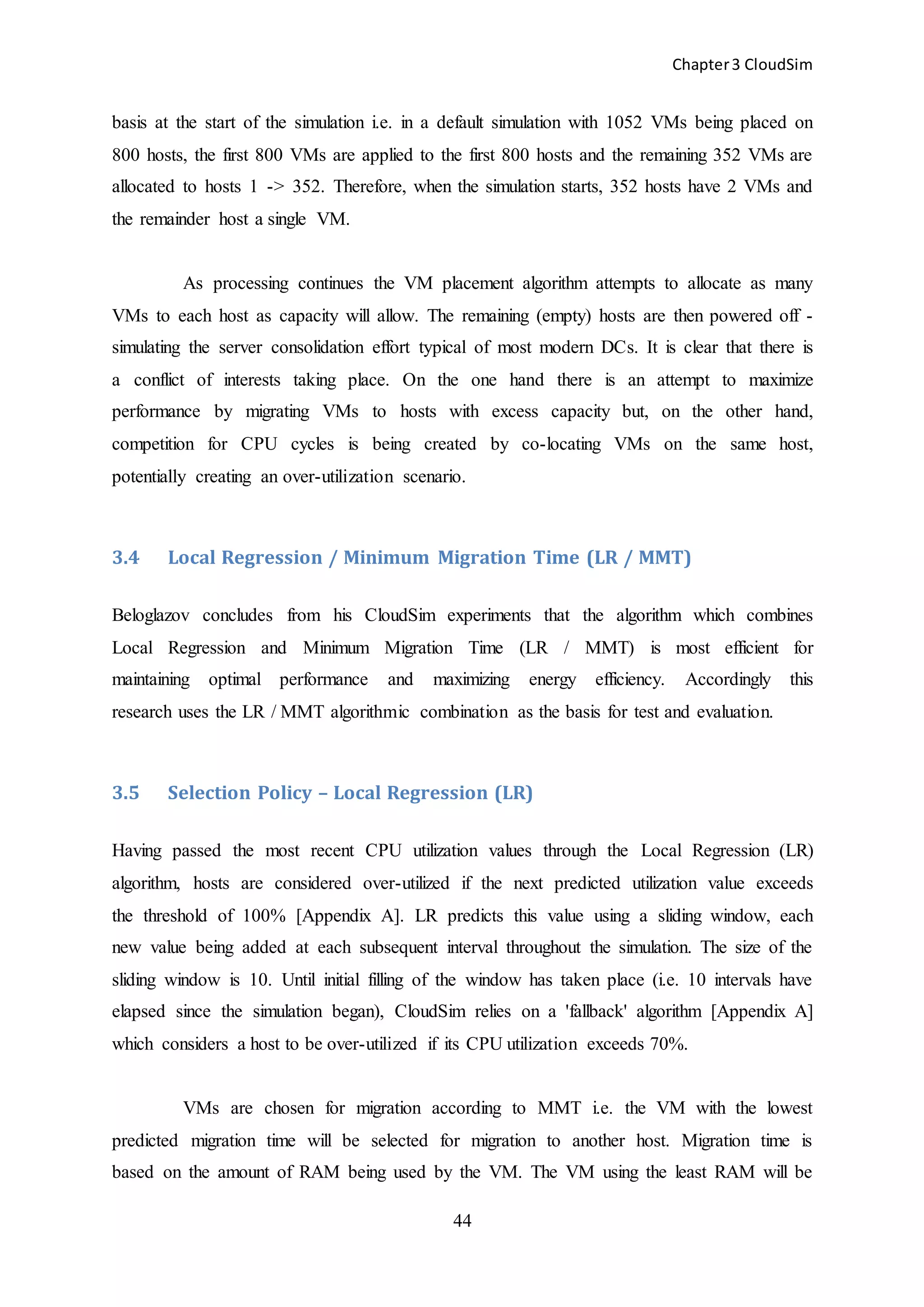 Chapter3 CloudSim
44
basis at the start of the simulation i.e. in a default simulation with 1052 VMs being placed on
800 hosts, the first 800 VMs are applied to the first 800 hosts and the remaining 352 VMs are
allocated to hosts 1 -> 352. Therefore, when the simulation starts, 352 hosts have 2 VMs and
the remainder host a single VM.
As processing continues the VM placement algorithm attempts to allocate as many
VMs to each host as capacity will allow. The remaining (empty) hosts are then powered off -
simulating the server consolidation effort typical of most modern DCs. It is clear that there is
a conflict of interests taking place. On the one hand there is an attempt to maximize
performance by migrating VMs to hosts with excess capacity but, on the other hand,
competition for CPU cycles is being created by co-locating VMs on the same host,
potentially creating an over-utilization scenario.
3.4 Local Regression / Minimum Migration Time (LR / MMT)
Beloglazov concludes from his CloudSim experiments that the algorithm which combines
Local Regression and Minimum Migration Time (LR / MMT) is most efficient for
maintaining optimal performance and maximizing energy efficiency. Accordingly this
research uses the LR / MMT algorithmic combination as the basis for test and evaluation.
3.5 Selection Policy – Local Regression (LR)
Having passed the most recent CPU utilization values through the Local Regression (LR)
algorithm, hosts are considered over-utilized if the next predicted utilization value exceeds
the threshold of 100% [Appendix A]. LR predicts this value using a sliding window, each
new value being added at each subsequent interval throughout the simulation. The size of the
sliding window is 10. Until initial filling of the window has taken place (i.e. 10 intervals have
elapsed since the simulation began), CloudSim relies on a 'fallback' algorithm [Appendix A]
which considers a host to be over-utilized if its CPU utilization exceeds 70%.
VMs are chosen for migration according to MMT i.e. the VM with the lowest
predicted migration time will be selected for migration to another host. Migration time is
based on the amount of RAM being used by the VM. The VM using the least RAM will be
 
