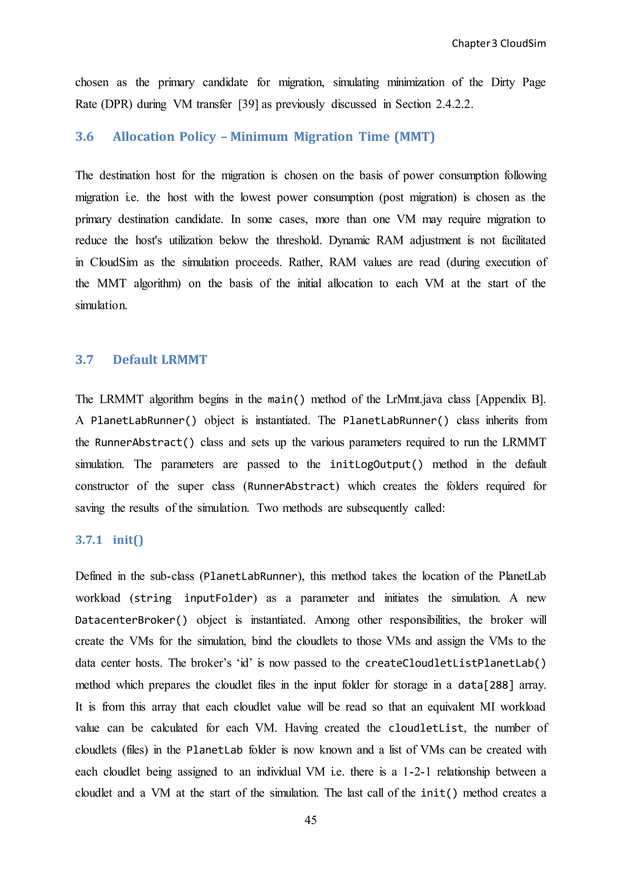 Chapter3 CloudSim
45
chosen as the primary candidate for migration, simulating minimization of the Dirty Page
Rate (DPR) during VM transfer [39] as previously discussed in Section 2.4.2.2.
3.6 Allocation Policy – Minimum Migration Time (MMT)
The destination host for the migration is chosen on the basis of power consumption following
migration i.e. the host with the lowest power consumption (post migration) is chosen as the
primary destination candidate. In some cases, more than one VM may require migration to
reduce the host's utilization below the threshold. Dynamic RAM adjustment is not facilitated
in CloudSim as the simulation proceeds. Rather, RAM values are read (during execution of
the MMT algorithm) on the basis of the initial allocation to each VM at the start of the
simulation.
3.7 Default LRMMT
The LRMMT algorithm begins in the main() method of the LrMmt.java class [Appendix B].
A PlanetLabRunner() object is instantiated. The PlanetLabRunner() class inherits from
the RunnerAbstract() class and sets up the various parameters required to run the LRMMT
simulation. The parameters are passed to the initLogOutput() method in the default
constructor of the super class (RunnerAbstract) which creates the folders required for
saving the results of the simulation. Two methods are subsequently called:
3.7.1 init()
Defined in the sub-class (PlanetLabRunner), this method takes the location of the PlanetLab
workload (string inputFolder) as a parameter and initiates the simulation. A new
DatacenterBroker() object is instantiated. Among other responsibilities, the broker will
create the VMs for the simulation, bind the cloudlets to those VMs and assign the VMs to the
data center hosts. The broker’s ‘id’ is now passed to the createCloudletListPlanetLab()
method which prepares the cloudlet files in the input folder for storage in a data[288] array.
It is from this array that each cloudlet value will be read so that an equivalent MI workload
value can be calculated for each VM. Having created the cloudletList, the number of
cloudlets (files) in the PlanetLab folder is now known and a list of VMs can be created with
each cloudlet being assigned to an individual VM i.e. there is a 1-2-1 relationship between a
cloudlet and a VM at the start of the simulation. The last call of the init() method creates a
 