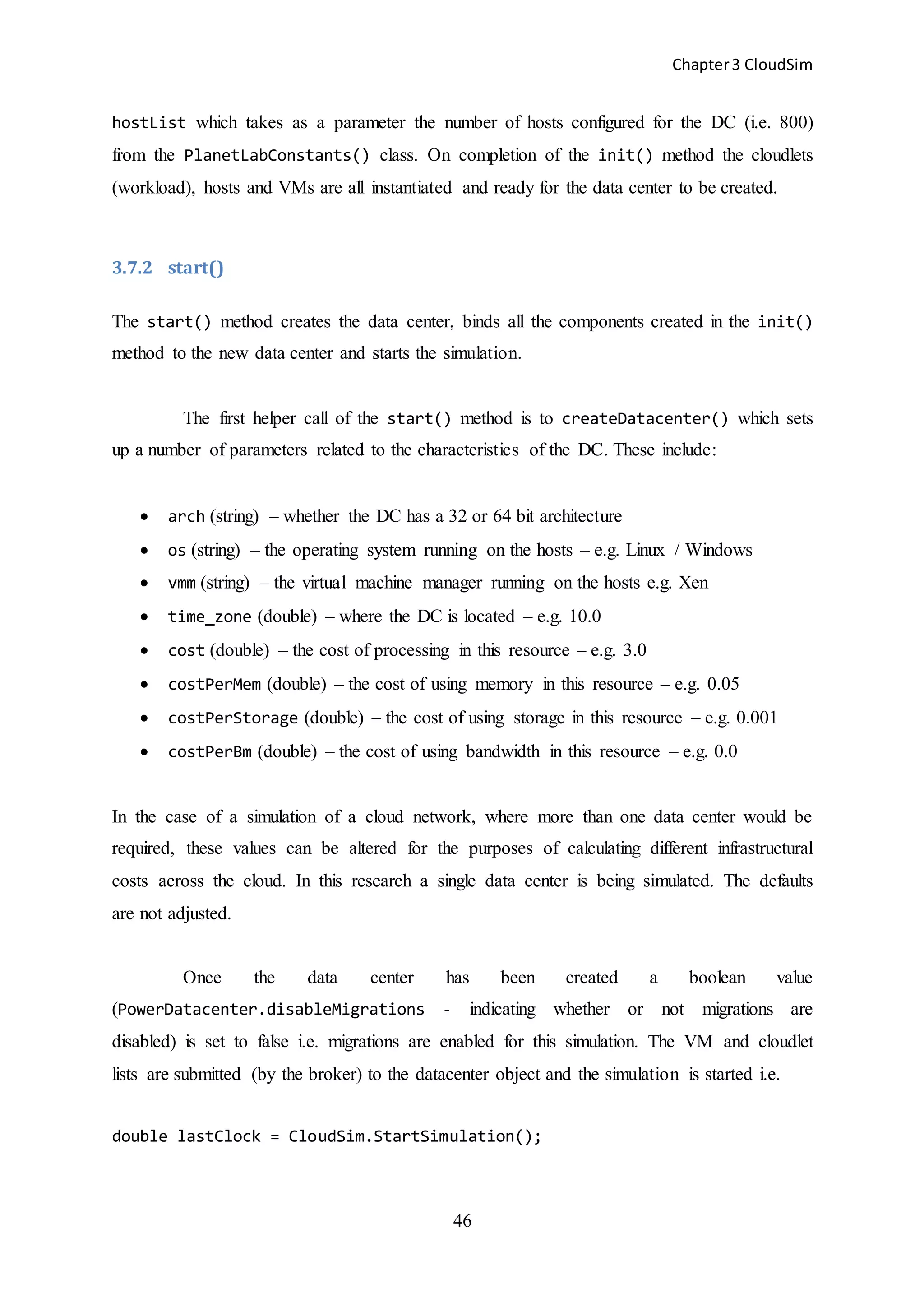 Chapter3 CloudSim
46
hostList which takes as a parameter the number of hosts configured for the DC (i.e. 800)
from the PlanetLabConstants() class. On completion of the init() method the cloudlets
(workload), hosts and VMs are all instantiated and ready for the data center to be created.
3.7.2 start()
The start() method creates the data center, binds all the components created in the init()
method to the new data center and starts the simulation.
The first helper call of the start() method is to createDatacenter() which sets
up a number of parameters related to the characteristics of the DC. These include:
 arch (string) – whether the DC has a 32 or 64 bit architecture
 os (string) – the operating system running on the hosts – e.g. Linux / Windows
 vmm (string) – the virtual machine manager running on the hosts e.g. Xen
 time_zone (double) – where the DC is located – e.g. 10.0
 cost (double) – the cost of processing in this resource – e.g. 3.0
 costPerMem (double) – the cost of using memory in this resource – e.g. 0.05
 costPerStorage (double) – the cost of using storage in this resource – e.g. 0.001
 costPerBm (double) – the cost of using bandwidth in this resource – e.g. 0.0
In the case of a simulation of a cloud network, where more than one data center would be
required, these values can be altered for the purposes of calculating different infrastructural
costs across the cloud. In this research a single data center is being simulated. The defaults
are not adjusted.
Once the data center has been created a boolean value
(PowerDatacenter.disableMigrations - indicating whether or not migrations are
disabled) is set to false i.e. migrations are enabled for this simulation. The VM and cloudlet
lists are submitted (by the broker) to the datacenter object and the simulation is started i.e.
double lastClock = CloudSim.StartSimulation();
 