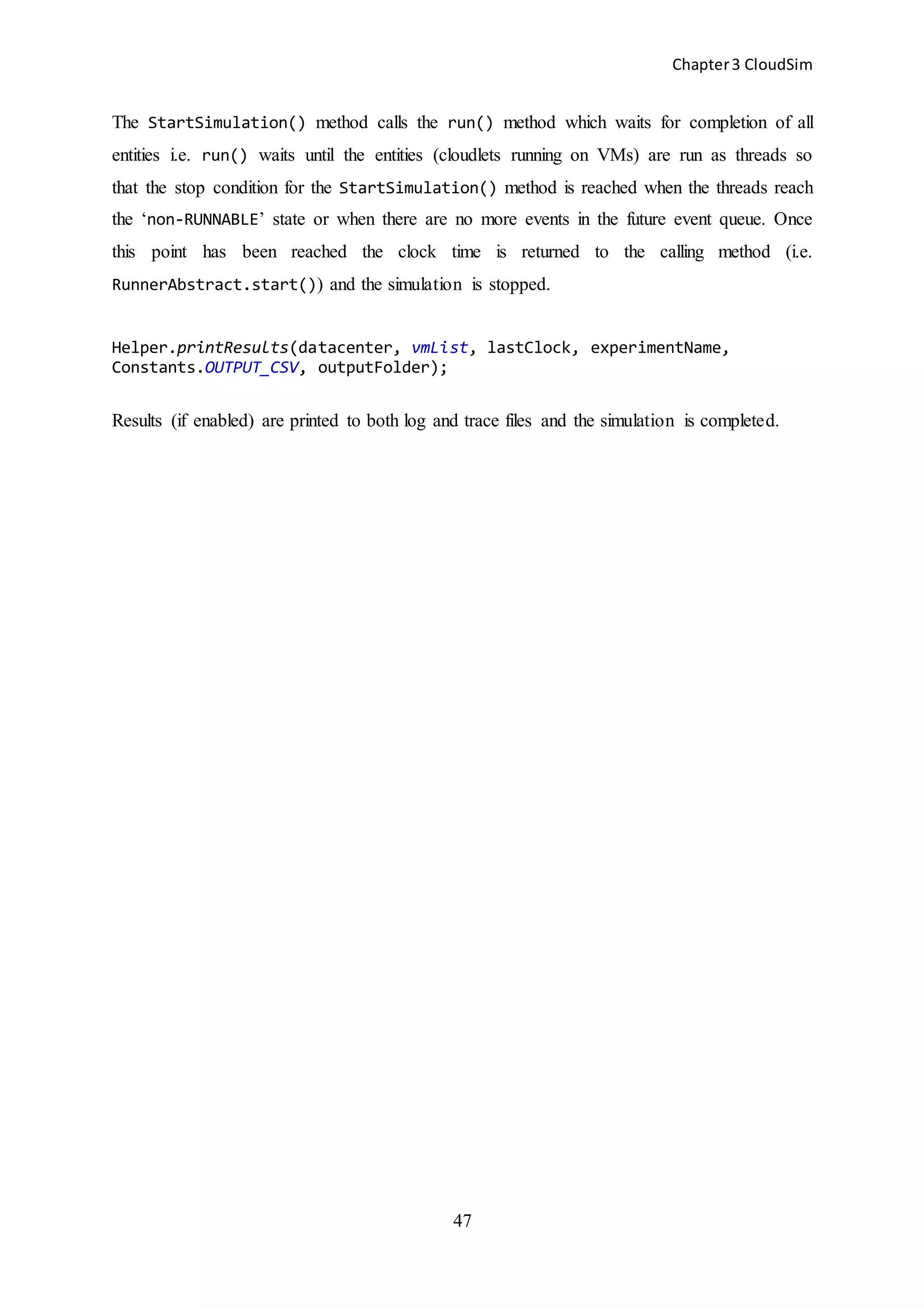 Chapter3 CloudSim
47
The StartSimulation() method calls the run() method which waits for completion of all
entities i.e. run() waits until the entities (cloudlets running on VMs) are run as threads so
that the stop condition for the StartSimulation() method is reached when the threads reach
the ‘non-RUNNABLE’ state or when there are no more events in the future event queue. Once
this point has been reached the clock time is returned to the calling method (i.e.
RunnerAbstract.start()) and the simulation is stopped.
Helper.printResults(datacenter, vmList, lastClock, experimentName,
Constants.OUTPUT_CSV, outputFolder);
Results (if enabled) are printed to both log and trace files and the simulation is completed.
 