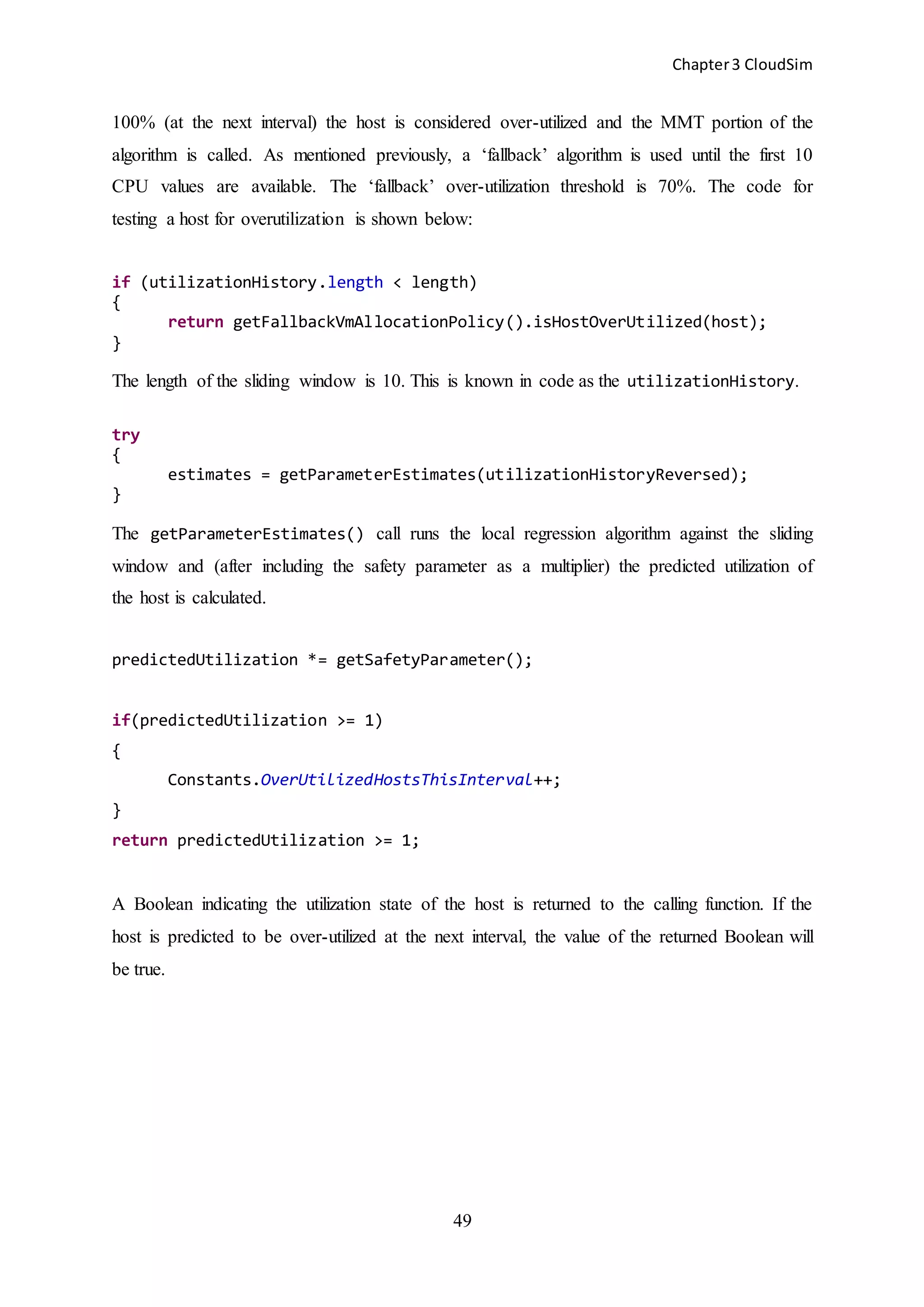 Chapter3 CloudSim
49
100% (at the next interval) the host is considered over-utilized and the MMT portion of the
algorithm is called. As mentioned previously, a ‘fallback’ algorithm is used until the first 10
CPU values are available. The ‘fallback’ over-utilization threshold is 70%. The code for
testing a host for overutilization is shown below:
if (utilizationHistory.length < length)
{
return getFallbackVmAllocationPolicy().isHostOverUtilized(host);
}
The length of the sliding window is 10. This is known in code as the utilizationHistory.
try
{
estimates = getParameterEstimates(utilizationHistoryReversed);
}
The getParameterEstimates() call runs the local regression algorithm against the sliding
window and (after including the safety parameter as a multiplier) the predicted utilization of
the host is calculated.
predictedUtilization *= getSafetyParameter();
if(predictedUtilization >= 1)
{
Constants.OverUtilizedHostsThisInterval++;
}
return predictedUtilization >= 1;
A Boolean indicating the utilization state of the host is returned to the calling function. If the
host is predicted to be over-utilized at the next interval, the value of the returned Boolean will
be true.
 