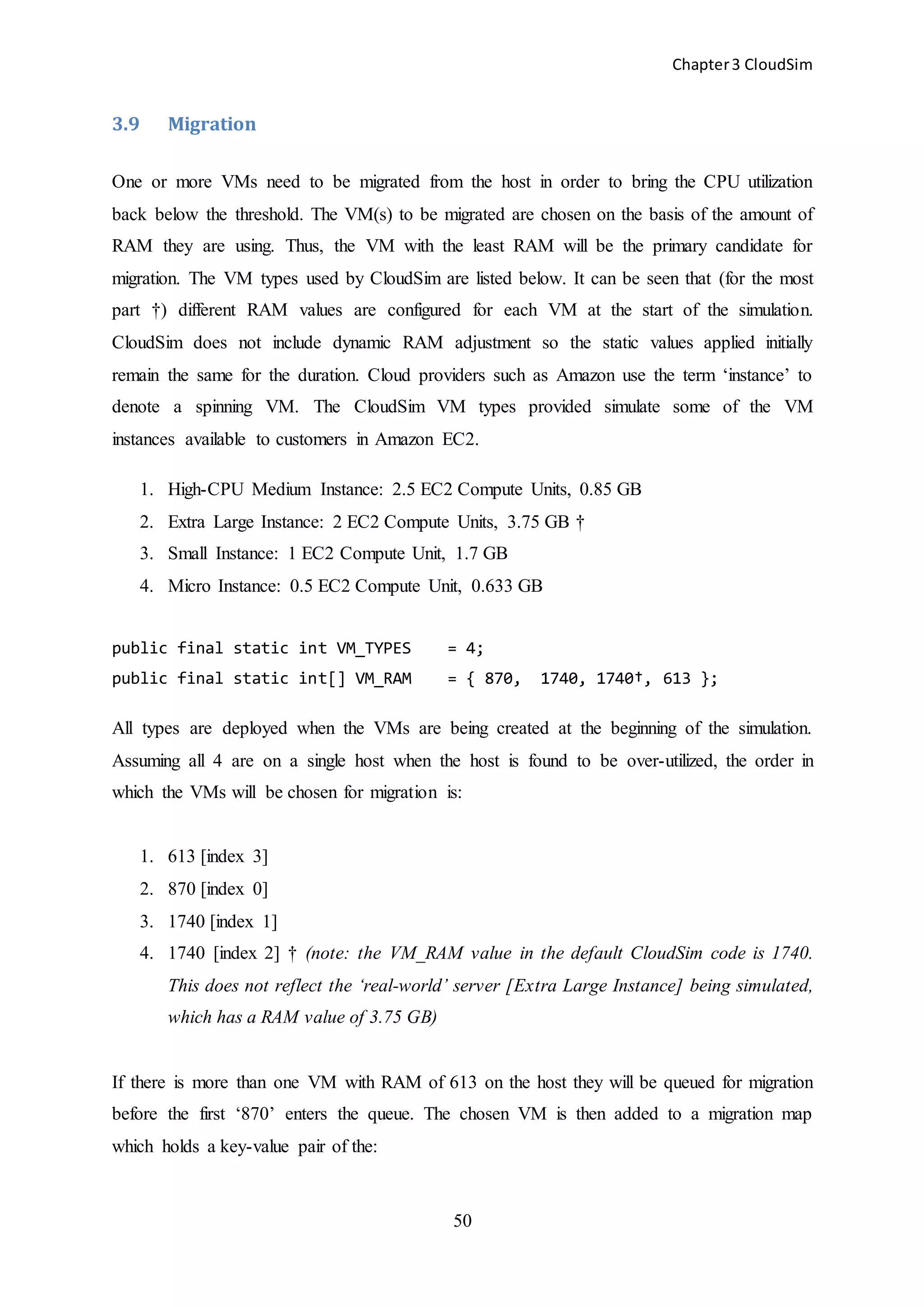 Chapter3 CloudSim
50
3.9 Migration
One or more VMs need to be migrated from the host in order to bring the CPU utilization
back below the threshold. The VM(s) to be migrated are chosen on the basis of the amount of
RAM they are using. Thus, the VM with the least RAM will be the primary candidate for
migration. The VM types used by CloudSim are listed below. It can be seen that (for the most
part †) different RAM values are configured for each VM at the start of the simulation.
CloudSim does not include dynamic RAM adjustment so the static values applied initially
remain the same for the duration. Cloud providers such as Amazon use the term ‘instance’ to
denote a spinning VM. The CloudSim VM types provided simulate some of the VM
instances available to customers in Amazon EC2.
1. High-CPU Medium Instance: 2.5 EC2 Compute Units, 0.85 GB
2. Extra Large Instance: 2 EC2 Compute Units, 3.75 GB †
3. Small Instance: 1 EC2 Compute Unit, 1.7 GB
4. Micro Instance: 0.5 EC2 Compute Unit, 0.633 GB
public final static int VM_TYPES = 4;
public final static int[] VM_RAM = { 870, 1740, 1740†, 613 };
All types are deployed when the VMs are being created at the beginning of the simulation.
Assuming all 4 are on a single host when the host is found to be over-utilized, the order in
which the VMs will be chosen for migration is:
1. 613 [index 3]
2. 870 [index 0]
3. 1740 [index 1]
4. 1740 [index 2] † (note: the VM_RAM value in the default CloudSim code is 1740.
This does not reflect the ‘real-world’ server [Extra Large Instance] being simulated,
which has a RAM value of 3.75 GB)
If there is more than one VM with RAM of 613 on the host they will be queued for migration
before the first ‘870’ enters the queue. The chosen VM is then added to a migration map
which holds a key-value pair of the:
 