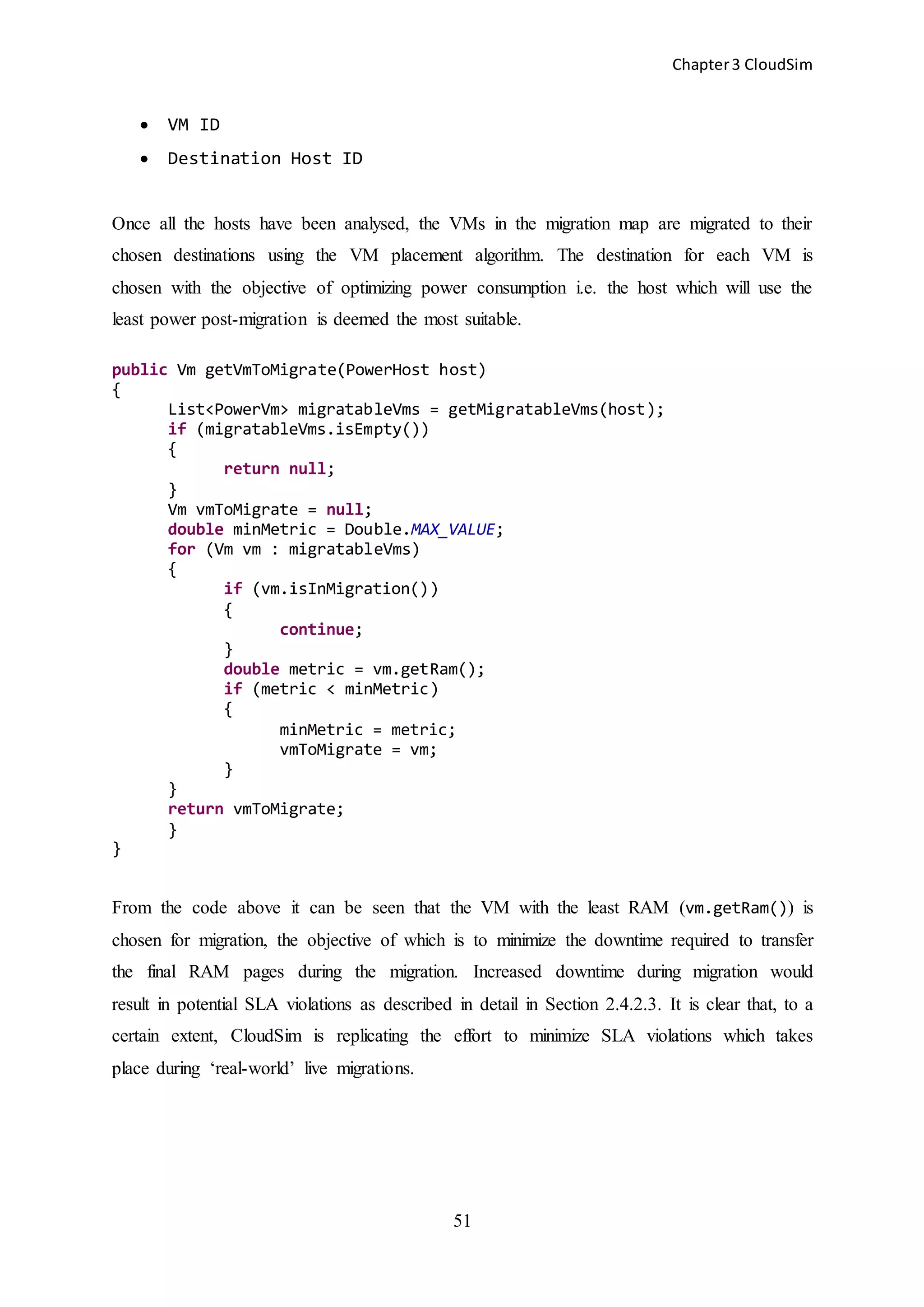 Chapter3 CloudSim
51
 VM ID
 Destination Host ID
Once all the hosts have been analysed, the VMs in the migration map are migrated to their
chosen destinations using the VM placement algorithm. The destination for each VM is
chosen with the objective of optimizing power consumption i.e. the host which will use the
least power post-migration is deemed the most suitable.
public Vm getVmToMigrate(PowerHost host)
{
List<PowerVm> migratableVms = getMigratableVms(host);
if (migratableVms.isEmpty())
{
return null;
}
Vm vmToMigrate = null;
double minMetric = Double.MAX_VALUE;
for (Vm vm : migratableVms)
{
if (vm.isInMigration())
{
continue;
}
double metric = vm.getRam();
if (metric < minMetric)
{
minMetric = metric;
vmToMigrate = vm;
}
}
return vmToMigrate;
}
}
From the code above it can be seen that the VM with the least RAM (vm.getRam()) is
chosen for migration, the objective of which is to minimize the downtime required to transfer
the final RAM pages during the migration. Increased downtime during migration would
result in potential SLA violations as described in detail in Section 2.4.2.3. It is clear that, to a
certain extent, CloudSim is replicating the effort to minimize SLA violations which takes
place during ‘real-world’ live migrations.
 