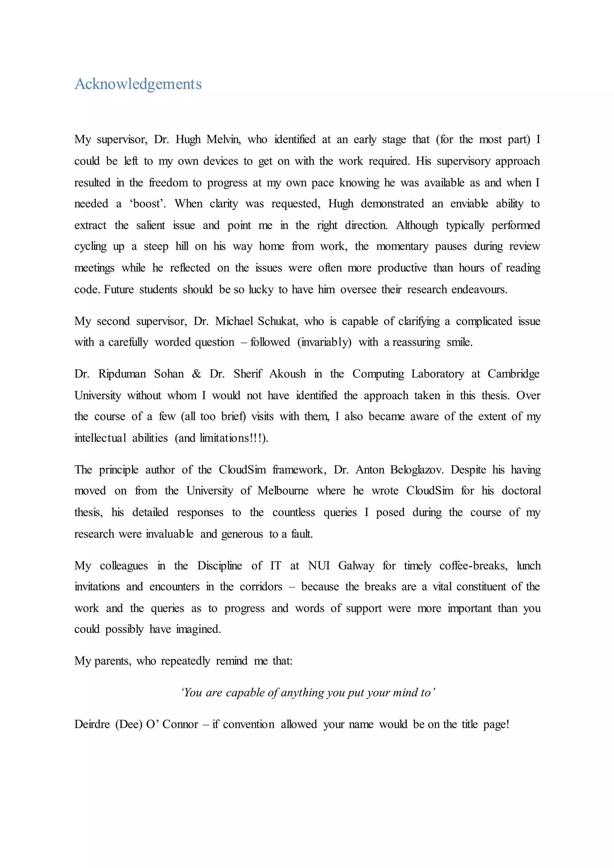 Acknowledgements
My supervisor, Dr. Hugh Melvin, who identified at an early stage that (for the most part) I
could be left to my own devices to get on with the work required. His supervisory approach
resulted in the freedom to progress at my own pace knowing he was available as and when I
needed a ‘boost’. When clarity was requested, Hugh demonstrated an enviable ability to
extract the salient issue and point me in the right direction. Although typically performed
cycling up a steep hill on his way home from work, the momentary pauses during review
meetings while he reflected on the issues were often more productive than hours of reading
code. Future students should be so lucky to have him oversee their research endeavours.
My second supervisor, Dr. Michael Schukat, who is capable of clarifying a complicated issue
with a carefully worded question – followed (invariably) with a reassuring smile.
Dr. Ripduman Sohan & Dr. Sherif Akoush in the Computing Laboratory at Cambridge
University without whom I would not have identified the approach taken in this thesis. Over
the course of a few (all too brief) visits with them, I also became aware of the extent of my
intellectual abilities (and limitations!!!).
The principle author of the CloudSim framework, Dr. Anton Beloglazov. Despite his having
moved on from the University of Melbourne where he wrote CloudSim for his doctoral
thesis, his detailed responses to the countless queries I posed during the course of my
research were invaluable and generous to a fault.
My colleagues in the Discipline of IT at NUI Galway for timely coffee-breaks, lunch
invitations and encounters in the corridors – because the breaks are a vital constituent of the
work and the queries as to progress and words of support were more important than you
could possibly have imagined.
My parents, who repeatedly remind me that:
‘You are capable of anything you put your mind to’
Deirdre (Dee) O’ Connor – if convention allowed your name would be on the title page!
 