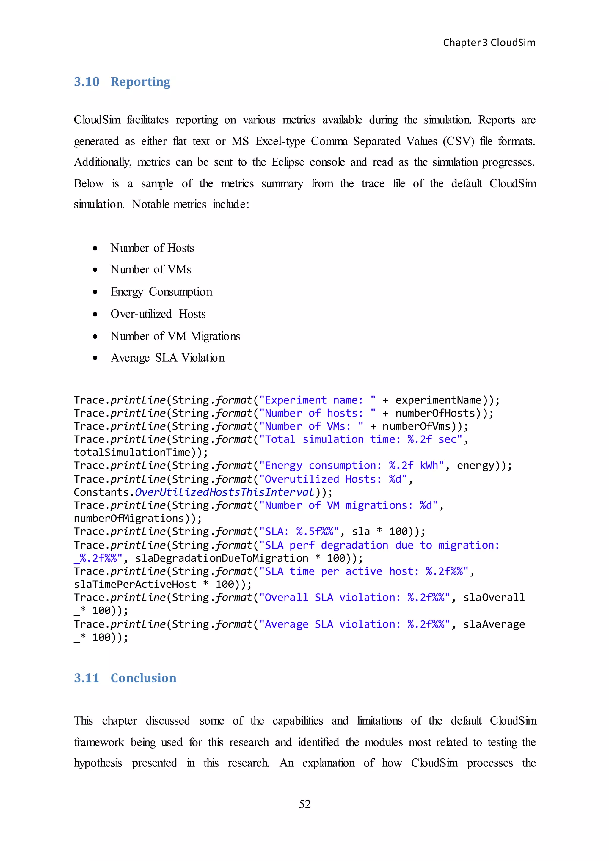 Chapter3 CloudSim
52
3.10 Reporting
CloudSim facilitates reporting on various metrics available during the simulation. Reports are
generated as either flat text or MS Excel-type Comma Separated Values (CSV) file formats.
Additionally, metrics can be sent to the Eclipse console and read as the simulation progresses.
Below is a sample of the metrics summary from the trace file of the default CloudSim
simulation. Notable metrics include:
 Number of Hosts
 Number of VMs
 Energy Consumption
 Over-utilized Hosts
 Number of VM Migrations
 Average SLA Violation
Trace.printLine(String.format("Experiment name: " + experimentName));
Trace.printLine(String.format("Number of hosts: " + numberOfHosts));
Trace.printLine(String.format("Number of VMs: " + numberOfVms));
Trace.printLine(String.format("Total simulation time: %.2f sec",
totalSimulationTime));
Trace.printLine(String.format("Energy consumption: %.2f kWh", energy));
Trace.printLine(String.format("Overutilized Hosts: %d",
Constants.OverUtilizedHostsThisInterval));
Trace.printLine(String.format("Number of VM migrations: %d",
numberOfMigrations));
Trace.printLine(String.format("SLA: %.5f%%", sla * 100));
Trace.printLine(String.format("SLA perf degradation due to migration:
_%.2f%%", slaDegradationDueToMigration * 100));
Trace.printLine(String.format("SLA time per active host: %.2f%%",
slaTimePerActiveHost * 100));
Trace.printLine(String.format("Overall SLA violation: %.2f%%", slaOverall
_* 100));
Trace.printLine(String.format("Average SLA violation: %.2f%%", slaAverage
_* 100));
3.11 Conclusion
This chapter discussed some of the capabilities and limitations of the default CloudSim
framework being used for this research and identified the modules most related to testing the
hypothesis presented in this research. An explanation of how CloudSim processes the
 