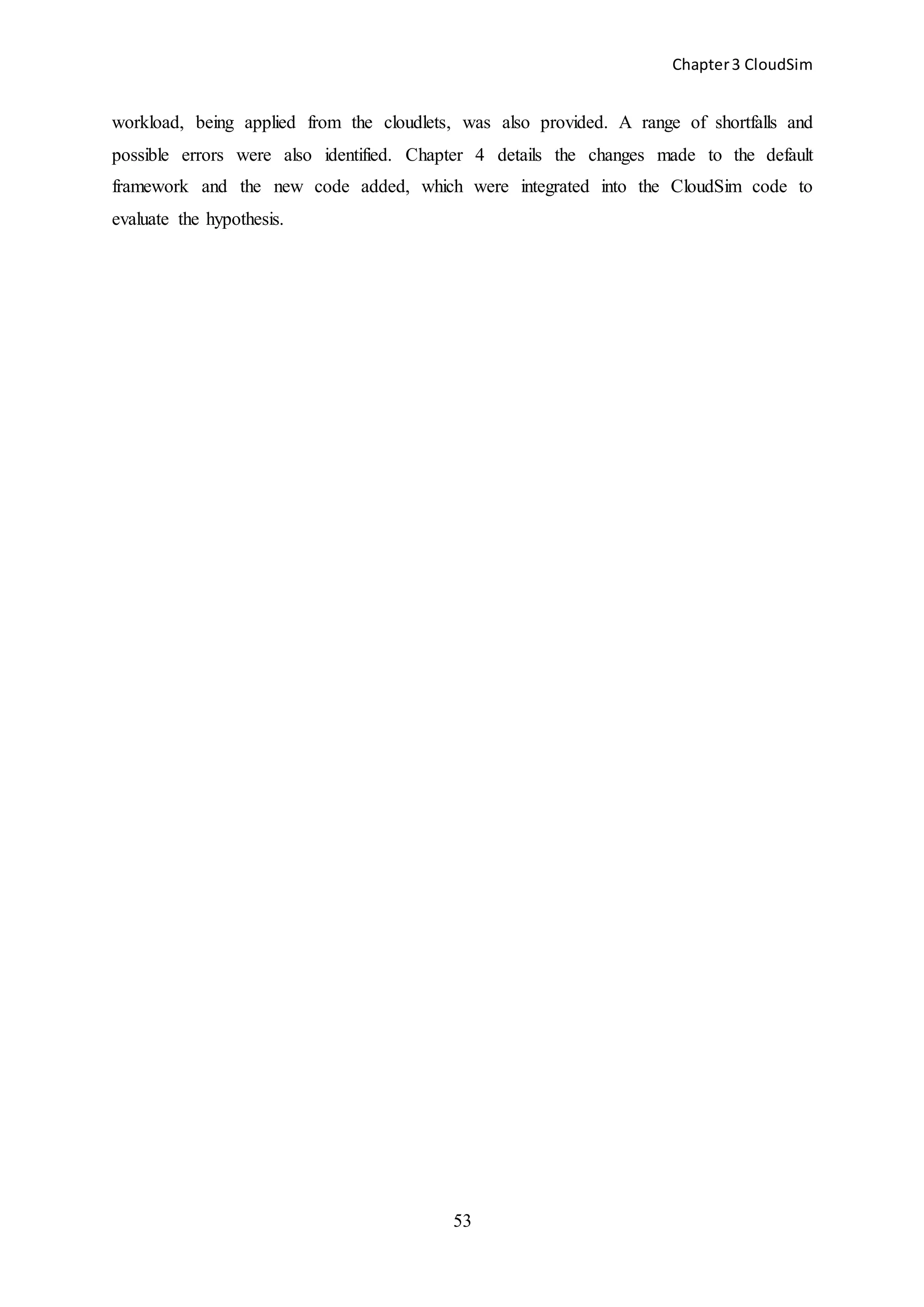 Chapter3 CloudSim
53
workload, being applied from the cloudlets, was also provided. A range of shortfalls and
possible errors were also identified. Chapter 4 details the changes made to the default
framework and the new code added, which were integrated into the CloudSim code to
evaluate the hypothesis.
 