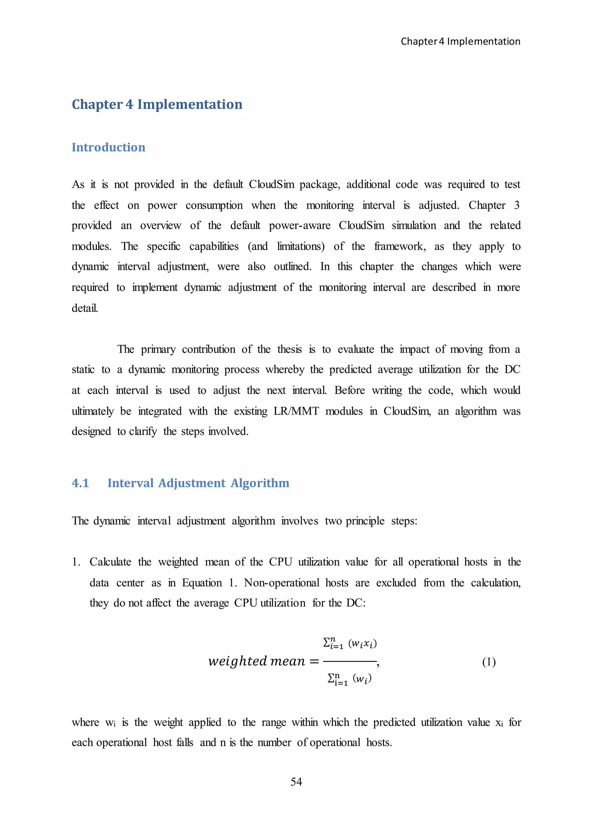 Chapter4 Implementation
54
Chapter 4 Implementation
Introduction
As it is not provided in the default CloudSim package, additional code was required to test
the effect on power consumption when the monitoring interval is adjusted. Chapter 3
provided an overview of the default power-aware CloudSim simulation and the related
modules. The specific capabilities (and limitations) of the framework, as they apply to
dynamic interval adjustment, were also outlined. In this chapter the changes which were
required to implement dynamic adjustment of the monitoring interval are described in more
detail.
The primary contribution of the thesis is to evaluate the impact of moving from a
static to a dynamic monitoring process whereby the predicted average utilization for the DC
at each interval is used to adjust the next interval. Before writing the code, which would
ultimately be integrated with the existing LR/MMT modules in CloudSim, an algorithm was
designed to clarify the steps involved.
4.1 Interval Adjustment Algorithm
The dynamic interval adjustment algorithm involves two principle steps:
1. Calculate the weighted mean of the CPU utilization value for all operational hosts in the
data center as in Equation 1. Non-operational hosts are excluded from the calculation,
they do not affect the average CPU utilization for the DC:
𝑤𝑒𝑖𝑔ℎ𝑡𝑒𝑑 𝑚𝑒𝑎𝑛 =
∑ (𝑤 𝑖 𝑥 𝑖
𝑛
𝑖=1 )
∑ ( 𝑤 𝑖)n
i=1
, (1)
where wi is the weight applied to the range within which the predicted utilization value xi for
each operational host falls and n is the number of operational hosts.
 