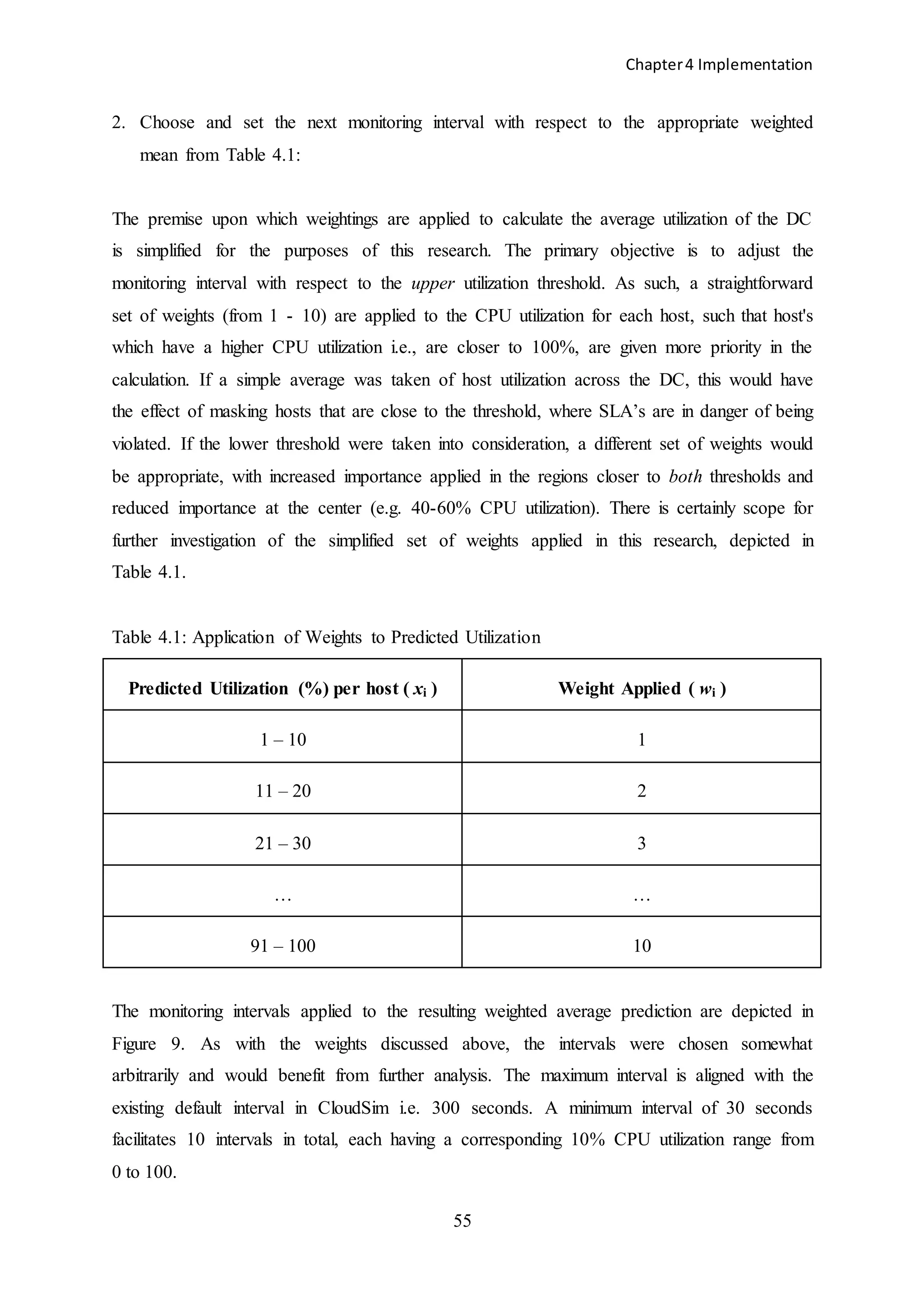 Chapter4 Implementation
55
2. Choose and set the next monitoring interval with respect to the appropriate weighted
mean from Table 4.1:
The premise upon which weightings are applied to calculate the average utilization of the DC
is simplified for the purposes of this research. The primary objective is to adjust the
monitoring interval with respect to the upper utilization threshold. As such, a straightforward
set of weights (from 1 - 10) are applied to the CPU utilization for each host, such that host's
which have a higher CPU utilization i.e., are closer to 100%, are given more priority in the
calculation. If a simple average was taken of host utilization across the DC, this would have
the effect of masking hosts that are close to the threshold, where SLA’s are in danger of being
violated. If the lower threshold were taken into consideration, a different set of weights would
be appropriate, with increased importance applied in the regions closer to both thresholds and
reduced importance at the center (e.g. 40-60% CPU utilization). There is certainly scope for
further investigation of the simplified set of weights applied in this research, depicted in
Table 4.1.
Table 4.1: Application of Weights to Predicted Utilization
Predicted Utilization (%) per host ( xi ) Weight Applied ( wi )
1 – 10 1
11 – 20 2
21 – 30 3
… …
91 – 100 10
The monitoring intervals applied to the resulting weighted average prediction are depicted in
Figure 9. As with the weights discussed above, the intervals were chosen somewhat
arbitrarily and would benefit from further analysis. The maximum interval is aligned with the
existing default interval in CloudSim i.e. 300 seconds. A minimum interval of 30 seconds
facilitates 10 intervals in total, each having a corresponding 10% CPU utilization range from
0 to 100.
 
