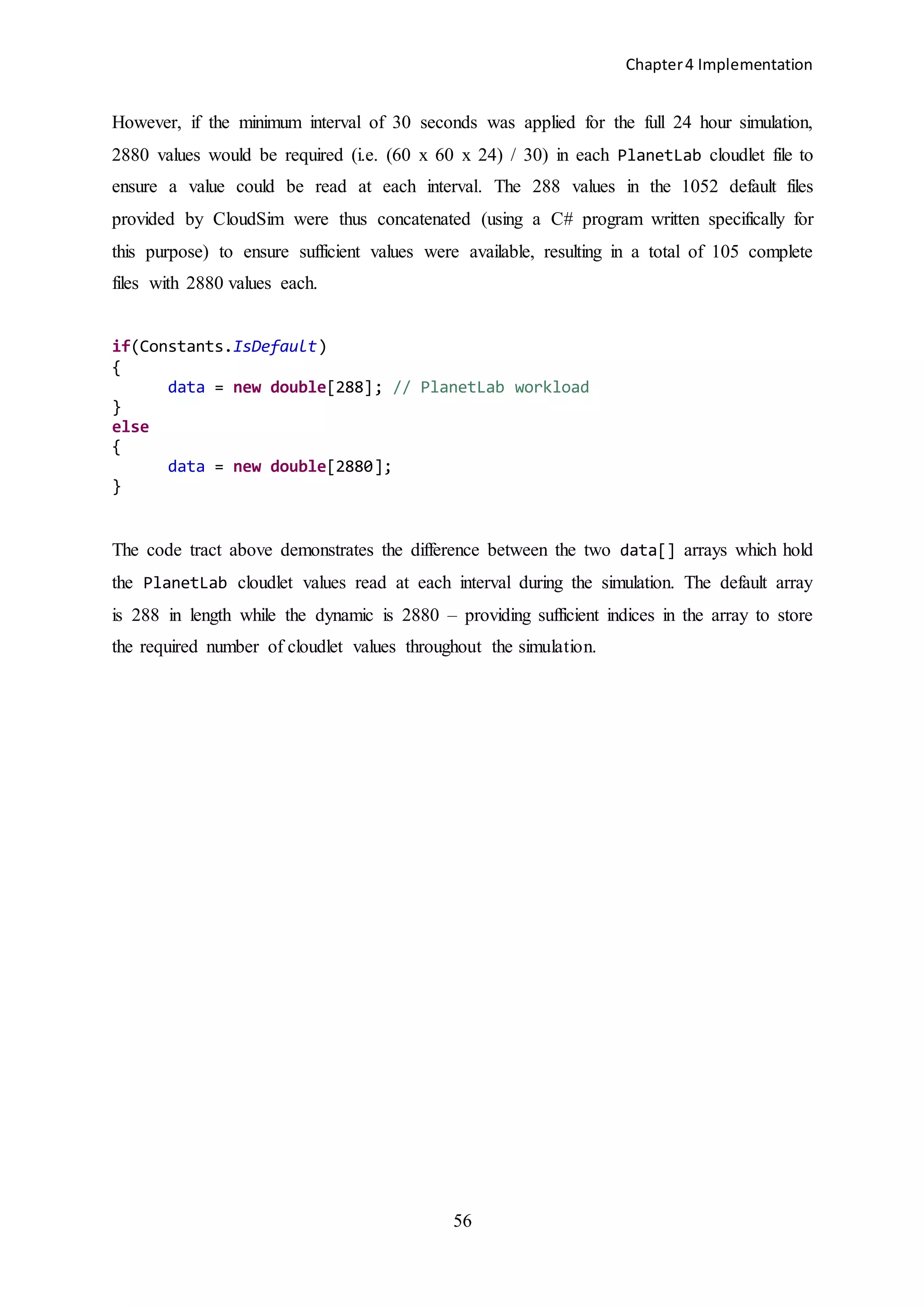 Chapter4 Implementation
56
However, if the minimum interval of 30 seconds was applied for the full 24 hour simulation,
2880 values would be required (i.e. (60 x 60 x 24) / 30) in each PlanetLab cloudlet file to
ensure a value could be read at each interval. The 288 values in the 1052 default files
provided by CloudSim were thus concatenated (using a C# program written specifically for
this purpose) to ensure sufficient values were available, resulting in a total of 105 complete
files with 2880 values each.
if(Constants.IsDefault)
{
data = new double[288]; // PlanetLab workload
}
else
{
data = new double[2880];
}
The code tract above demonstrates the difference between the two data[] arrays which hold
the PlanetLab cloudlet values read at each interval during the simulation. The default array
is 288 in length while the dynamic is 2880 – providing sufficient indices in the array to store
the required number of cloudlet values throughout the simulation.
 