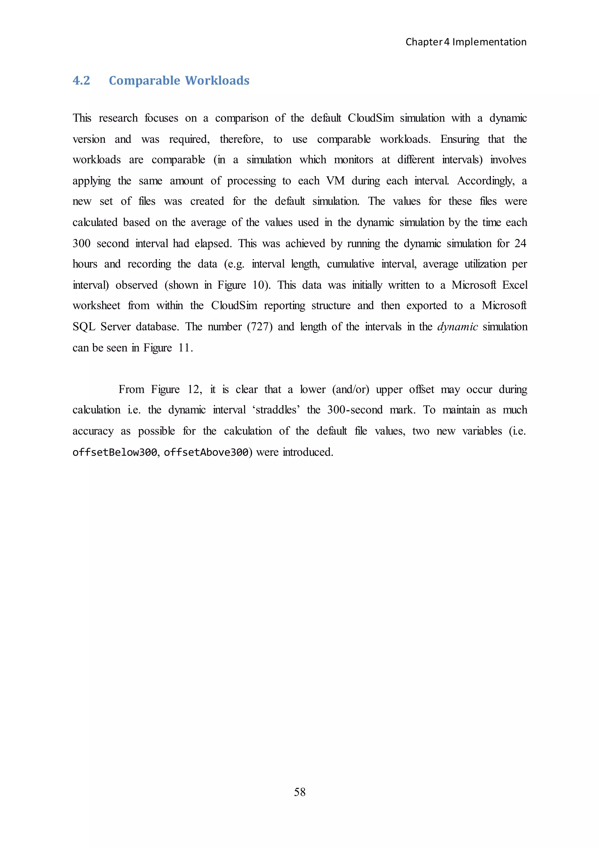 Chapter4 Implementation
58
4.2 Comparable Workloads
This research focuses on a comparison of the default CloudSim simulation with a dynamic
version and was required, therefore, to use comparable workloads. Ensuring that the
workloads are comparable (in a simulation which monitors at different intervals) involves
applying the same amount of processing to each VM during each interval. Accordingly, a
new set of files was created for the default simulation. The values for these files were
calculated based on the average of the values used in the dynamic simulation by the time each
300 second interval had elapsed. This was achieved by running the dynamic simulation for 24
hours and recording the data (e.g. interval length, cumulative interval, average utilization per
interval) observed (shown in Figure 10). This data was initially written to a Microsoft Excel
worksheet from within the CloudSim reporting structure and then exported to a Microsoft
SQL Server database. The number (727) and length of the intervals in the dynamic simulation
can be seen in Figure 11.
From Figure 12, it is clear that a lower (and/or) upper offset may occur during
calculation i.e. the dynamic interval ‘straddles’ the 300-second mark. To maintain as much
accuracy as possible for the calculation of the default file values, two new variables (i.e.
offsetBelow300, offsetAbove300) were introduced.
 