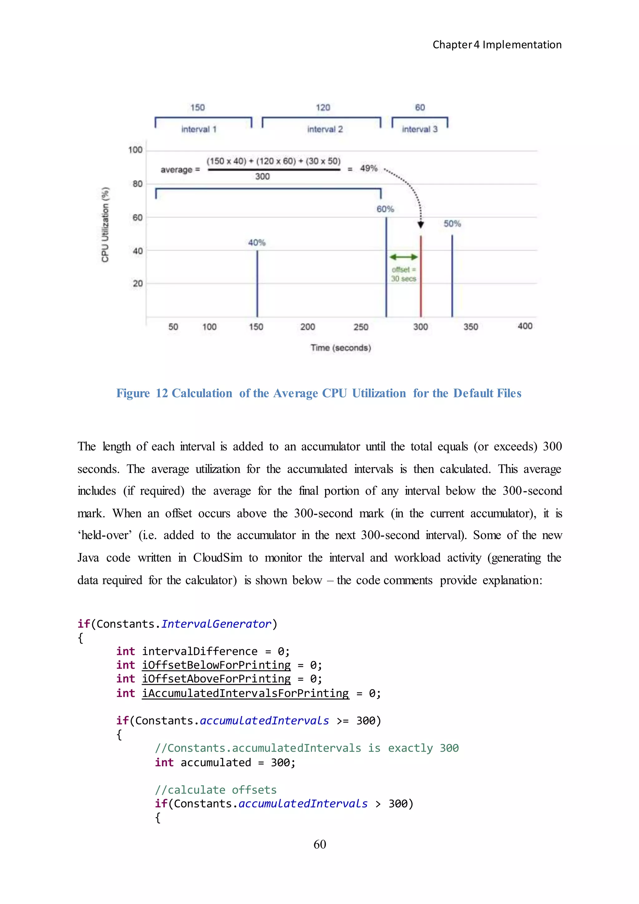 Chapter4 Implementation
60
Figure 12 Calculation of the Average CPU Utilization for the Default Files
The length of each interval is added to an accumulator until the total equals (or exceeds) 300
seconds. The average utilization for the accumulated intervals is then calculated. This average
includes (if required) the average for the final portion of any interval below the 300-second
mark. When an offset occurs above the 300-second mark (in the current accumulator), it is
‘held-over’ (i.e. added to the accumulator in the next 300-second interval). Some of the new
Java code written in CloudSim to monitor the interval and workload activity (generating the
data required for the calculator) is shown below – the code comments provide explanation:
if(Constants.IntervalGenerator)
{
int intervalDifference = 0;
int iOffsetBelowForPrinting = 0;
int iOffsetAboveForPrinting = 0;
int iAccumulatedIntervalsForPrinting = 0;
if(Constants.accumulatedIntervals >= 300)
{
//Constants.accumulatedIntervals is exactly 300
int accumulated = 300;
//calculate offsets
if(Constants.accumulatedIntervals > 300)
{
 