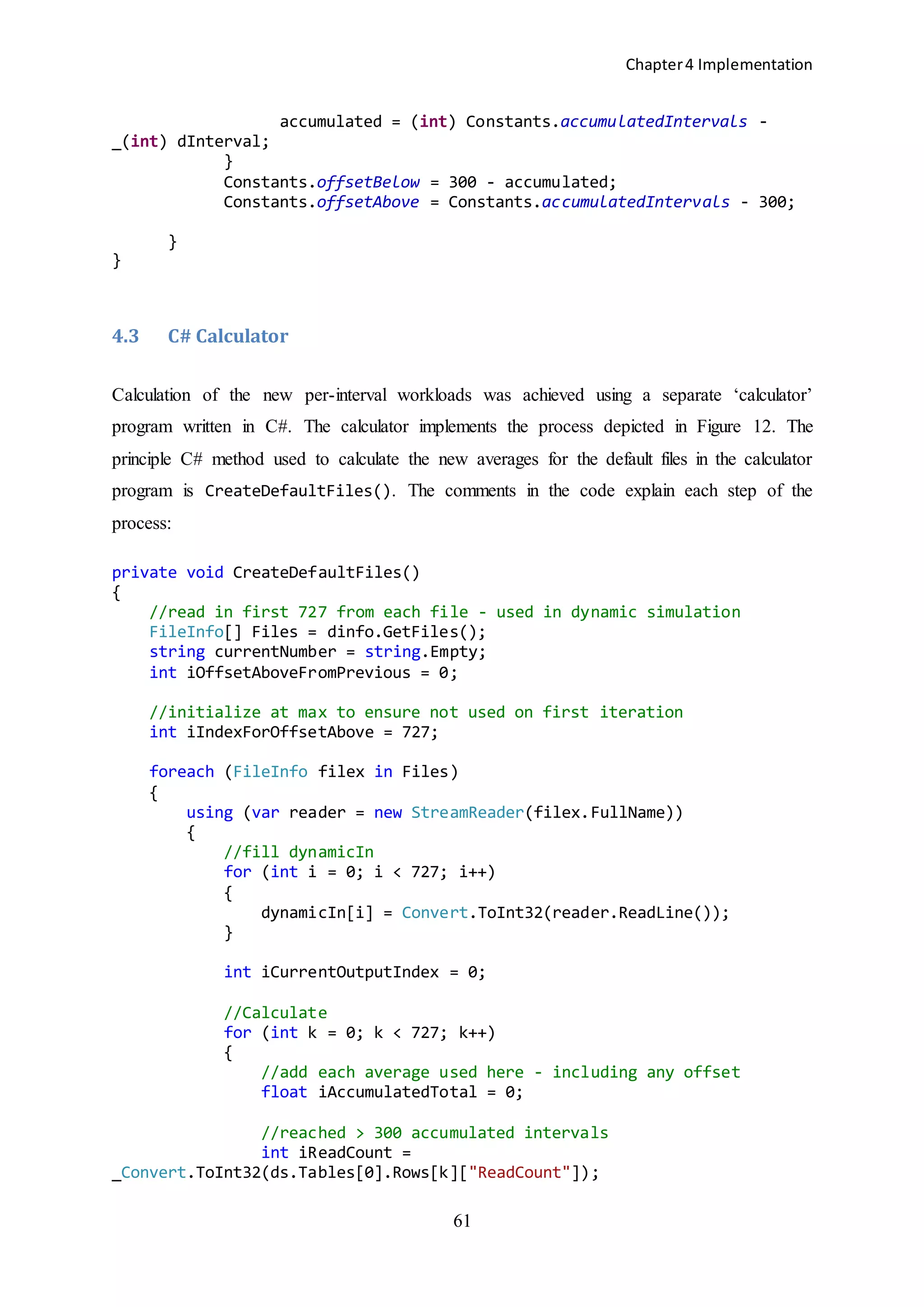 Chapter4 Implementation
61
accumulated = (int) Constants.accumulatedIntervals -
_(int) dInterval;
}
Constants.offsetBelow = 300 - accumulated;
Constants.offsetAbove = Constants.accumulatedIntervals - 300;
}
}
4.3 C# Calculator
Calculation of the new per-interval workloads was achieved using a separate ‘calculator’
program written in C#. The calculator implements the process depicted in Figure 12. The
principle C# method used to calculate the new averages for the default files in the calculator
program is CreateDefaultFiles(). The comments in the code explain each step of the
process:
private void CreateDefaultFiles()
{
//read in first 727 from each file - used in dynamic simulation
FileInfo[] Files = dinfo.GetFiles();
string currentNumber = string.Empty;
int iOffsetAboveFromPrevious = 0;
//initialize at max to ensure not used on first iteration
int iIndexForOffsetAbove = 727;
foreach (FileInfo filex in Files)
{
using (var reader = new StreamReader(filex.FullName))
{
//fill dynamicIn
for (int i = 0; i < 727; i++)
{
dynamicIn[i] = Convert.ToInt32(reader.ReadLine());
}
int iCurrentOutputIndex = 0;
//Calculate
for (int k = 0; k < 727; k++)
{
//add each average used here - including any offset
float iAccumulatedTotal = 0;
//reached > 300 accumulated intervals
int iReadCount =
_Convert.ToInt32(ds.Tables[0].Rows[k]["ReadCount"]);
 