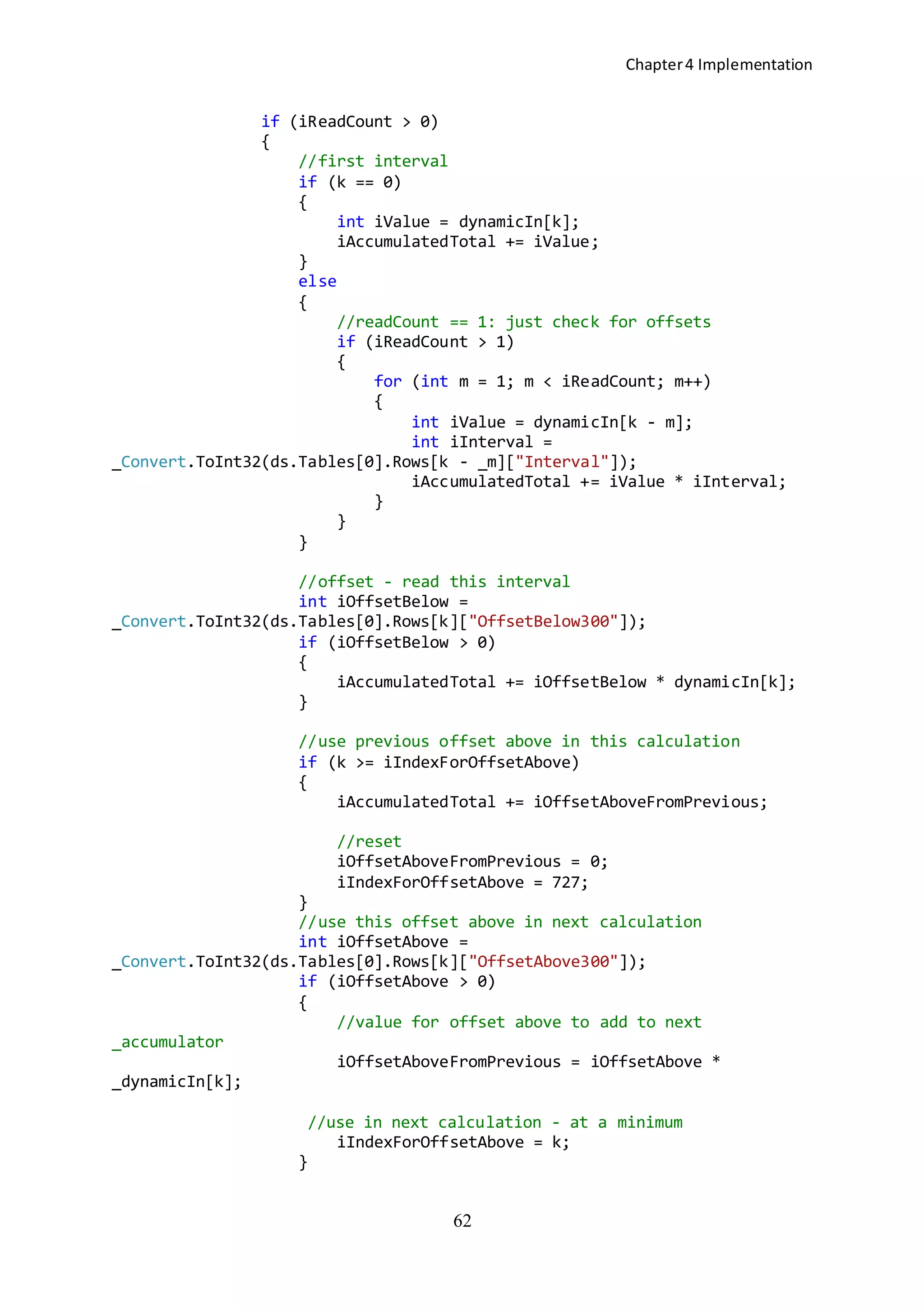 Chapter4 Implementation
62
if (iReadCount > 0)
{
//first interval
if (k == 0)
{
int iValue = dynamicIn[k];
iAccumulatedTotal += iValue;
}
else
{
//readCount == 1: just check for offsets
if (iReadCount > 1)
{
for (int m = 1; m < iReadCount; m++)
{
int iValue = dynamicIn[k - m];
int iInterval =
_Convert.ToInt32(ds.Tables[0].Rows[k - _m]["Interval"]);
iAccumulatedTotal += iValue * iInterval;
}
}
}
//offset - read this interval
int iOffsetBelow =
_Convert.ToInt32(ds.Tables[0].Rows[k]["OffsetBelow300"]);
if (iOffsetBelow > 0)
{
iAccumulatedTotal += iOffsetBelow * dynamicIn[k];
}
//use previous offset above in this calculation
if (k >= iIndexForOffsetAbove)
{
iAccumulatedTotal += iOffsetAboveFromPrevious;
//reset
iOffsetAboveFromPrevious = 0;
iIndexForOffsetAbove = 727;
}
//use this offset above in next calculation
int iOffsetAbove =
_Convert.ToInt32(ds.Tables[0].Rows[k]["OffsetAbove300"]);
if (iOffsetAbove > 0)
{
//value for offset above to add to next
_accumulator
iOffsetAboveFromPrevious = iOffsetAbove *
_dynamicIn[k];
//use in next calculation - at a minimum
iIndexForOffsetAbove = k;
}
 