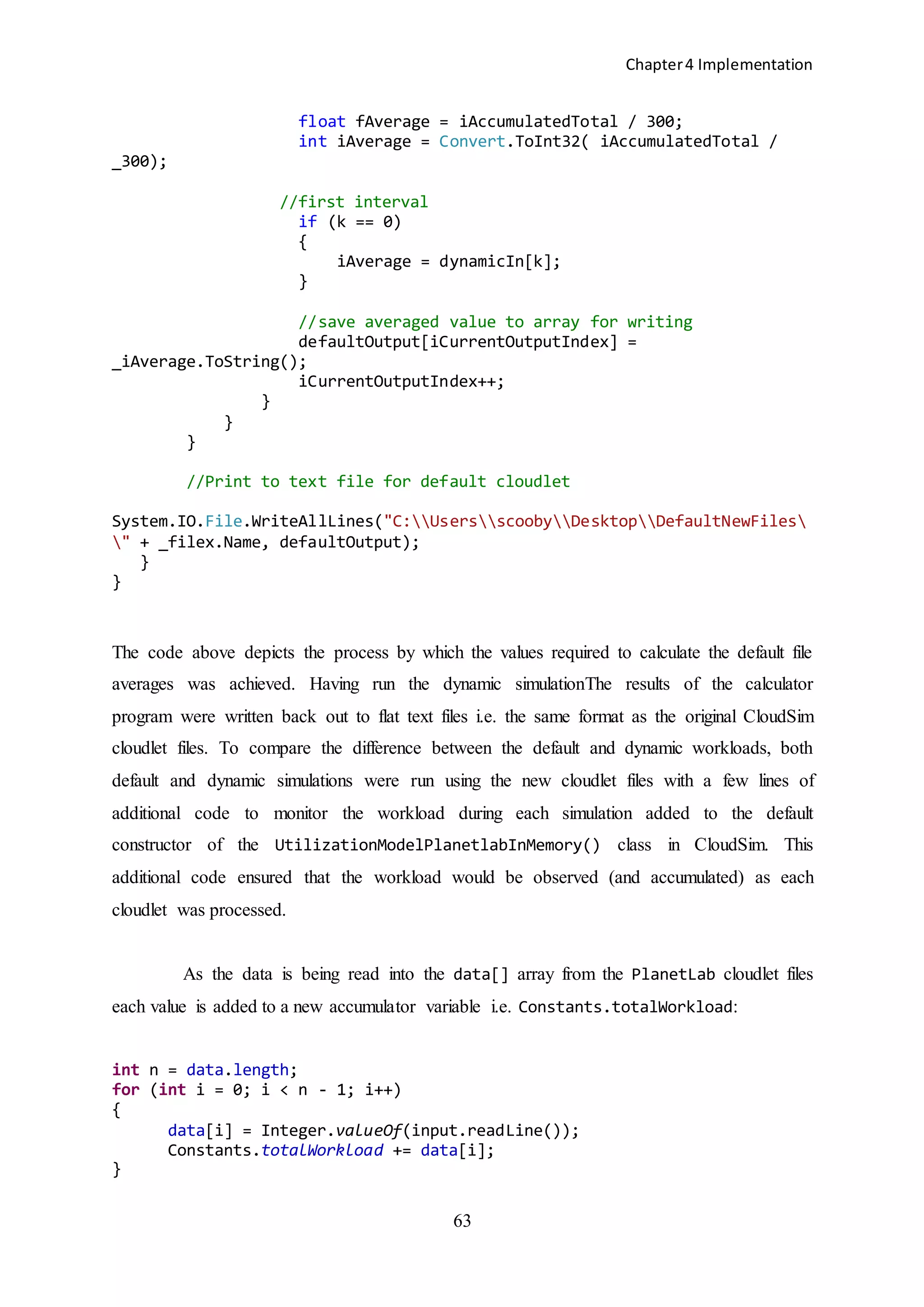 Chapter4 Implementation
63
float fAverage = iAccumulatedTotal / 300;
int iAverage = Convert.ToInt32( iAccumulatedTotal /
_300);
//first interval
if (k == 0)
{
iAverage = dynamicIn[k];
}
//save averaged value to array for writing
defaultOutput[iCurrentOutputIndex] =
_iAverage.ToString();
iCurrentOutputIndex++;
}
}
}
//Print to text file for default cloudlet
System.IO.File.WriteAllLines("C:UsersscoobyDesktopDefaultNewFiles
" + _filex.Name, defaultOutput);
}
}
The code above depicts the process by which the values required to calculate the default file
averages was achieved. Having run the dynamic simulationThe results of the calculator
program were written back out to flat text files i.e. the same format as the original CloudSim
cloudlet files. To compare the difference between the default and dynamic workloads, both
default and dynamic simulations were run using the new cloudlet files with a few lines of
additional code to monitor the workload during each simulation added to the default
constructor of the UtilizationModelPlanetlabInMemory() class in CloudSim. This
additional code ensured that the workload would be observed (and accumulated) as each
cloudlet was processed.
As the data is being read into the data[] array from the PlanetLab cloudlet files
each value is added to a new accumulator variable i.e. Constants.totalWorkload:
int n = data.length;
for (int i = 0; i < n - 1; i++)
{
data[i] = Integer.valueOf(input.readLine());
Constants.totalWorkload += data[i];
}
 